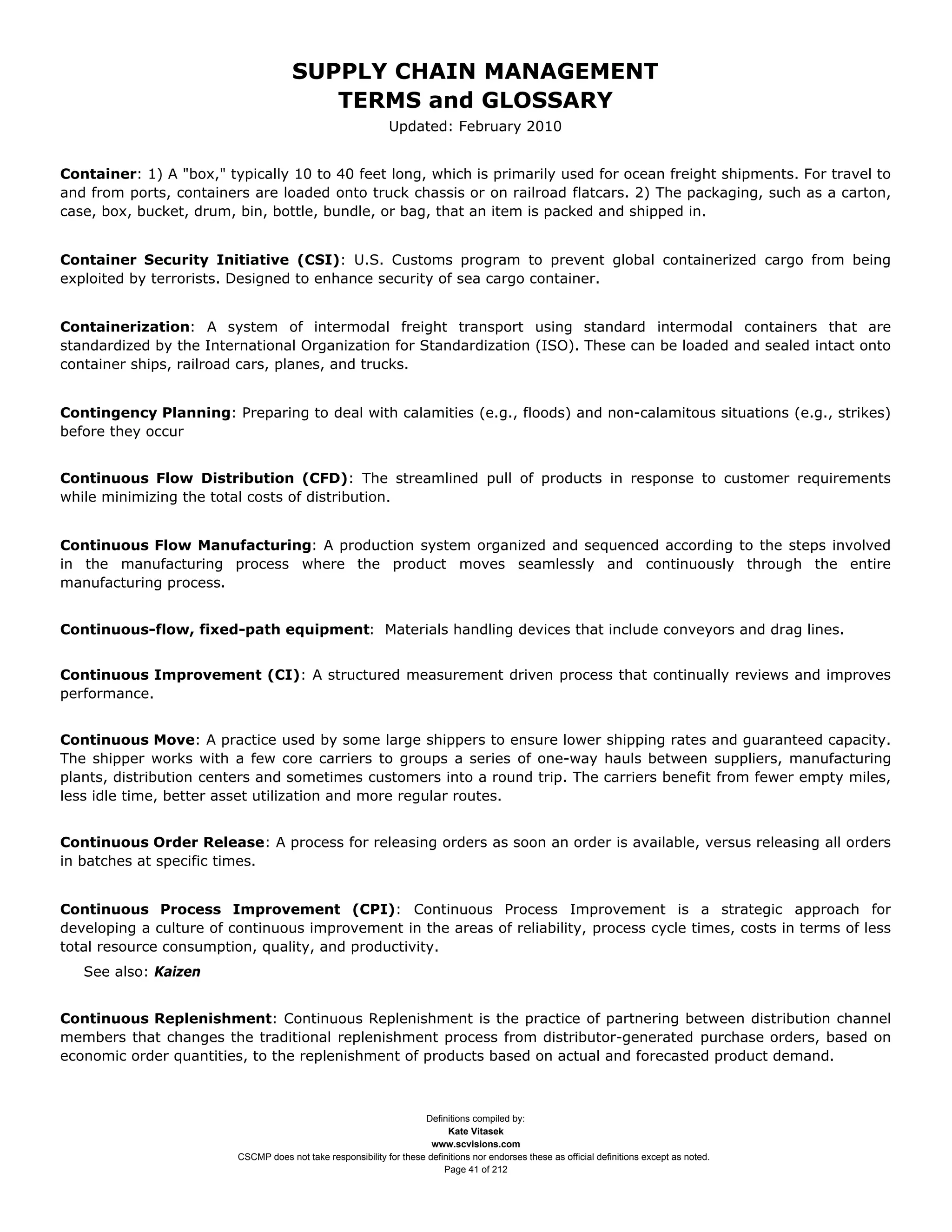 SUPPLY CHAIN MANAGEMENT
                                         TERMS and GLOSSARY
                                                              Updated: February 2010


Container: 1) A "box," typically 10 to 40 feet long, which is primarily used for ocean freight shipments. For travel to
and from ports, containers are loaded onto truck chassis or on railroad flatcars. 2) The packaging, such as a carton,
case, box, bucket, drum, bin, bottle, bundle, or bag, that an item is packed and shipped in.


Container Security Initiative (CSI): U.S. Customs program to prevent global containerized cargo from being
exploited by terrorists. Designed to enhance security of sea cargo container.


Containerization: A system of intermodal freight transport using standard intermodal containers that are
standardized by the International Organization for Standardization (ISO). These can be loaded and sealed intact onto
container ships, railroad cars, planes, and trucks.


Contingency Planning: Preparing to deal with calamities (e.g., floods) and non-calamitous situations (e.g., strikes)
before they occur


Continuous Flow Distribution (CFD): The streamlined pull of products in response to customer requirements
while minimizing the total costs of distribution.


Continuous Flow Manufacturing: A production system organized and sequenced according to the steps involved
in the manufacturing process where the product moves seamlessly and continuously through the entire
manufacturing process.


Continuous-flow, fixed-path equipment: Materials handling devices that include conveyors and drag lines.


Continuous Improvement (CI): A structured measurement driven process that continually reviews and improves
performance.


Continuous Move: A practice used by some large shippers to ensure lower shipping rates and guaranteed capacity.
The shipper works with a few core carriers to groups a series of one-way hauls between suppliers, manufacturing
plants, distribution centers and sometimes customers into a round trip. The carriers benefit from fewer empty miles,
less idle time, better asset utilization and more regular routes.


Continuous Order Release: A process for releasing orders as soon an order is available, versus releasing all orders
in batches at specific times.


Continuous Process Improvement (CPI): Continuous Process Improvement is a strategic approach for
developing a culture of continuous improvement in the areas of reliability, process cycle times, costs in terms of less
total resource consumption, quality, and productivity.
   See also: Kaizen


Continuous Replenishment: Continuous Replenishment is the practice of partnering between distribution channel
members that changes the traditional replenishment process from distributor-generated purchase orders, based on
economic order quantities, to the replenishment of products based on actual and forecasted product demand.



                                                                     Definitions compiled by:
                                                                           Kate Vitasek
                                                                       www.scvisions.com
                         CSCMP does not take responsibility for these definitions nor endorses these as official definitions except as noted.
                                                                          Page 41 of 212
 