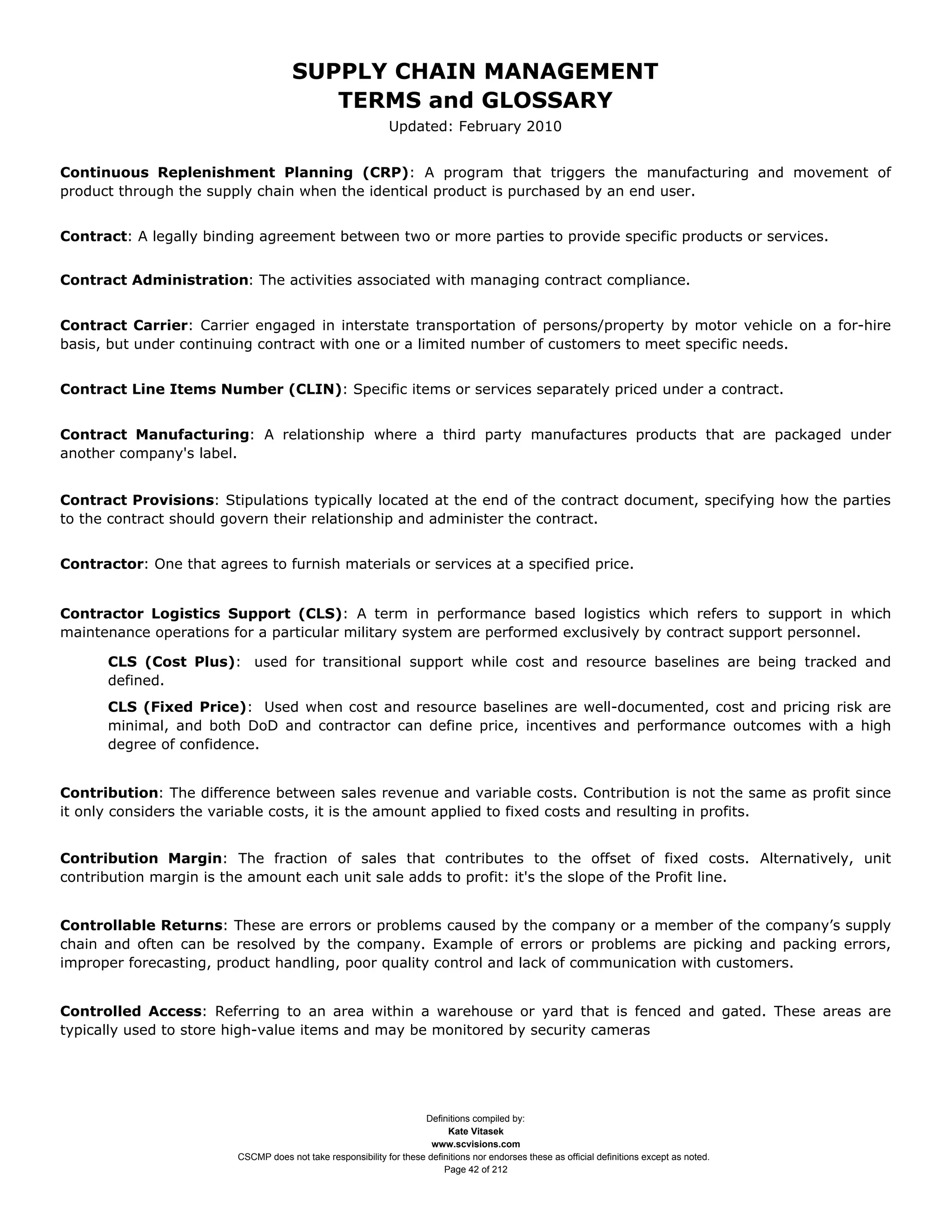 SUPPLY CHAIN MANAGEMENT
                                         TERMS and GLOSSARY
                                                              Updated: February 2010


Continuous Replenishment Planning (CRP): A program that triggers the manufacturing and movement of
product through the supply chain when the identical product is purchased by an end user.


Contract: A legally binding agreement between two or more parties to provide specific products or services.


Contract Administration: The activities associated with managing contract compliance.


Contract Carrier: Carrier engaged in interstate transportation of persons/property by motor vehicle on a for-hire
basis, but under continuing contract with one or a limited number of customers to meet specific needs.


Contract Line Items Number (CLIN): Specific items or services separately priced under a contract.


Contract Manufacturing: A relationship where a third party manufactures products that are packaged under
another company's label.


Contract Provisions: Stipulations typically located at the end of the contract document, specifying how the parties
to the contract should govern their relationship and administer the contract.


Contractor: One that agrees to furnish materials or services at a specified price.


Contractor Logistics Support (CLS): A term in performance based logistics which refers to support in which
maintenance operations for a particular military system are performed exclusively by contract support personnel.

      CLS (Cost Plus): used for transitional support while cost and resource baselines are being tracked and
      defined.
      CLS (Fixed Price): Used when cost and resource baselines are well-documented, cost and pricing risk are
      minimal, and both DoD and contractor can define price, incentives and performance outcomes with a high
      degree of confidence.


Contribution: The difference between sales revenue and variable costs. Contribution is not the same as profit since
it only considers the variable costs, it is the amount applied to fixed costs and resulting in profits.


Contribution Margin: The fraction of sales that contributes to the offset of fixed costs. Alternatively, unit
contribution margin is the amount each unit sale adds to profit: it's the slope of the Profit line.


Controllable Returns: These are errors or problems caused by the company or a member of the company’s supply
chain and often can be resolved by the company. Example of errors or problems are picking and packing errors,
improper forecasting, product handling, poor quality control and lack of communication with customers.


Controlled Access: Referring to an area within a warehouse or yard that is fenced and gated. These areas are
typically used to store high-value items and may be monitored by security cameras




                                                                     Definitions compiled by:
                                                                           Kate Vitasek
                                                                       www.scvisions.com
                         CSCMP does not take responsibility for these definitions nor endorses these as official definitions except as noted.
                                                                          Page 42 of 212
 