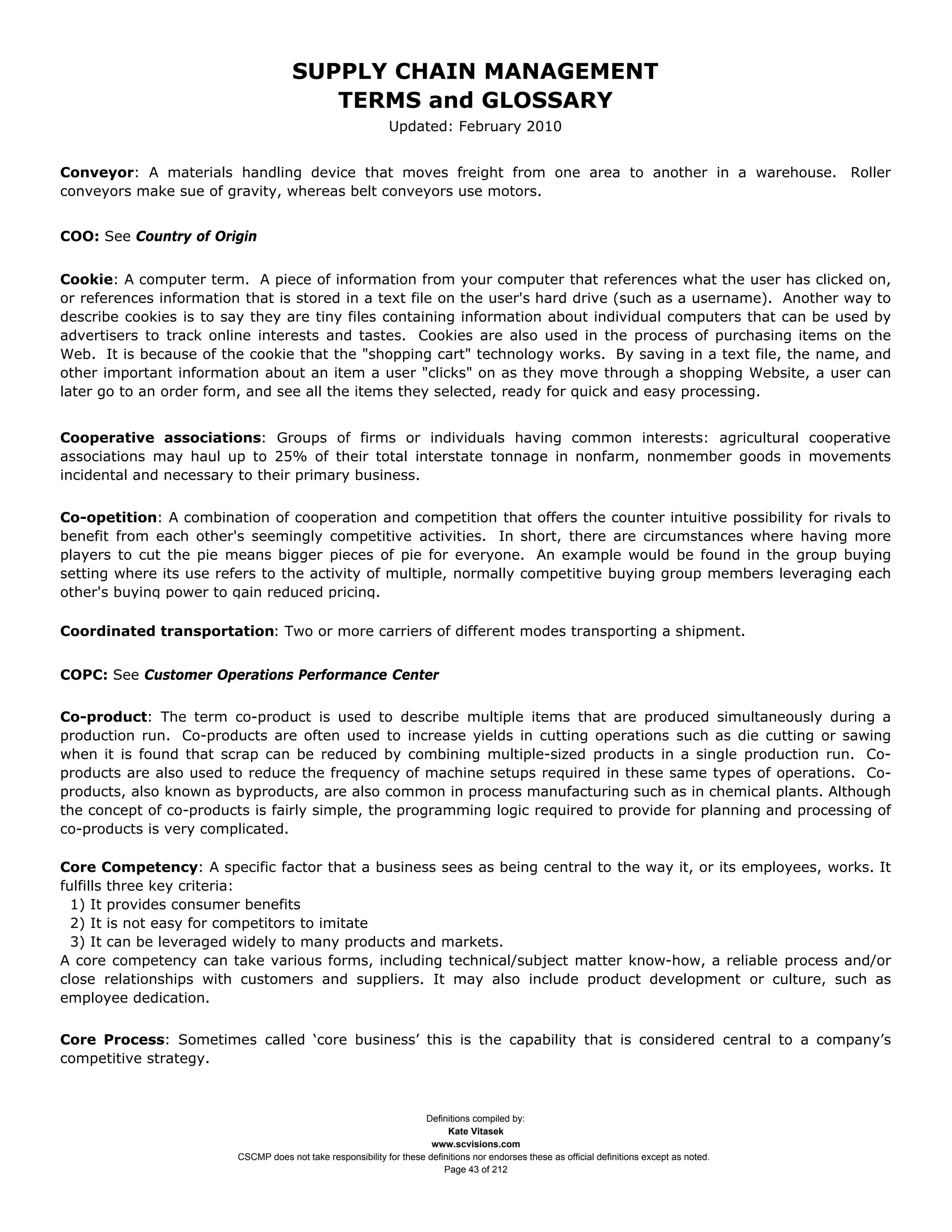 SUPPLY CHAIN MANAGEMENT
                                         TERMS and GLOSSARY
                                                              Updated: February 2010


Conveyor: A materials handling device that moves freight from one area to another in a warehouse. Roller
conveyors make sue of gravity, whereas belt conveyors use motors.


COO: See Country of Origin


Cookie: A computer term. A piece of information from your computer that references what the user has clicked on,
or references information that is stored in a text file on the user's hard drive (such as a username). Another way to
describe cookies is to say they are tiny files containing information about individual computers that can be used by
advertisers to track online interests and tastes. Cookies are also used in the process of purchasing items on the
Web. It is because of the cookie that the "shopping cart" technology works. By saving in a text file, the name, and
other important information about an item a user "clicks" on as they move through a shopping Website, a user can
later go to an order form, and see all the items they selected, ready for quick and easy processing.


Cooperative associations: Groups of firms or individuals having common interests: agricultural cooperative
associations may haul up to 25% of their total interstate tonnage in nonfarm, nonmember goods in movements
incidental and necessary to their primary business.


Co-opetition: A combination of cooperation and competition that offers the counter intuitive possibility for rivals to
benefit from each other's seemingly competitive activities. In short, there are circumstances where having more
players to cut the pie means bigger pieces of pie for everyone. An example would be found in the group buying
setting where its use refers to the activity of multiple, normally competitive buying group members leveraging each
other's buying power to gain reduced pricing.

Coordinated transportation: Two or more carriers of different modes transporting a shipment.


COPC: See Customer Operations Performance Center


Co-product: The term co-product is used to describe multiple items that are produced simultaneously during a
production run. Co-products are often used to increase yields in cutting operations such as die cutting or sawing
when it is found that scrap can be reduced by combining multiple-sized products in a single production run. Co-
products are also used to reduce the frequency of machine setups required in these same types of operations. Co-
products, also known as byproducts, are also common in process manufacturing such as in chemical plants. Although
the concept of co-products is fairly simple, the programming logic required to provide for planning and processing of
co-products is very complicated.

Core Competency: A specific factor that a business sees as being central to the way it, or its employees, works. It
fulfills three key criteria:
  1) It provides consumer benefits
  2) It is not easy for competitors to imitate
  3) It can be leveraged widely to many products and markets.
A core competency can take various forms, including technical/subject matter know-how, a reliable process and/or
close relationships with customers and suppliers. It may also include product development or culture, such as
employee dedication.

Core Process: Sometimes called ‘core business’ this is the capability that is considered central to a company’s
competitive strategy.



                                                                     Definitions compiled by:
                                                                           Kate Vitasek
                                                                       www.scvisions.com
                         CSCMP does not take responsibility for these definitions nor endorses these as official definitions except as noted.
                                                                          Page 43 of 212
 
