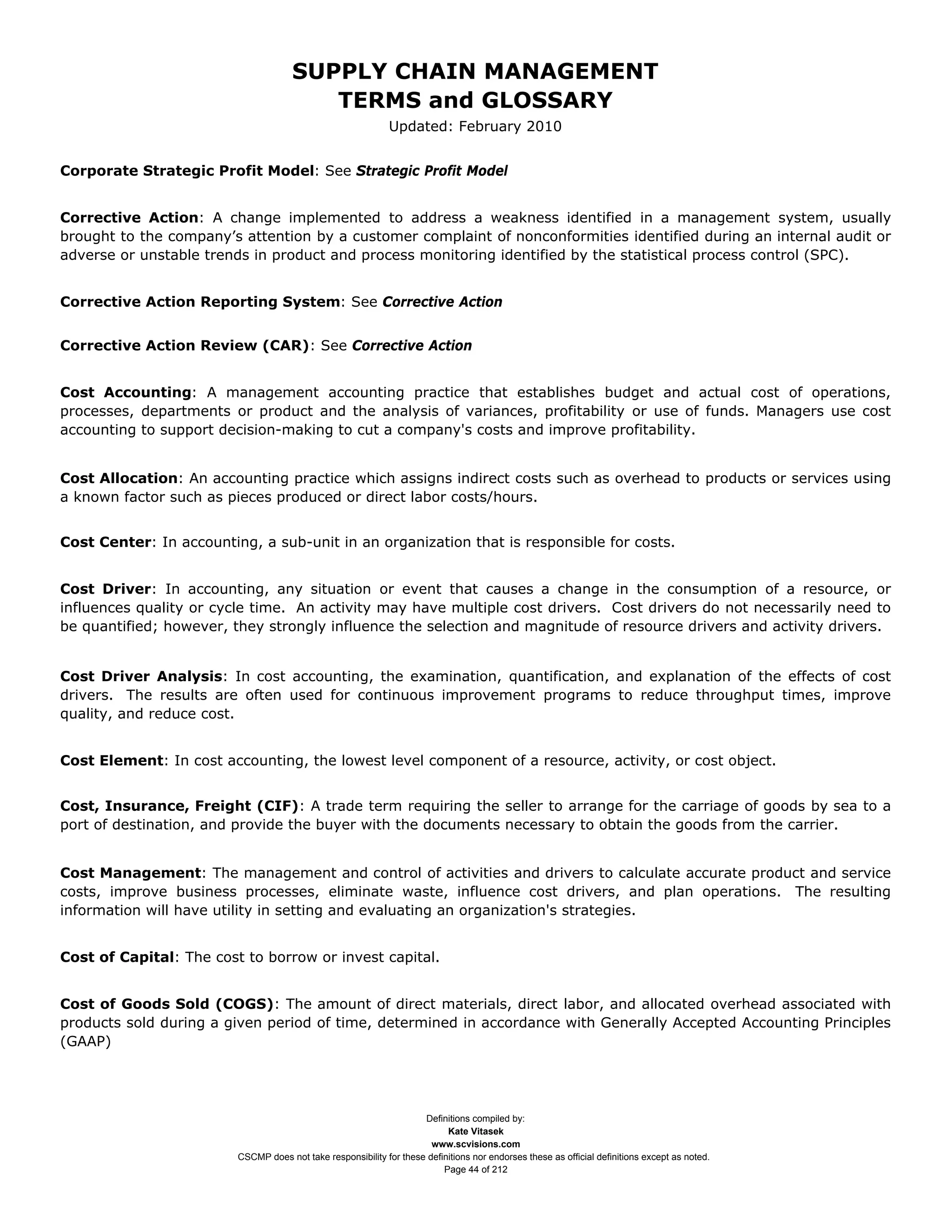 SUPPLY CHAIN MANAGEMENT
                                         TERMS and GLOSSARY
                                                              Updated: February 2010


Corporate Strategic Profit Model: See Strategic Profit Model


Corrective Action: A change implemented to address a weakness identified in a management system, usually
brought to the company’s attention by a customer complaint of nonconformities identified during an internal audit or
adverse or unstable trends in product and process monitoring identified by the statistical process control (SPC).


Corrective Action Reporting System: See Corrective Action


Corrective Action Review (CAR): See Corrective Action


Cost Accounting: A management accounting practice that establishes budget and actual cost of operations,
processes, departments or product and the analysis of variances, profitability or use of funds. Managers use cost
accounting to support decision-making to cut a company's costs and improve profitability.


Cost Allocation: An accounting practice which assigns indirect costs such as overhead to products or services using
a known factor such as pieces produced or direct labor costs/hours.


Cost Center: In accounting, a sub-unit in an organization that is responsible for costs.


Cost Driver: In accounting, any situation or event that causes a change in the consumption of a resource, or
influences quality or cycle time. An activity may have multiple cost drivers. Cost drivers do not necessarily need to
be quantified; however, they strongly influence the selection and magnitude of resource drivers and activity drivers.


Cost Driver Analysis: In cost accounting, the examination, quantification, and explanation of the effects of cost
drivers. The results are often used for continuous improvement programs to reduce throughput times, improve
quality, and reduce cost.


Cost Element: In cost accounting, the lowest level component of a resource, activity, or cost object.


Cost, Insurance, Freight (CIF): A trade term requiring the seller to arrange for the carriage of goods by sea to a
port of destination, and provide the buyer with the documents necessary to obtain the goods from the carrier.


Cost Management: The management and control of activities and drivers to calculate accurate product and service
costs, improve business processes, eliminate waste, influence cost drivers, and plan operations. The resulting
information will have utility in setting and evaluating an organization's strategies.


Cost of Capital: The cost to borrow or invest capital.


Cost of Goods Sold (COGS): The amount of direct materials, direct labor, and allocated overhead associated with
products sold during a given period of time, determined in accordance with Generally Accepted Accounting Principles
(GAAP)




                                                                     Definitions compiled by:
                                                                           Kate Vitasek
                                                                       www.scvisions.com
                         CSCMP does not take responsibility for these definitions nor endorses these as official definitions except as noted.
                                                                          Page 44 of 212
 
