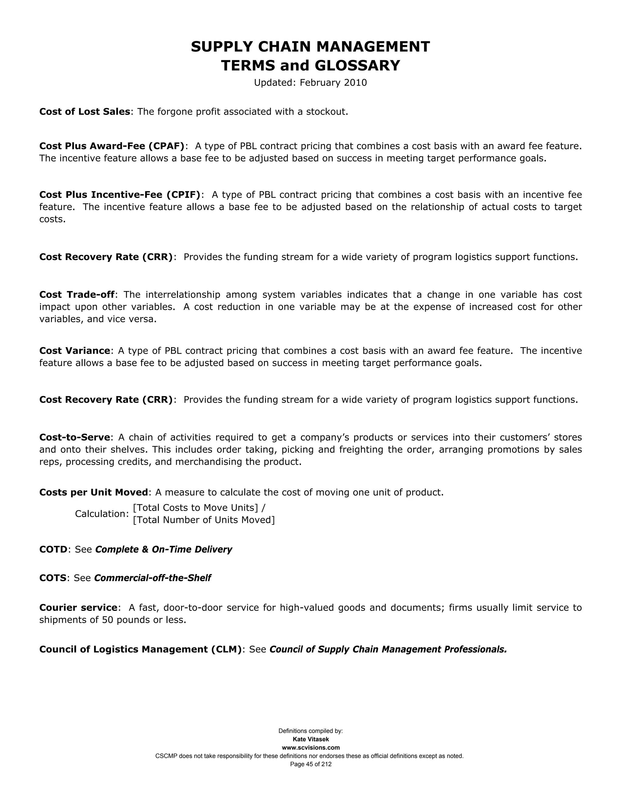 SUPPLY CHAIN MANAGEMENT
                                          TERMS and GLOSSARY
                                                               Updated: February 2010


Cost of Lost Sales: The forgone profit associated with a stockout.


Cost Plus Award-Fee (CPAF): A type of PBL contract pricing that combines a cost basis with an award fee feature.
The incentive feature allows a base fee to be adjusted based on success in meeting target performance goals.


Cost Plus Incentive-Fee (CPIF): A type of PBL contract pricing that combines a cost basis with an incentive fee
feature. The incentive feature allows a base fee to be adjusted based on the relationship of actual costs to target
costs.



Cost Recovery Rate (CRR): Provides the funding stream for a wide variety of program logistics support functions.



Cost Trade-off: The interrelationship among system variables indicates that a change in one variable has cost
impact upon other variables. A cost reduction in one variable may be at the expense of increased cost for other
variables, and vice versa.


Cost Variance: A type of PBL contract pricing that combines a cost basis with an award fee feature. The incentive
feature allows a base fee to be adjusted based on success in meeting target performance goals.



Cost Recovery Rate (CRR): Provides the funding stream for a wide variety of program logistics support functions.



Cost-to-Serve: A chain of activities required to get a company’s products or services into their customers’ stores
and onto their shelves. This includes order taking, picking and freighting the order, arranging promotions by sales
reps, processing credits, and merchandising the product.


Costs per Unit Moved: A measure to calculate the cost of moving one unit of product.
                      [Total Costs to Move Units] /
       Calculation:
                      [Total Number of Units Moved]


COTD: See Complete & On-Time Delivery


COTS: See Commercial-off-the-Shelf


Courier service: A fast, door-to-door service for high-valued goods and documents; firms usually limit service to
shipments of 50 pounds or less.


Council of Logistics Management (CLM): See Council of Supply Chain Management Professionals.




                                                                      Definitions compiled by:
                                                                            Kate Vitasek
                                                                        www.scvisions.com
                          CSCMP does not take responsibility for these definitions nor endorses these as official definitions except as noted.
                                                                           Page 45 of 212
 