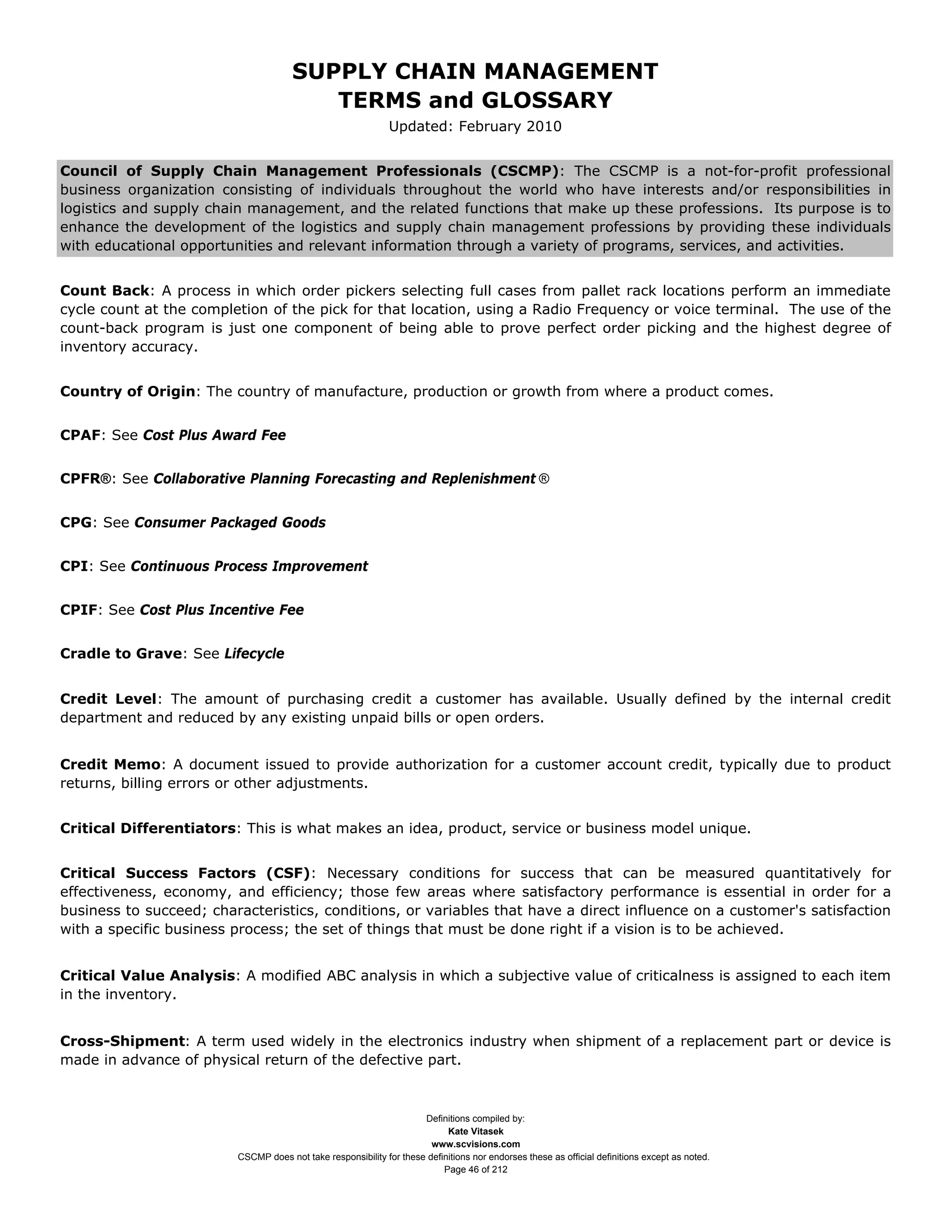 SUPPLY CHAIN MANAGEMENT
                                         TERMS and GLOSSARY
                                                              Updated: February 2010


Council of Supply Chain Management Professionals (CSCMP): The CSCMP is a not-for-profit professional
business organization consisting of individuals throughout the world who have interests and/or responsibilities in
logistics and supply chain management, and the related functions that make up these professions. Its purpose is to
enhance the development of the logistics and supply chain management professions by providing these individuals
with educational opportunities and relevant information through a variety of programs, services, and activities.


Count Back: A process in which order pickers selecting full cases from pallet rack locations perform an immediate
cycle count at the completion of the pick for that location, using a Radio Frequency or voice terminal. The use of the
count-back program is just one component of being able to prove perfect order picking and the highest degree of
inventory accuracy.


Country of Origin: The country of manufacture, production or growth from where a product comes.


CPAF: See Cost Plus Award Fee


CPFR®: See Collaborative Planning Forecasting and Replenishment ®


CPG: See Consumer Packaged Goods


CPI: See Continuous Process Improvement


CPIF: See Cost Plus Incentive Fee


Cradle to Grave: See Lifecycle


Credit Level: The amount of purchasing credit a customer has available. Usually defined by the internal credit
department and reduced by any existing unpaid bills or open orders.


Credit Memo: A document issued to provide authorization for a customer account credit, typically due to product
returns, billing errors or other adjustments.


Critical Differentiators: This is what makes an idea, product, service or business model unique.


Critical Success Factors (CSF): Necessary conditions for success that can be measured quantitatively for
effectiveness, economy, and efficiency; those few areas where satisfactory performance is essential in order for a
business to succeed; characteristics, conditions, or variables that have a direct influence on a customer's satisfaction
with a specific business process; the set of things that must be done right if a vision is to be achieved.


Critical Value Analysis: A modified ABC analysis in which a subjective value of criticalness is assigned to each item
in the inventory.


Cross-Shipment: A term used widely in the electronics industry when shipment of a replacement part or device is
made in advance of physical return of the defective part.



                                                                     Definitions compiled by:
                                                                           Kate Vitasek
                                                                       www.scvisions.com
                         CSCMP does not take responsibility for these definitions nor endorses these as official definitions except as noted.
                                                                          Page 46 of 212
 