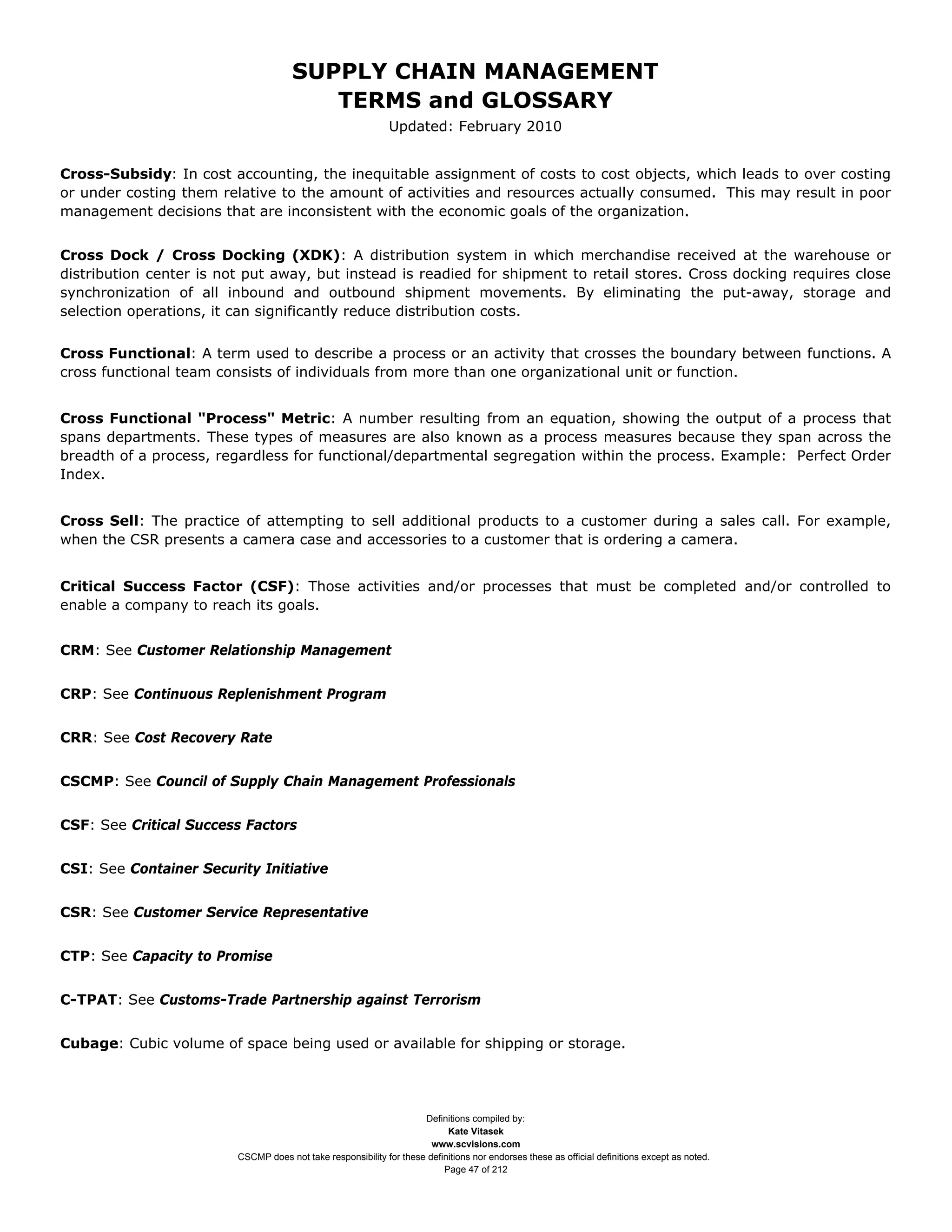 SUPPLY CHAIN MANAGEMENT
                                         TERMS and GLOSSARY
                                                              Updated: February 2010


Cross-Subsidy: In cost accounting, the inequitable assignment of costs to cost objects, which leads to over costing
or under costing them relative to the amount of activities and resources actually consumed. This may result in poor
management decisions that are inconsistent with the economic goals of the organization.


Cross Dock / Cross Docking (XDK): A distribution system in which merchandise received at the warehouse or
distribution center is not put away, but instead is readied for shipment to retail stores. Cross docking requires close
synchronization of all inbound and outbound shipment movements. By eliminating the put-away, storage and
selection operations, it can significantly reduce distribution costs.


Cross Functional: A term used to describe a process or an activity that crosses the boundary between functions. A
cross functional team consists of individuals from more than one organizational unit or function.


Cross Functional "Process" Metric: A number resulting from an equation, showing the output of a process that
spans departments. These types of measures are also known as a process measures because they span across the
breadth of a process, regardless for functional/departmental segregation within the process. Example: Perfect Order
Index.


Cross Sell: The practice of attempting to sell additional products to a customer during a sales call. For example,
when the CSR presents a camera case and accessories to a customer that is ordering a camera.


Critical Success Factor (CSF): Those activities and/or processes that must be completed and/or controlled to
enable a company to reach its goals.


CRM: See Customer Relationship Management


CRP: See Continuous Replenishment Program


CRR: See Cost Recovery Rate


CSCMP: See Council of Supply Chain Management Professionals


CSF: See Critical Success Factors


CSI: See Container Security Initiative


CSR: See Customer Service Representative


CTP: See Capacity to Promise


C-TPAT: See Customs-Trade Partnership against Terrorism


Cubage: Cubic volume of space being used or available for shipping or storage.




                                                                     Definitions compiled by:
                                                                           Kate Vitasek
                                                                       www.scvisions.com
                         CSCMP does not take responsibility for these definitions nor endorses these as official definitions except as noted.
                                                                          Page 47 of 212
 