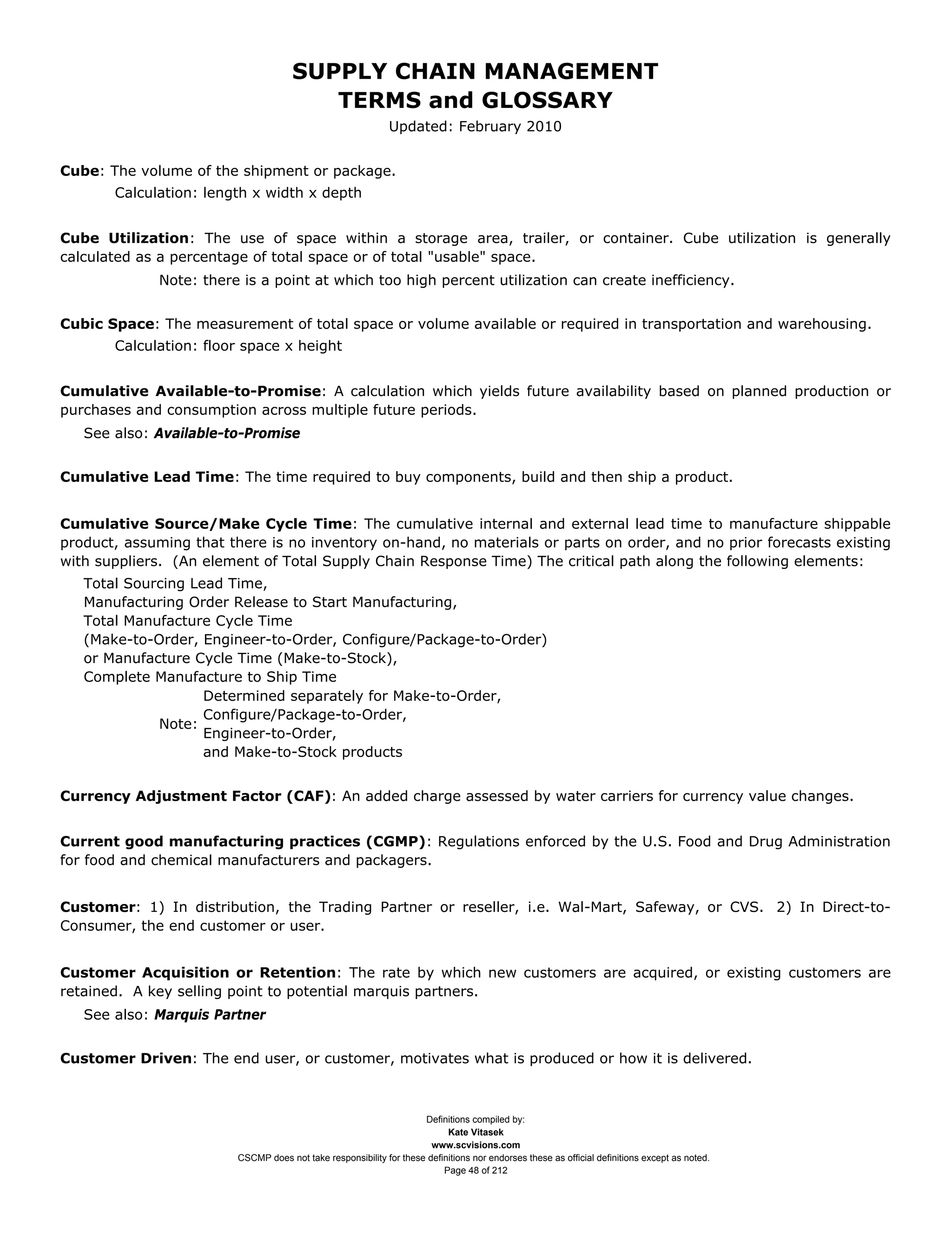 SUPPLY CHAIN MANAGEMENT
                                         TERMS and GLOSSARY
                                                              Updated: February 2010


Cube: The volume of the shipment or package.
       Calculation: length x width x depth


Cube Utilization: The use of space within a storage area, trailer, or container. Cube utilization is generally
calculated as a percentage of total space or of total "usable" space.
             Note: there is a point at which too high percent utilization can create inefficiency.


Cubic Space: The measurement of total space or volume available or required in transportation and warehousing.
       Calculation: floor space x height


Cumulative Available-to-Promise: A calculation which yields future availability based on planned production or
purchases and consumption across multiple future periods.
   See also: Available-to-Promise


Cumulative Lead Time: The time required to buy components, build and then ship a product.


Cumulative Source/Make Cycle Time: The cumulative internal and external lead time to manufacture shippable
product, assuming that there is no inventory on-hand, no materials or parts on order, and no prior forecasts existing
with suppliers. (An element of Total Supply Chain Response Time) The critical path along the following elements:
   Total Sourcing Lead Time,
   Manufacturing Order Release to Start Manufacturing,
   Total Manufacture Cycle Time
   (Make-to-Order, Engineer-to-Order, Configure/Package-to-Order)
   or Manufacture Cycle Time (Make-to-Stock),
   Complete Manufacture to Ship Time
                    Determined separately for Make-to-Order,
                    Configure/Package-to-Order,
             Note:
                    Engineer-to-Order,
                    and Make-to-Stock products


Currency Adjustment Factor (CAF): An added charge assessed by water carriers for currency value changes.


Current good manufacturing practices (CGMP): Regulations enforced by the U.S. Food and Drug Administration
for food and chemical manufacturers and packagers.


Customer: 1) In distribution, the Trading Partner or reseller, i.e. Wal-Mart, Safeway, or CVS. 2) In Direct-to-
Consumer, the end customer or user.


Customer Acquisition or Retention: The rate by which new customers are acquired, or existing customers are
retained. A key selling point to potential marquis partners.
   See also: Marquis Partner


Customer Driven: The end user, or customer, motivates what is produced or how it is delivered.



                                                                     Definitions compiled by:
                                                                           Kate Vitasek
                                                                       www.scvisions.com
                         CSCMP does not take responsibility for these definitions nor endorses these as official definitions except as noted.
                                                                          Page 48 of 212
 