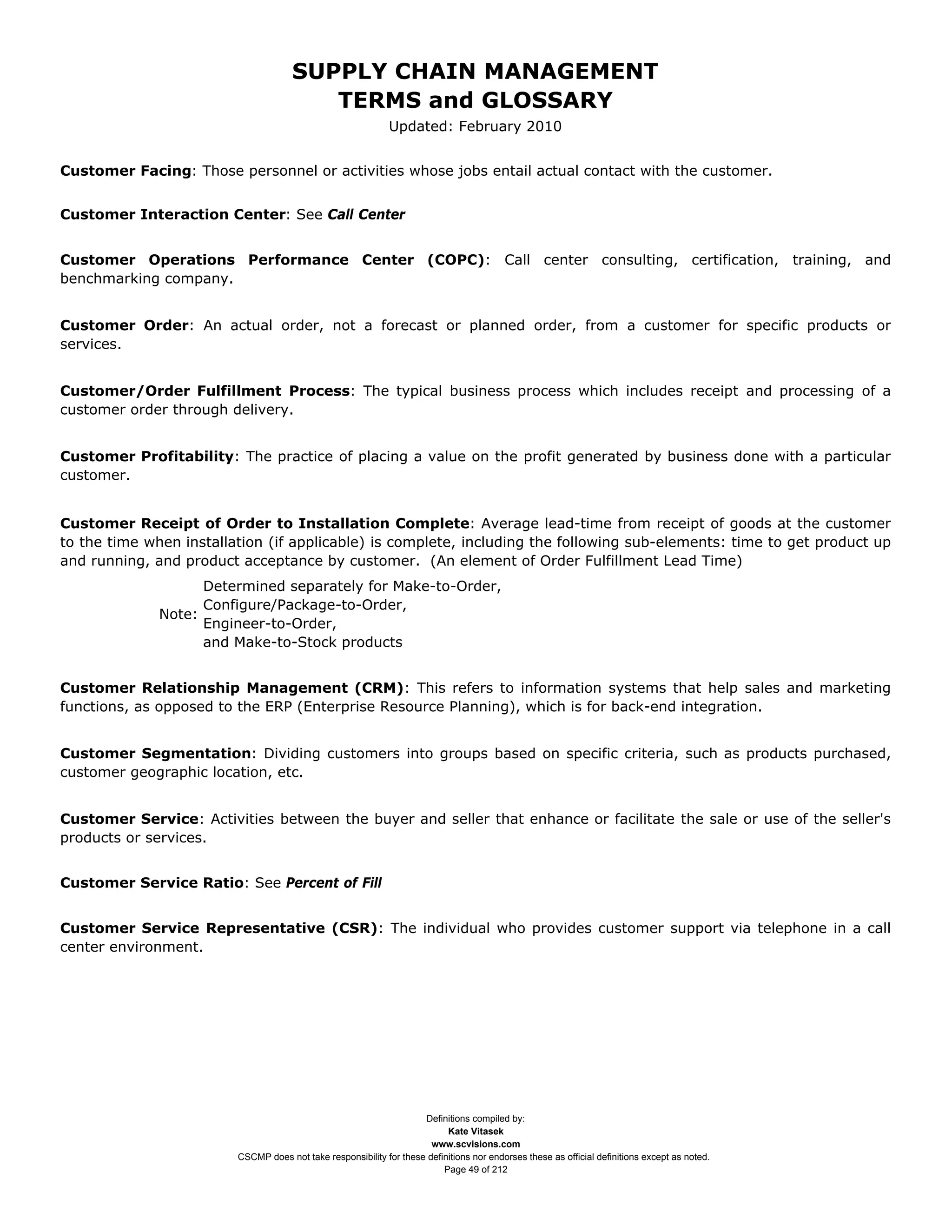 SUPPLY CHAIN MANAGEMENT
                                         TERMS and GLOSSARY
                                                              Updated: February 2010


Customer Facing: Those personnel or activities whose jobs entail actual contact with the customer.


Customer Interaction Center: See Call Center


Customer Operations Performance Center (COPC): Call center consulting, certification, training, and
benchmarking company.


Customer Order: An actual order, not a forecast or planned order, from a customer for specific products or
services.


Customer/Order Fulfillment Process: The typical business process which includes receipt and processing of a
customer order through delivery.


Customer Profitability: The practice of placing a value on the profit generated by business done with a particular
customer.


Customer Receipt of Order to Installation Complete: Average lead-time from receipt of goods at the customer
to the time when installation (if applicable) is complete, including the following sub-elements: time to get product up
and running, and product acceptance by customer. (An element of Order Fulfillment Lead Time)
                    Determined separately for Make-to-Order,
                    Configure/Package-to-Order,
              Note:
                    Engineer-to-Order,
                    and Make-to-Stock products


Customer Relationship Management (CRM): This refers to information systems that help sales and marketing
functions, as opposed to the ERP (Enterprise Resource Planning), which is for back-end integration.


Customer Segmentation: Dividing customers into groups based on specific criteria, such as products purchased,
customer geographic location, etc.


Customer Service: Activities between the buyer and seller that enhance or facilitate the sale or use of the seller's
products or services.


Customer Service Ratio: See Percent of Fill


Customer Service Representative (CSR): The individual who provides customer support via telephone in a call
center environment.




                                                                     Definitions compiled by:
                                                                           Kate Vitasek
                                                                       www.scvisions.com
                         CSCMP does not take responsibility for these definitions nor endorses these as official definitions except as noted.
                                                                          Page 49 of 212
 
