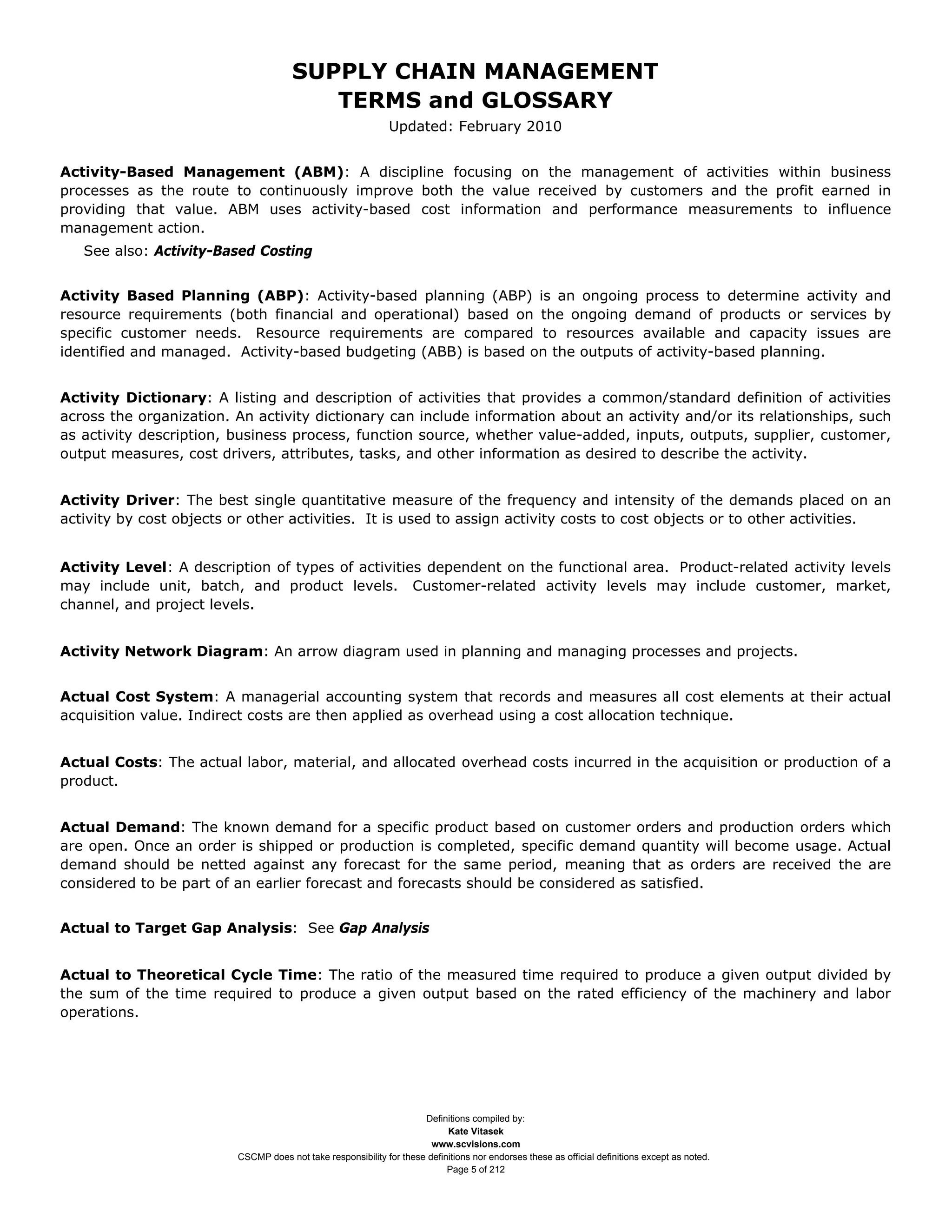 SUPPLY CHAIN MANAGEMENT
                                         TERMS and GLOSSARY
                                                              Updated: February 2010


Activity-Based Management (ABM): A discipline focusing on the management of activities within business
processes as the route to continuously improve both the value received by customers and the profit earned in
providing that value. ABM uses activity-based cost information and performance measurements to influence
management action.
   See also: Activity-Based Costing


Activity Based Planning (ABP): Activity-based planning (ABP) is an ongoing process to determine activity and
resource requirements (both financial and operational) based on the ongoing demand of products or services by
specific customer needs. Resource requirements are compared to resources available and capacity issues are
identified and managed. Activity-based budgeting (ABB) is based on the outputs of activity-based planning.


Activity Dictionary: A listing and description of activities that provides a common/standard definition of activities
across the organization. An activity dictionary can include information about an activity and/or its relationships, such
as activity description, business process, function source, whether value-added, inputs, outputs, supplier, customer,
output measures, cost drivers, attributes, tasks, and other information as desired to describe the activity.


Activity Driver: The best single quantitative measure of the frequency and intensity of the demands placed on an
activity by cost objects or other activities. It is used to assign activity costs to cost objects or to other activities.


Activity Level: A description of types of activities dependent on the functional area. Product-related activity levels
may include unit, batch, and product levels. Customer-related activity levels may include customer, market,
channel, and project levels.


Activity Network Diagram: An arrow diagram used in planning and managing processes and projects.


Actual Cost System: A managerial accounting system that records and measures all cost elements at their actual
acquisition value. Indirect costs are then applied as overhead using a cost allocation technique.


Actual Costs: The actual labor, material, and allocated overhead costs incurred in the acquisition or production of a
product.


Actual Demand: The known demand for a specific product based on customer orders and production orders which
are open. Once an order is shipped or production is completed, specific demand quantity will become usage. Actual
demand should be netted against any forecast for the same period, meaning that as orders are received the are
considered to be part of an earlier forecast and forecasts should be considered as satisfied.


Actual to Target Gap Analysis: See Gap Analysis


Actual to Theoretical Cycle Time: The ratio of the measured time required to produce a given output divided by
the sum of the time required to produce a given output based on the rated efficiency of the machinery and labor
operations.




                                                                     Definitions compiled by:
                                                                           Kate Vitasek
                                                                       www.scvisions.com
                         CSCMP does not take responsibility for these definitions nor endorses these as official definitions except as noted.
                                                                           Page 5 of 212
 