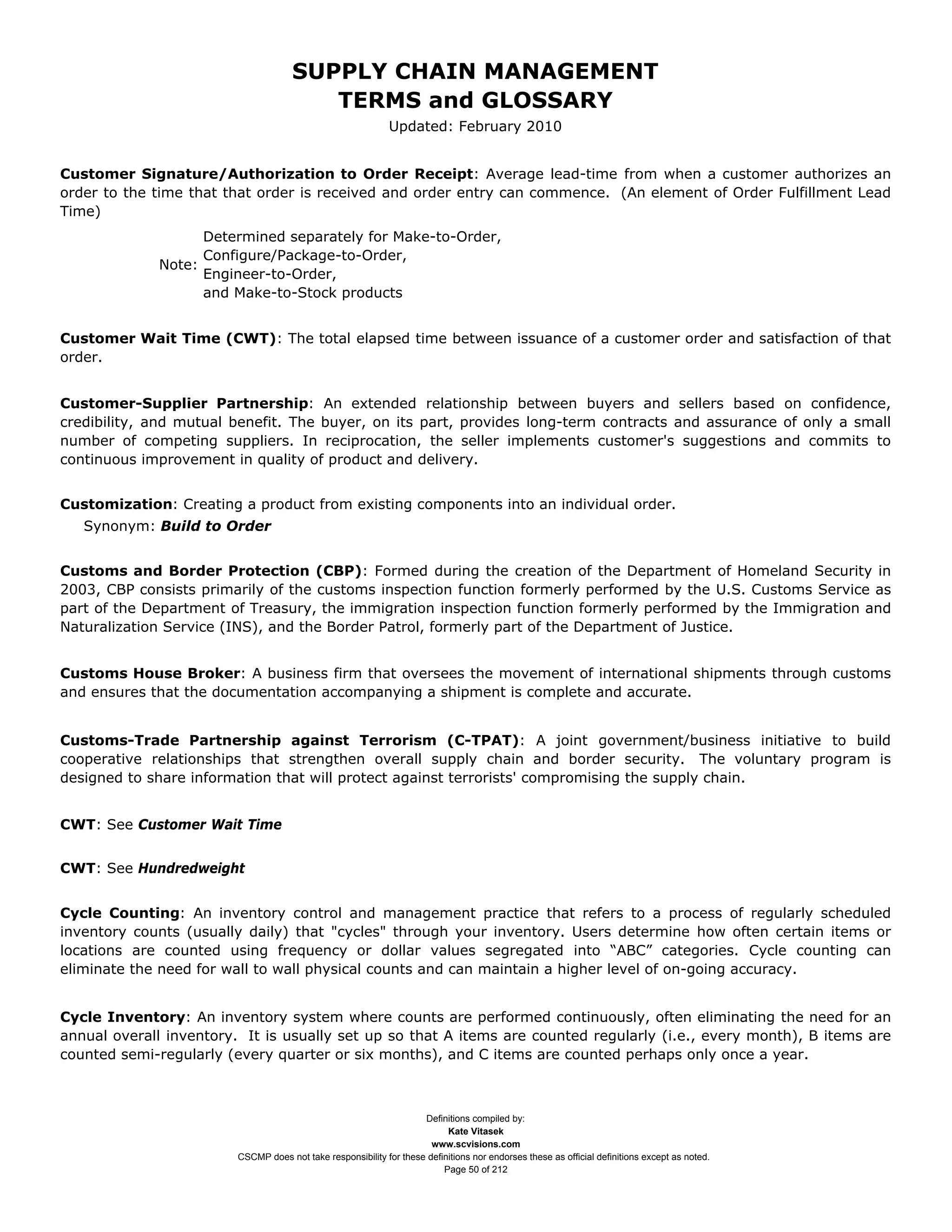 SUPPLY CHAIN MANAGEMENT
                                         TERMS and GLOSSARY
                                                              Updated: February 2010


Customer Signature/Authorization to Order Receipt: Average lead-time from when a customer authorizes an
order to the time that that order is received and order entry can commence. (An element of Order Fulfillment Lead
Time)
                   Determined separately for Make-to-Order,
                   Configure/Package-to-Order,
             Note:
                   Engineer-to-Order,
                   and Make-to-Stock products


Customer Wait Time (CWT): The total elapsed time between issuance of a customer order and satisfaction of that
order.


Customer-Supplier Partnership: An extended relationship between buyers and sellers based on confidence,
credibility, and mutual benefit. The buyer, on its part, provides long-term contracts and assurance of only a small
number of competing suppliers. In reciprocation, the seller implements customer's suggestions and commits to
continuous improvement in quality of product and delivery.


Customization: Creating a product from existing components into an individual order.
   Synonym: Build to Order


Customs and Border Protection (CBP): Formed during the creation of the Department of Homeland Security in
2003, CBP consists primarily of the customs inspection function formerly performed by the U.S. Customs Service as
part of the Department of Treasury, the immigration inspection function formerly performed by the Immigration and
Naturalization Service (INS), and the Border Patrol, formerly part of the Department of Justice.


Customs House Broker: A business firm that oversees the movement of international shipments through customs
and ensures that the documentation accompanying a shipment is complete and accurate.


Customs-Trade Partnership against Terrorism (C-TPAT): A joint government/business initiative to build
cooperative relationships that strengthen overall supply chain and border security. The voluntary program is
designed to share information that will protect against terrorists' compromising the supply chain.


CWT: See Customer Wait Time


CWT: See Hundredweight


Cycle Counting: An inventory control and management practice that refers to a process of regularly scheduled
inventory counts (usually daily) that "cycles" through your inventory. Users determine how often certain items or
locations are counted using frequency or dollar values segregated into “ABC” categories. Cycle counting can
eliminate the need for wall to wall physical counts and can maintain a higher level of on-going accuracy.


Cycle Inventory: An inventory system where counts are performed continuously, often eliminating the need for an
annual overall inventory. It is usually set up so that A items are counted regularly (i.e., every month), B items are
counted semi-regularly (every quarter or six months), and C items are counted perhaps only once a year.



                                                                     Definitions compiled by:
                                                                           Kate Vitasek
                                                                       www.scvisions.com
                         CSCMP does not take responsibility for these definitions nor endorses these as official definitions except as noted.
                                                                          Page 50 of 212
 