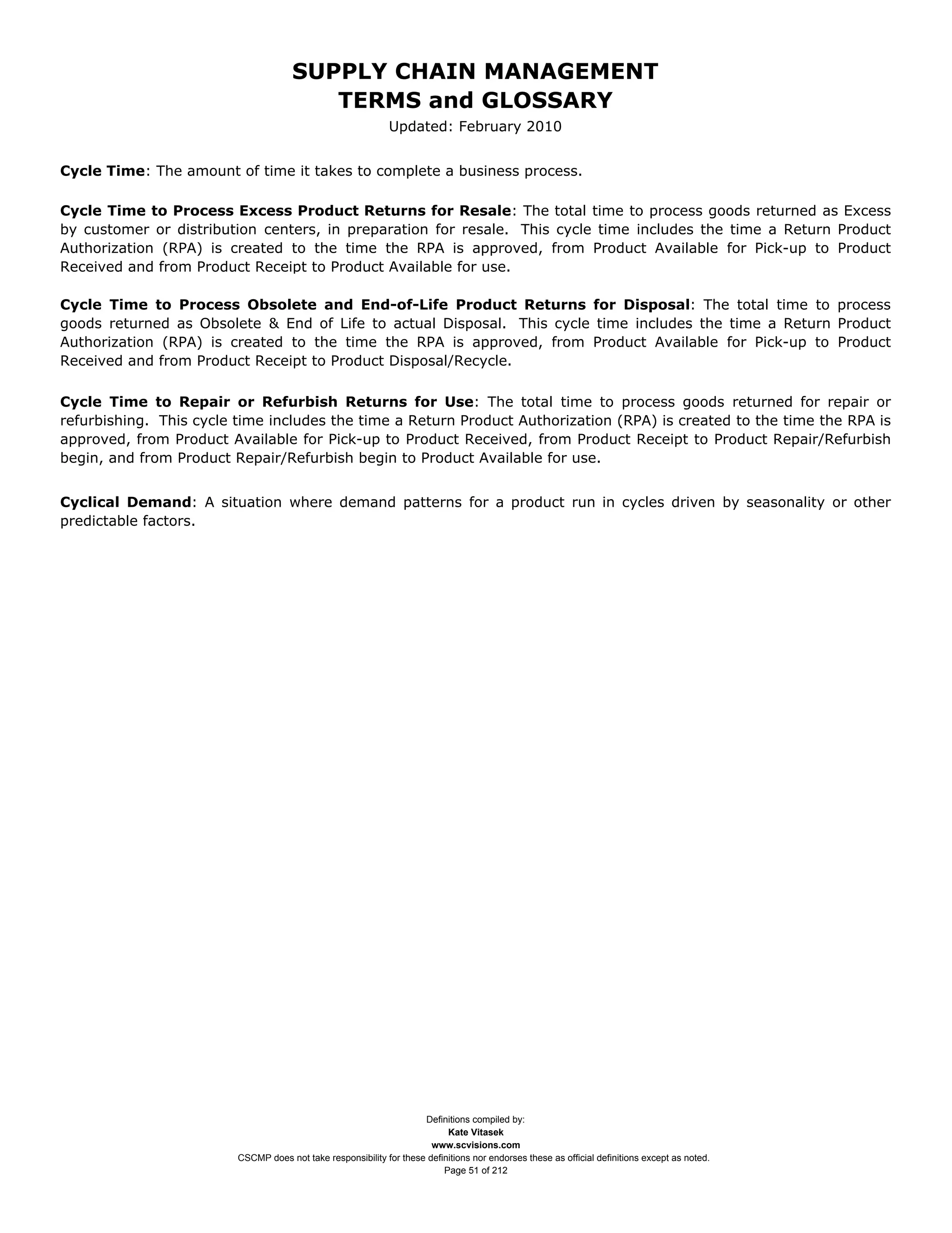 SUPPLY CHAIN MANAGEMENT
                                         TERMS and GLOSSARY
                                                              Updated: February 2010


Cycle Time: The amount of time it takes to complete a business process.

Cycle Time to Process Excess Product Returns for Resale: The total time to process goods returned as Excess
by customer or distribution centers, in preparation for resale. This cycle time includes the time a Return Product
Authorization (RPA) is created to the time the RPA is approved, from Product Available for Pick-up to Product
Received and from Product Receipt to Product Available for use.

Cycle Time to Process Obsolete and End-of-Life Product Returns for Disposal: The total time to process
goods returned as Obsolete & End of Life to actual Disposal. This cycle time includes the time a Return Product
Authorization (RPA) is created to the time the RPA is approved, from Product Available for Pick-up to Product
Received and from Product Receipt to Product Disposal/Recycle.

Cycle Time to Repair or Refurbish Returns for Use: The total time to process goods returned for repair or
refurbishing. This cycle time includes the time a Return Product Authorization (RPA) is created to the time the RPA is
approved, from Product Available for Pick-up to Product Received, from Product Receipt to Product Repair/Refurbish
begin, and from Product Repair/Refurbish begin to Product Available for use.


Cyclical Demand: A situation where demand patterns for a product run in cycles driven by seasonality or other
predictable factors.




                                                                     Definitions compiled by:
                                                                           Kate Vitasek
                                                                       www.scvisions.com
                         CSCMP does not take responsibility for these definitions nor endorses these as official definitions except as noted.
                                                                          Page 51 of 212
 