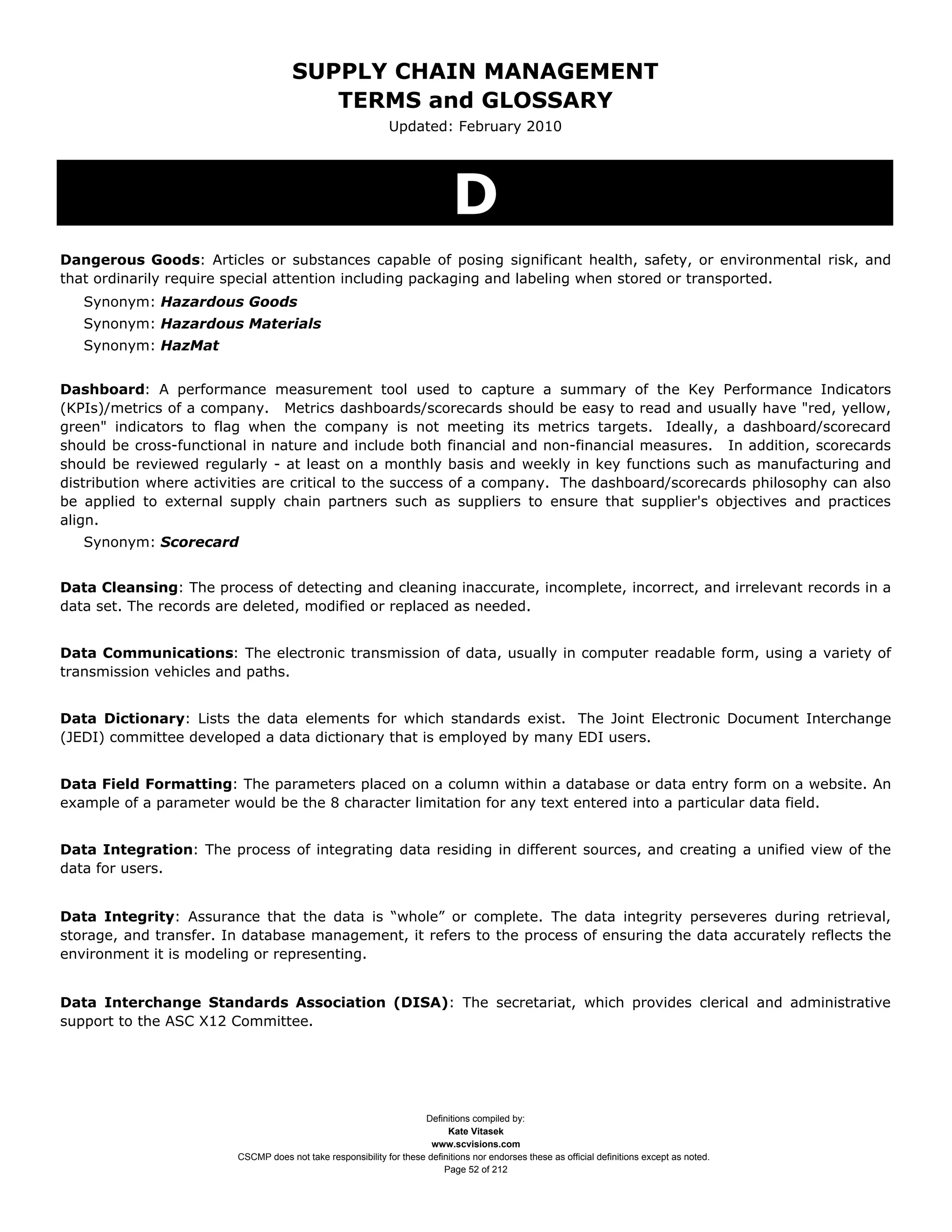 SUPPLY CHAIN MANAGEMENT
                                        TERMS and GLOSSARY
                                                             Updated: February 2010




                                                                            D
Dangerous Goods: Articles or substances capable of posing significant health, safety, or environmental risk, and
that ordinarily require special attention including packaging and labeling when stored or transported.
   Synonym: Hazardous Goods
   Synonym: Hazardous Materials
   Synonym: HazMat


Dashboard: A performance measurement tool used to capture a summary of the Key Performance Indicators
(KPIs)/metrics of a company. Metrics dashboards/scorecards should be easy to read and usually have "red, yellow,
green" indicators to flag when the company is not meeting its metrics targets. Ideally, a dashboard/scorecard
should be cross-functional in nature and include both financial and non-financial measures. In addition, scorecards
should be reviewed regularly - at least on a monthly basis and weekly in key functions such as manufacturing and
distribution where activities are critical to the success of a company. The dashboard/scorecards philosophy can also
be applied to external supply chain partners such as suppliers to ensure that supplier's objectives and practices
align.
   Synonym: Scorecard


Data Cleansing: The process of detecting and cleaning inaccurate, incomplete, incorrect, and irrelevant records in a
data set. The records are deleted, modified or replaced as needed.


Data Communications: The electronic transmission of data, usually in computer readable form, using a variety of
transmission vehicles and paths.


Data Dictionary: Lists the data elements for which standards exist. The Joint Electronic Document Interchange
(JEDI) committee developed a data dictionary that is employed by many EDI users.


Data Field Formatting: The parameters placed on a column within a database or data entry form on a website. An
example of a parameter would be the 8 character limitation for any text entered into a particular data field.


Data Integration: The process of integrating data residing in different sources, and creating a unified view of the
data for users.


Data Integrity: Assurance that the data is “whole” or complete. The data integrity perseveres during retrieval,
storage, and transfer. In database management, it refers to the process of ensuring the data accurately reflects the
environment it is modeling or representing.


Data Interchange Standards Association (DISA): The secretariat, which provides clerical and administrative
support to the ASC X12 Committee.




                                                                    Definitions compiled by:
                                                                          Kate Vitasek
                                                                      www.scvisions.com
                        CSCMP does not take responsibility for these definitions nor endorses these as official definitions except as noted.
                                                                         Page 52 of 212
 