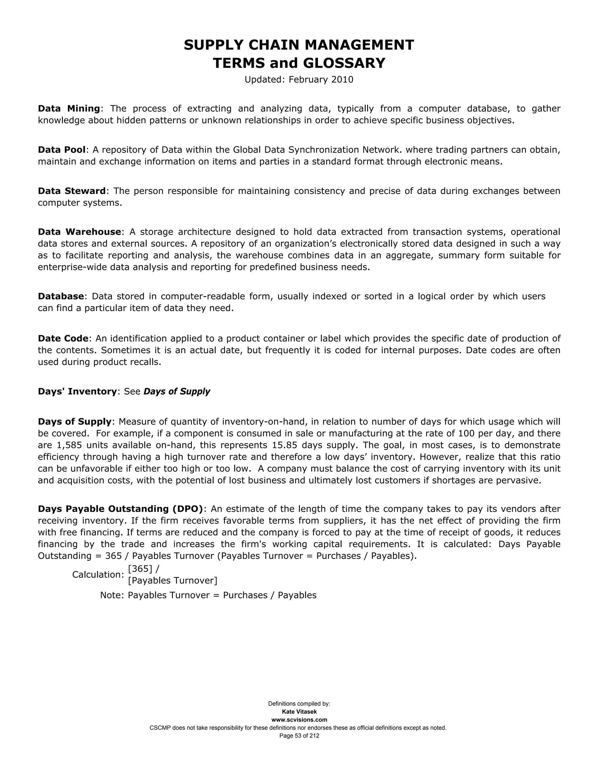 SUPPLY CHAIN MANAGEMENT
                                         TERMS and GLOSSARY
                                                              Updated: February 2010


Data Mining: The process of extracting and analyzing data, typically from a computer database, to gather
knowledge about hidden patterns or unknown relationships in order to achieve specific business objectives.


Data Pool: A repository of Data within the Global Data Synchronization Network. where trading partners can obtain,
maintain and exchange information on items and parties in a standard format through electronic means.


Data Steward: The person responsible for maintaining consistency and precise of data during exchanges between
computer systems.


Data Warehouse: A storage architecture designed to hold data extracted from transaction systems, operational
data stores and external sources. A repository of an organization’s electronically stored data designed in such a way
as to facilitate reporting and analysis, the warehouse combines data in an aggregate, summary form suitable for
enterprise-wide data analysis and reporting for predefined business needs.


Database: Data stored in computer-readable form, usually indexed or sorted in a logical order by which users
can find a particular item of data they need.


Date Code: An identification applied to a product container or label which provides the specific date of production of
the contents. Sometimes it is an actual date, but frequently it is coded for internal purposes. Date codes are often
used during product recalls.


Days' Inventory: See Days of Supply


Days of Supply: Measure of quantity of inventory-on-hand, in relation to number of days for which usage which will
be covered. For example, if a component is consumed in sale or manufacturing at the rate of 100 per day, and there
are 1,585 units available on-hand, this represents 15.85 days supply. The goal, in most cases, is to demonstrate
efficiency through having a high turnover rate and therefore a low days’ inventory. However, realize that this ratio
can be unfavorable if either too high or too low. A company must balance the cost of carrying inventory with its unit
and acquisition costs, with the potential of lost business and ultimately lost customers if shortages are pervasive.


Days Payable Outstanding (DPO): An estimate of the length of time the company takes to pay its vendors after
receiving inventory. If the firm receives favorable terms from suppliers, it has the net effect of providing the firm
with free financing. If terms are reduced and the company is forced to pay at the time of receipt of goods, it reduces
financing by the trade and increases the firm's working capital requirements. It is calculated: Days Payable
Outstanding = 365 / Payables Turnover (Payables Turnover = Purchases / Payables).
                     [365] /
        Calculation:
                     [Payables Turnover]
              Note: Payables Turnover = Purchases / Payables




                                                                     Definitions compiled by:
                                                                           Kate Vitasek
                                                                       www.scvisions.com
                         CSCMP does not take responsibility for these definitions nor endorses these as official definitions except as noted.
                                                                          Page 53 of 212
 
