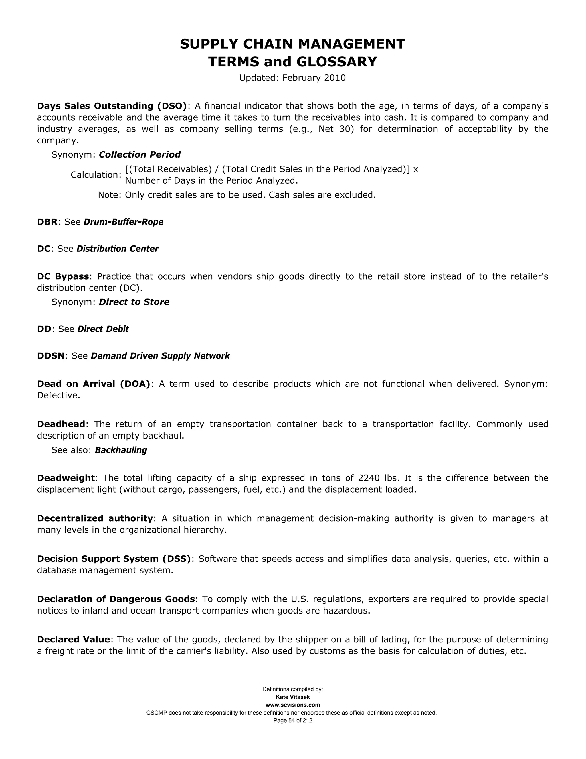 SUPPLY CHAIN MANAGEMENT
                                           TERMS and GLOSSARY
                                                                Updated: February 2010


Days Sales Outstanding (DSO): A financial indicator that shows both the age, in terms of days, of a company's
accounts receivable and the average time it takes to turn the receivables into cash. It is compared to company and
industry averages, as well as company selling terms (e.g., Net 30) for determination of acceptability by the
company.
   Synonym: Collection Period
                      [(Total Receivables) / (Total Credit Sales in the Period Analyzed)] x
       Calculation:
                      Number of Days in the Period Analyzed.
              Note: Only credit sales are to be used. Cash sales are excluded.


DBR: See Drum-Buffer-Rope


DC: See Distribution Center


DC Bypass: Practice that occurs when vendors ship goods directly to the retail store instead of to the retailer's
distribution center (DC).
   Synonym: Direct to Store


DD: See Direct Debit


DDSN: See Demand Driven Supply Network


Dead on Arrival (DOA): A term used to describe products which are not functional when delivered. Synonym:
Defective.


Deadhead: The return of an empty transportation container back to a transportation facility. Commonly used
description of an empty backhaul.
   See also: Backhauling


Deadweight: The total lifting capacity of a ship expressed in tons of 2240 lbs. It is the difference between the
displacement light (without cargo, passengers, fuel, etc.) and the displacement loaded.


Decentralized authority: A situation in which management decision-making authority is given to managers at
many levels in the organizational hierarchy.


Decision Support System (DSS): Software that speeds access and simplifies data analysis, queries, etc. within a
database management system.


Declaration of Dangerous Goods: To comply with the U.S. regulations, exporters are required to provide special
notices to inland and ocean transport companies when goods are hazardous.


Declared Value: The value of the goods, declared by the shipper on a bill of lading, for the purpose of determining
a freight rate or the limit of the carrier's liability. Also used by customs as the basis for calculation of duties, etc.



                                                                       Definitions compiled by:
                                                                             Kate Vitasek
                                                                         www.scvisions.com
                           CSCMP does not take responsibility for these definitions nor endorses these as official definitions except as noted.
                                                                            Page 54 of 212
 