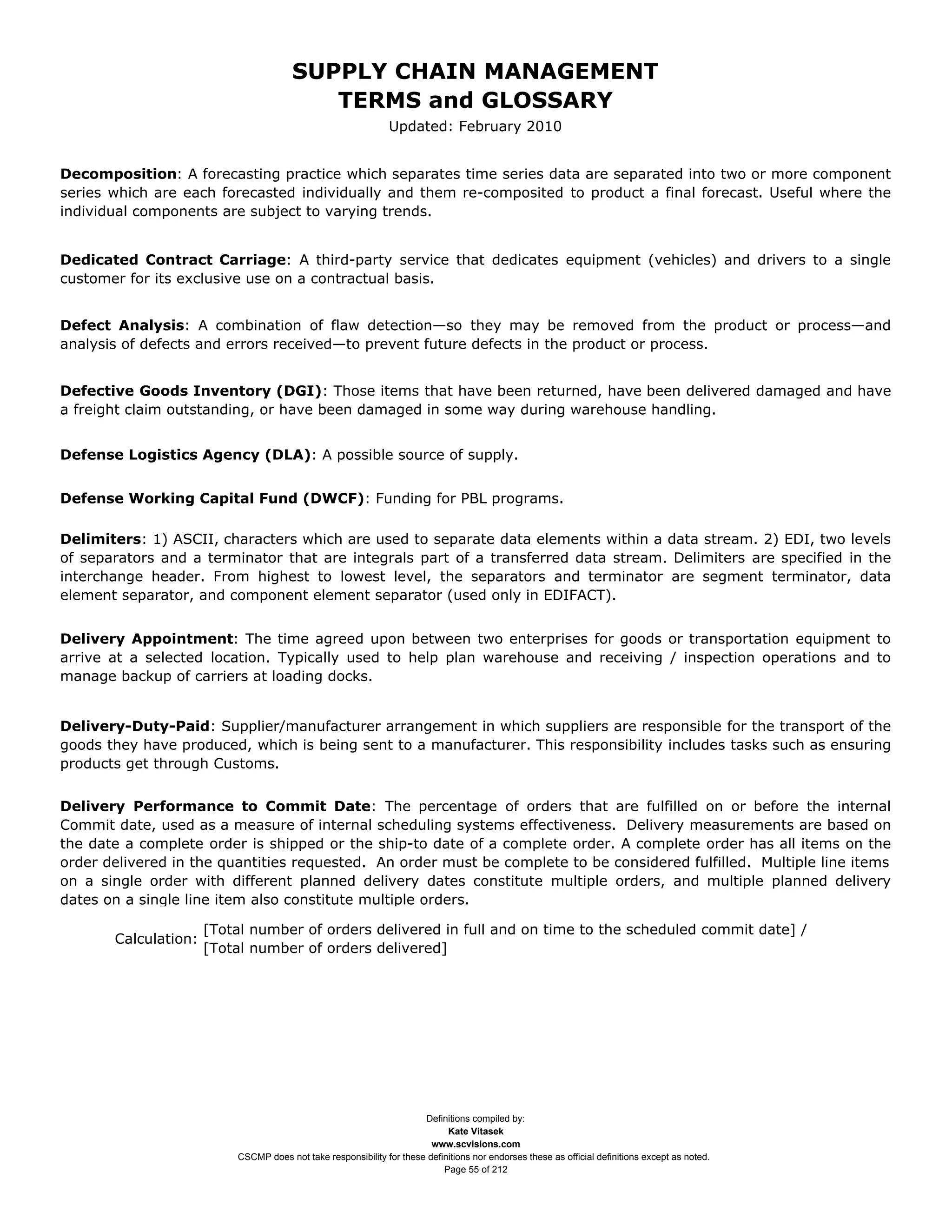 SUPPLY CHAIN MANAGEMENT
                                          TERMS and GLOSSARY
                                                               Updated: February 2010


Decomposition: A forecasting practice which separates time series data are separated into two or more component
series which are each forecasted individually and them re-composited to product a final forecast. Useful where the
individual components are subject to varying trends.


Dedicated Contract Carriage: A third-party service that dedicates equipment (vehicles) and drivers to a single
customer for its exclusive use on a contractual basis.


Defect Analysis: A combination of flaw detection—so they may be removed from the product or process—and
analysis of defects and errors received—to prevent future defects in the product or process.


Defective Goods Inventory (DGI): Those items that have been returned, have been delivered damaged and have
a freight claim outstanding, or have been damaged in some way during warehouse handling.


Defense Logistics Agency (DLA): A possible source of supply.


Defense Working Capital Fund (DWCF): Funding for PBL programs.

Delimiters: 1) ASCII, characters which are used to separate data elements within a data stream. 2) EDI, two levels
of separators and a terminator that are integrals part of a transferred data stream. Delimiters are specified in the
interchange header. From highest to lowest level, the separators and terminator are segment terminator, data
element separator, and component element separator (used only in EDIFACT).


Delivery Appointment: The time agreed upon between two enterprises for goods or transportation equipment to
arrive at a selected location. Typically used to help plan warehouse and receiving / inspection operations and to
manage backup of carriers at loading docks.


Delivery-Duty-Paid: Supplier/manufacturer arrangement in which suppliers are responsible for the transport of the
goods they have produced, which is being sent to a manufacturer. This responsibility includes tasks such as ensuring
products get through Customs.


Delivery Performance to Commit Date: The percentage of orders that are fulfilled on or before the internal
Commit date, used as a measure of internal scheduling systems effectiveness. Delivery measurements are based on
the date a complete order is shipped or the ship-to date of a complete order. A complete order has all items on the
order delivered in the quantities requested. An order must be complete to be considered fulfilled. Multiple line items
on a single order with different planned delivery dates constitute multiple orders, and multiple planned delivery
dates on a single line item also constitute multiple orders.

                      [Total number of orders delivered in full and on time to the scheduled commit date] /
       Calculation:
                      [Total number of orders delivered]




                                                                      Definitions compiled by:
                                                                            Kate Vitasek
                                                                        www.scvisions.com
                          CSCMP does not take responsibility for these definitions nor endorses these as official definitions except as noted.
                                                                           Page 55 of 212
 