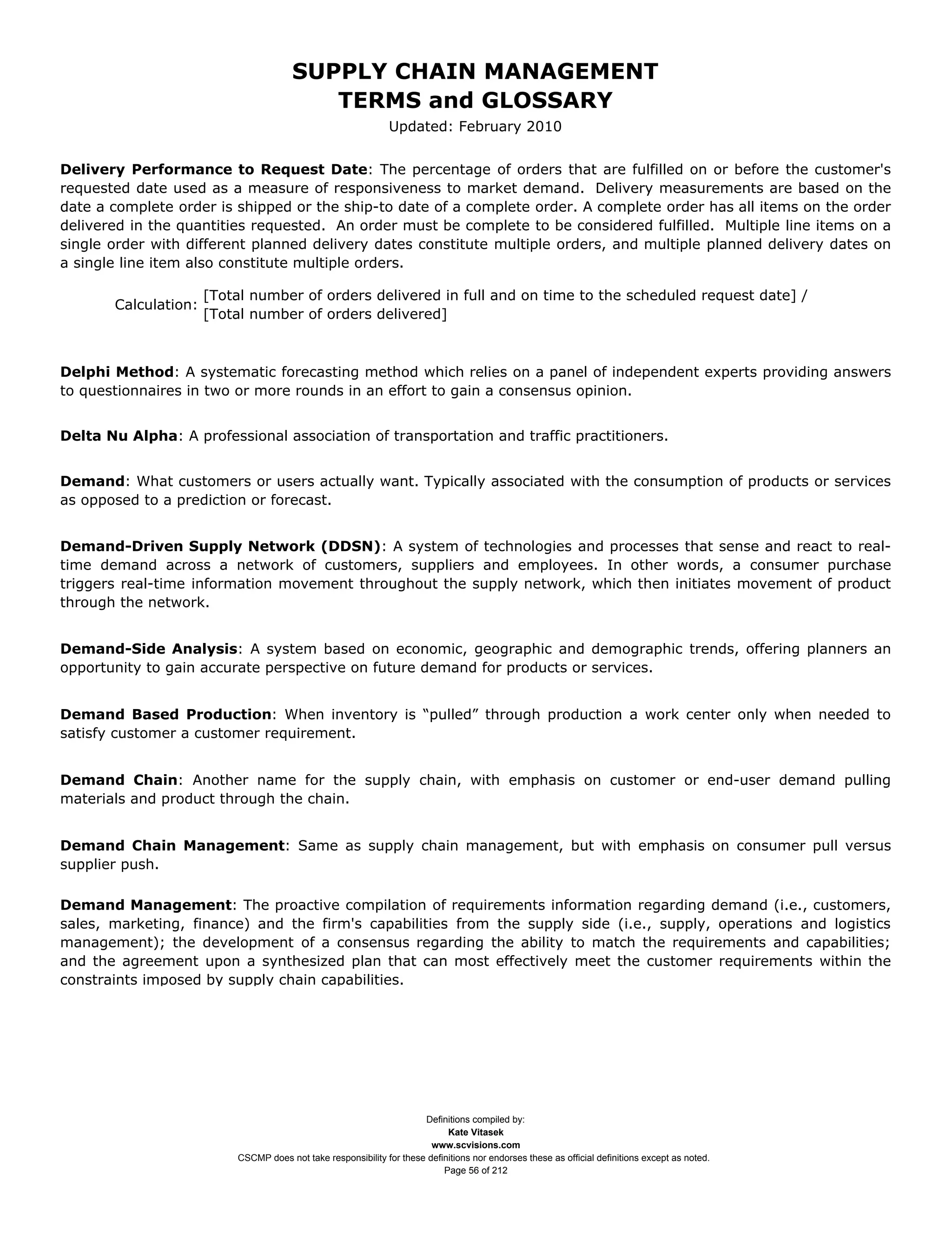SUPPLY CHAIN MANAGEMENT
                                          TERMS and GLOSSARY
                                                               Updated: February 2010


Delivery Performance to Request Date: The percentage of orders that are fulfilled on or before the customer's
requested date used as a measure of responsiveness to market demand. Delivery measurements are based on the
date a complete order is shipped or the ship-to date of a complete order. A complete order has all items on the order
delivered in the quantities requested. An order must be complete to be considered fulfilled. Multiple line items on a
single order with different planned delivery dates constitute multiple orders, and multiple planned delivery dates on
a single line item also constitute multiple orders.

                      [Total number of orders delivered in full and on time to the scheduled request date] /
       Calculation:
                      [Total number of orders delivered]



Delphi Method: A systematic forecasting method which relies on a panel of independent experts providing answers
to questionnaires in two or more rounds in an effort to gain a consensus opinion.


Delta Nu Alpha: A professional association of transportation and traffic practitioners.


Demand: What customers or users actually want. Typically associated with the consumption of products or services
as opposed to a prediction or forecast.


Demand-Driven Supply Network (DDSN): A system of technologies and processes that sense and react to real-
time demand across a network of customers, suppliers and employees. In other words, a consumer purchase
triggers real-time information movement throughout the supply network, which then initiates movement of product
through the network.


Demand-Side Analysis: A system based on economic, geographic and demographic trends, offering planners an
opportunity to gain accurate perspective on future demand for products or services.


Demand Based Production: When inventory is “pulled” through production a work center only when needed to
satisfy customer a customer requirement.


Demand Chain: Another name for the supply chain, with emphasis on customer or end-user demand pulling
materials and product through the chain.


Demand Chain Management: Same as supply chain management, but with emphasis on consumer pull versus
supplier push.

Demand Management: The proactive compilation of requirements information regarding demand (i.e., customers,
sales, marketing, finance) and the firm's capabilities from the supply side (i.e., supply, operations and logistics
management); the development of a consensus regarding the ability to match the requirements and capabilities;
and the agreement upon a synthesized plan that can most effectively meet the customer requirements within the
constraints imposed by supply chain capabilities.




                                                                      Definitions compiled by:
                                                                            Kate Vitasek
                                                                        www.scvisions.com
                          CSCMP does not take responsibility for these definitions nor endorses these as official definitions except as noted.
                                                                           Page 56 of 212
 