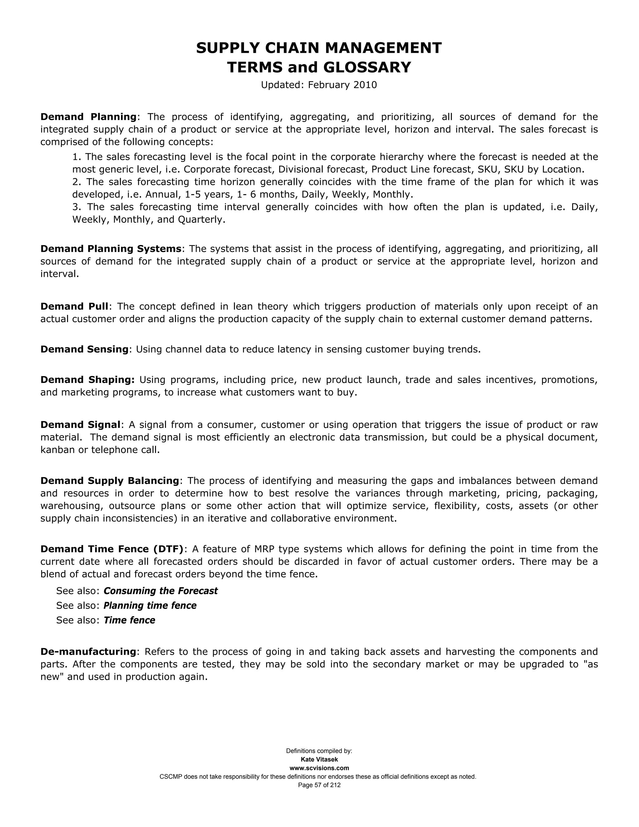 SUPPLY CHAIN MANAGEMENT
                                          TERMS and GLOSSARY
                                                               Updated: February 2010


Demand Planning: The process of identifying, aggregating, and prioritizing, all sources of demand for the
integrated supply chain of a product or service at the appropriate level, horizon and interval. The sales forecast is
comprised of the following concepts:
      1. The sales forecasting level is the focal point in the corporate hierarchy where the forecast is needed at the
      most generic level, i.e. Corporate forecast, Divisional forecast, Product Line forecast, SKU, SKU by Location.
      2. The sales forecasting time horizon generally coincides with the time frame of the plan for which it was
      developed, i.e. Annual, 1-5 years, 1- 6 months, Daily, Weekly, Monthly.
      3. The sales forecasting time interval generally coincides with how often the plan is updated, i.e. Daily,
      Weekly, Monthly, and Quarterly.


Demand Planning Systems: The systems that assist in the process of identifying, aggregating, and prioritizing, all
sources of demand for the integrated supply chain of a product or service at the appropriate level, horizon and
interval.


Demand Pull: The concept defined in lean theory which triggers production of materials only upon receipt of an
actual customer order and aligns the production capacity of the supply chain to external customer demand patterns.


Demand Sensing: Using channel data to reduce latency in sensing customer buying trends.


Demand Shaping: Using programs, including price, new product launch, trade and sales incentives, promotions,
and marketing programs, to increase what customers want to buy.


Demand Signal: A signal from a consumer, customer or using operation that triggers the issue of product or raw
material. The demand signal is most efficiently an electronic data transmission, but could be a physical document,
kanban or telephone call.


Demand Supply Balancing: The process of identifying and measuring the gaps and imbalances between demand
and resources in order to determine how to best resolve the variances through marketing, pricing, packaging,
warehousing, outsource plans or some other action that will optimize service, flexibility, costs, assets (or other
supply chain inconsistencies) in an iterative and collaborative environment.


Demand Time Fence (DTF): A feature of MRP type systems which allows for defining the point in time from the
current date where all forecasted orders should be discarded in favor of actual customer orders. There may be a
blend of actual and forecast orders beyond the time fence.
   See also: Consuming the Forecast
   See also: Planning time fence
   See also: Time fence


De-manufacturing: Refers to the process of going in and taking back assets and harvesting the components and
parts. After the components are tested, they may be sold into the secondary market or may be upgraded to "as
new" and used in production again.




                                                                      Definitions compiled by:
                                                                            Kate Vitasek
                                                                        www.scvisions.com
                          CSCMP does not take responsibility for these definitions nor endorses these as official definitions except as noted.
                                                                           Page 57 of 212
 