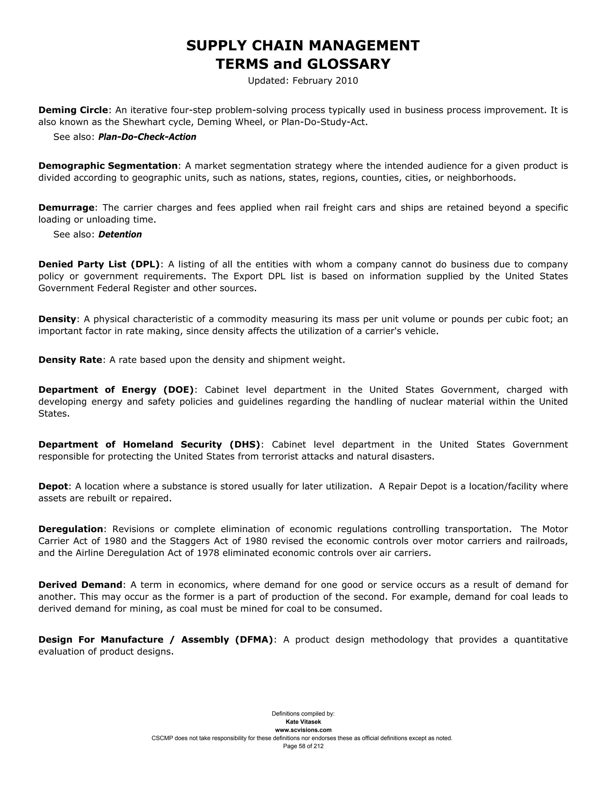 SUPPLY CHAIN MANAGEMENT
                                         TERMS and GLOSSARY
                                                              Updated: February 2010


Deming Circle: An iterative four-step problem-solving process typically used in business process improvement. It is
also known as the Shewhart cycle, Deming Wheel, or Plan-Do-Study-Act.
   See also: Plan-Do-Check-Action


Demographic Segmentation: A market segmentation strategy where the intended audience for a given product is
divided according to geographic units, such as nations, states, regions, counties, cities, or neighborhoods.


Demurrage: The carrier charges and fees applied when rail freight cars and ships are retained beyond a specific
loading or unloading time.
   See also: Detention


Denied Party List (DPL): A listing of all the entities with whom a company cannot do business due to company
policy or government requirements. The Export DPL list is based on information supplied by the United States
Government Federal Register and other sources.


Density: A physical characteristic of a commodity measuring its mass per unit volume or pounds per cubic foot; an
important factor in rate making, since density affects the utilization of a carrier's vehicle.


Density Rate: A rate based upon the density and shipment weight.


Department of Energy (DOE): Cabinet level department in the United States Government, charged with
developing energy and safety policies and guidelines regarding the handling of nuclear material within the United
States.


Department of Homeland Security (DHS): Cabinet level department in the United States Government
responsible for protecting the United States from terrorist attacks and natural disasters.


Depot: A location where a substance is stored usually for later utilization. A Repair Depot is a location/facility where
assets are rebuilt or repaired.


Deregulation: Revisions or complete elimination of economic regulations controlling transportation. The Motor
Carrier Act of 1980 and the Staggers Act of 1980 revised the economic controls over motor carriers and railroads,
and the Airline Deregulation Act of 1978 eliminated economic controls over air carriers.


Derived Demand: A term in economics, where demand for one good or service occurs as a result of demand for
another. This may occur as the former is a part of production of the second. For example, demand for coal leads to
derived demand for mining, as coal must be mined for coal to be consumed.


Design For Manufacture / Assembly (DFMA): A product design methodology that provides a quantitative
evaluation of product designs.




                                                                     Definitions compiled by:
                                                                           Kate Vitasek
                                                                       www.scvisions.com
                         CSCMP does not take responsibility for these definitions nor endorses these as official definitions except as noted.
                                                                          Page 58 of 212
 