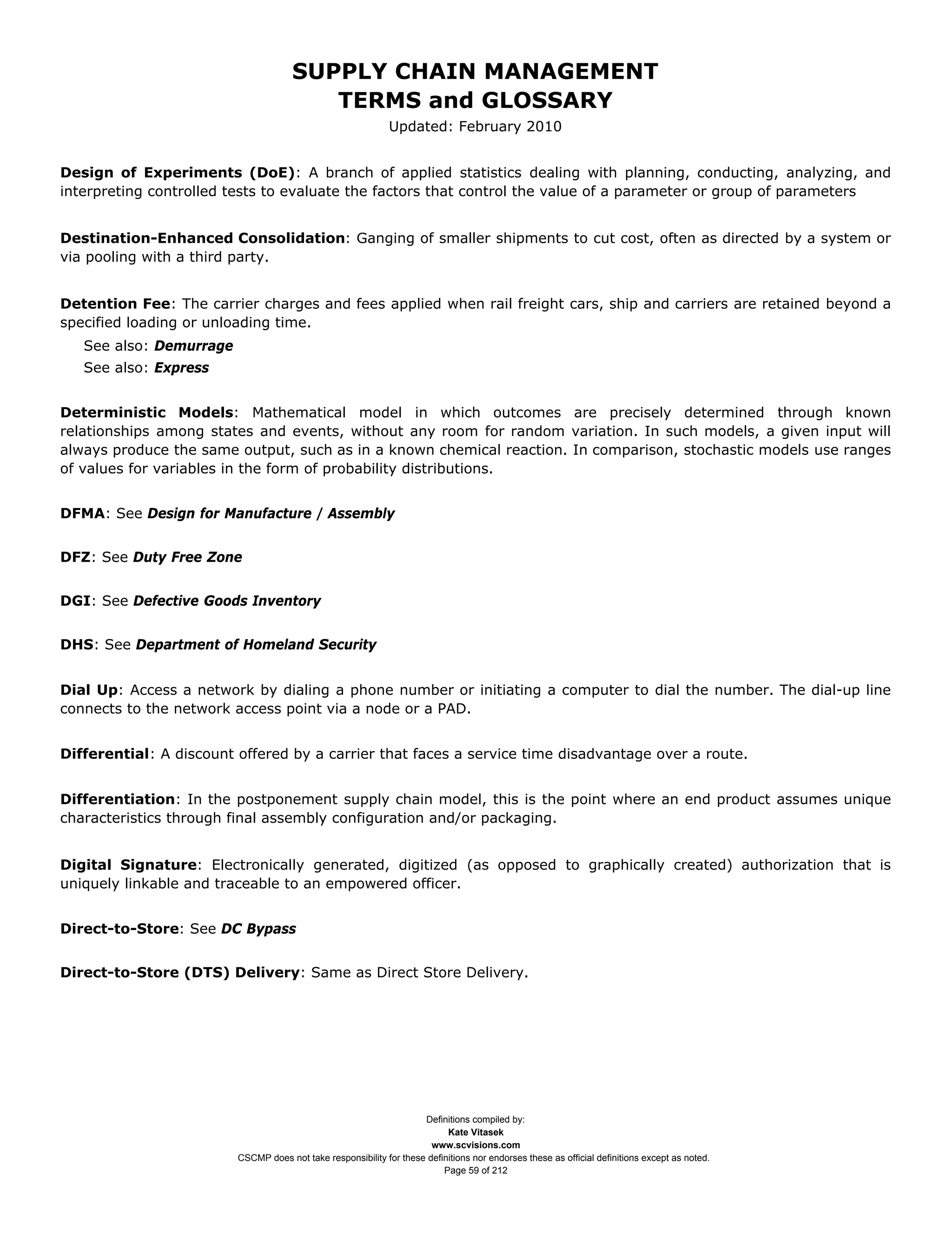SUPPLY CHAIN MANAGEMENT
                                         TERMS and GLOSSARY
                                                              Updated: February 2010


Design of Experiments (DoE): A branch of applied statistics dealing with planning, conducting, analyzing, and
interpreting controlled tests to evaluate the factors that control the value of a parameter or group of parameters


Destination-Enhanced Consolidation: Ganging of smaller shipments to cut cost, often as directed by a system or
via pooling with a third party.


Detention Fee: The carrier charges and fees applied when rail freight cars, ship and carriers are retained beyond a
specified loading or unloading time.
   See also: Demurrage
   See also: Express


Deterministic Models: Mathematical model in which outcomes are precisely determined through known
relationships among states and events, without any room for random variation. In such models, a given input will
always produce the same output, such as in a known chemical reaction. In comparison, stochastic models use ranges
of values for variables in the form of probability distributions.


DFMA: See Design for Manufacture / Assembly


DFZ: See Duty Free Zone


DGI: See Defective Goods Inventory


DHS: See Department of Homeland Security


Dial Up: Access a network by dialing a phone number or initiating a computer to dial the number. The dial-up line
connects to the network access point via a node or a PAD.


Differential: A discount offered by a carrier that faces a service time disadvantage over a route.


Differentiation: In the postponement supply chain model, this is the point where an end product assumes unique
characteristics through final assembly configuration and/or packaging.


Digital Signature: Electronically generated, digitized (as opposed to graphically created) authorization that is
uniquely linkable and traceable to an empowered officer.


Direct-to-Store: See DC Bypass


Direct-to-Store (DTS) Delivery: Same as Direct Store Delivery.




                                                                     Definitions compiled by:
                                                                           Kate Vitasek
                                                                       www.scvisions.com
                         CSCMP does not take responsibility for these definitions nor endorses these as official definitions except as noted.
                                                                          Page 59 of 212
 