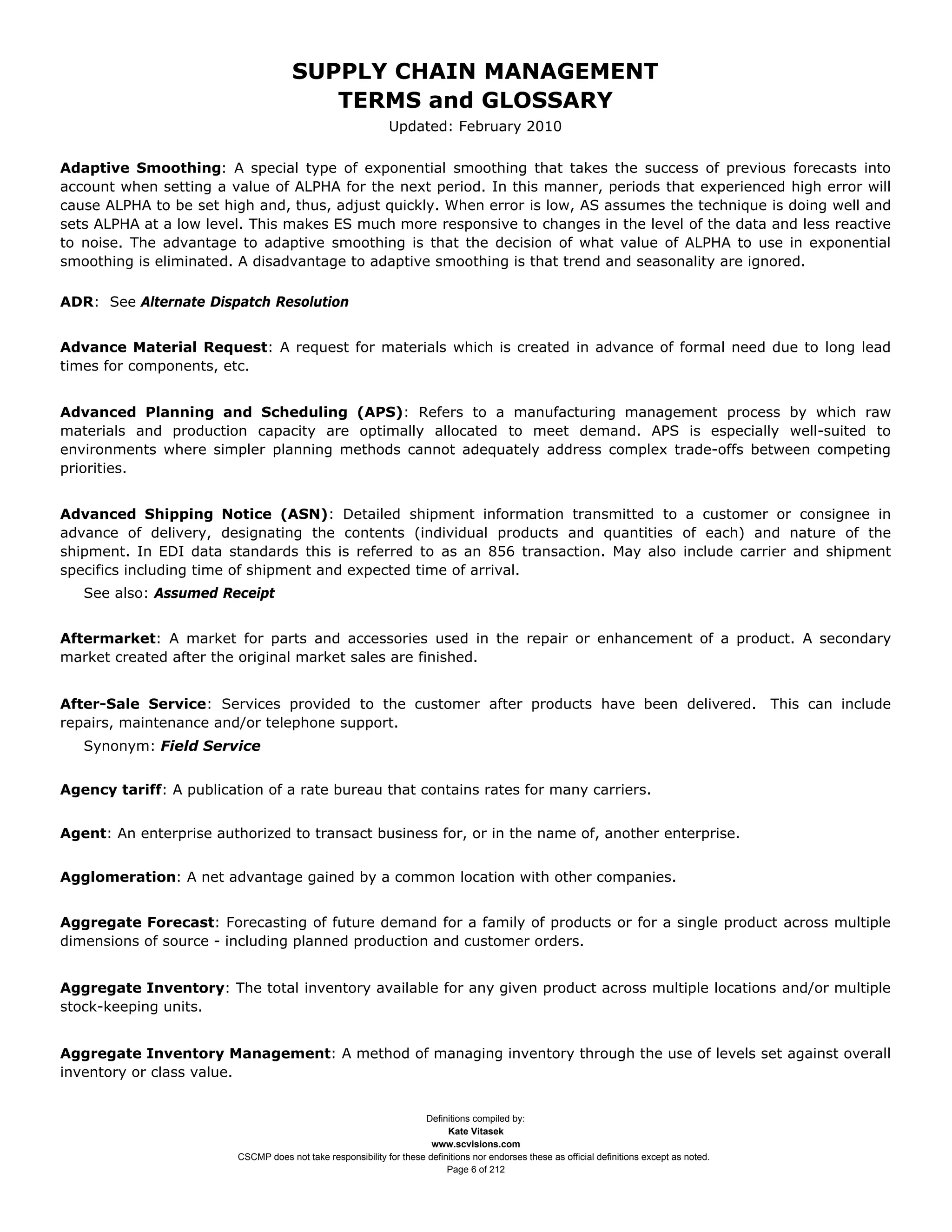SUPPLY CHAIN MANAGEMENT
                                         TERMS and GLOSSARY
                                                              Updated: February 2010

Adaptive Smoothing: A special type of exponential smoothing that takes the success of previous forecasts into
account when setting a value of ALPHA for the next period. In this manner, periods that experienced high error will
cause ALPHA to be set high and, thus, adjust quickly. When error is low, AS assumes the technique is doing well and
sets ALPHA at a low level. This makes ES much more responsive to changes in the level of the data and less reactive
to noise. The advantage to adaptive smoothing is that the decision of what value of ALPHA to use in exponential
smoothing is eliminated. A disadvantage to adaptive smoothing is that trend and seasonality are ignored.

ADR: See Alternate Dispatch Resolution


Advance Material Request: A request for materials which is created in advance of formal need due to long lead
times for components, etc.


Advanced Planning and Scheduling (APS): Refers to a manufacturing management process by which raw
materials and production capacity are optimally allocated to meet demand. APS is especially well-suited to
environments where simpler planning methods cannot adequately address complex trade-offs between competing
priorities.


Advanced Shipping Notice (ASN): Detailed shipment information transmitted to a customer or consignee in
advance of delivery, designating the contents (individual products and quantities of each) and nature of the
shipment. In EDI data standards this is referred to as an 856 transaction. May also include carrier and shipment
specifics including time of shipment and expected time of arrival.
   See also: Assumed Receipt


Aftermarket: A market for parts and accessories used in the repair or enhancement of a product. A secondary
market created after the original market sales are finished.


After-Sale Service: Services provided to the customer after products have been delivered. This can include
repairs, maintenance and/or telephone support.
   Synonym: Field Service


Agency tariff: A publication of a rate bureau that contains rates for many carriers.


Agent: An enterprise authorized to transact business for, or in the name of, another enterprise.


Agglomeration: A net advantage gained by a common location with other companies.


Aggregate Forecast: Forecasting of future demand for a family of products or for a single product across multiple
dimensions of source - including planned production and customer orders.


Aggregate Inventory: The total inventory available for any given product across multiple locations and/or multiple
stock-keeping units.


Aggregate Inventory Management: A method of managing inventory through the use of levels set against overall
inventory or class value.


                                                                     Definitions compiled by:
                                                                           Kate Vitasek
                                                                       www.scvisions.com
                         CSCMP does not take responsibility for these definitions nor endorses these as official definitions except as noted.
                                                                           Page 6 of 212
 
