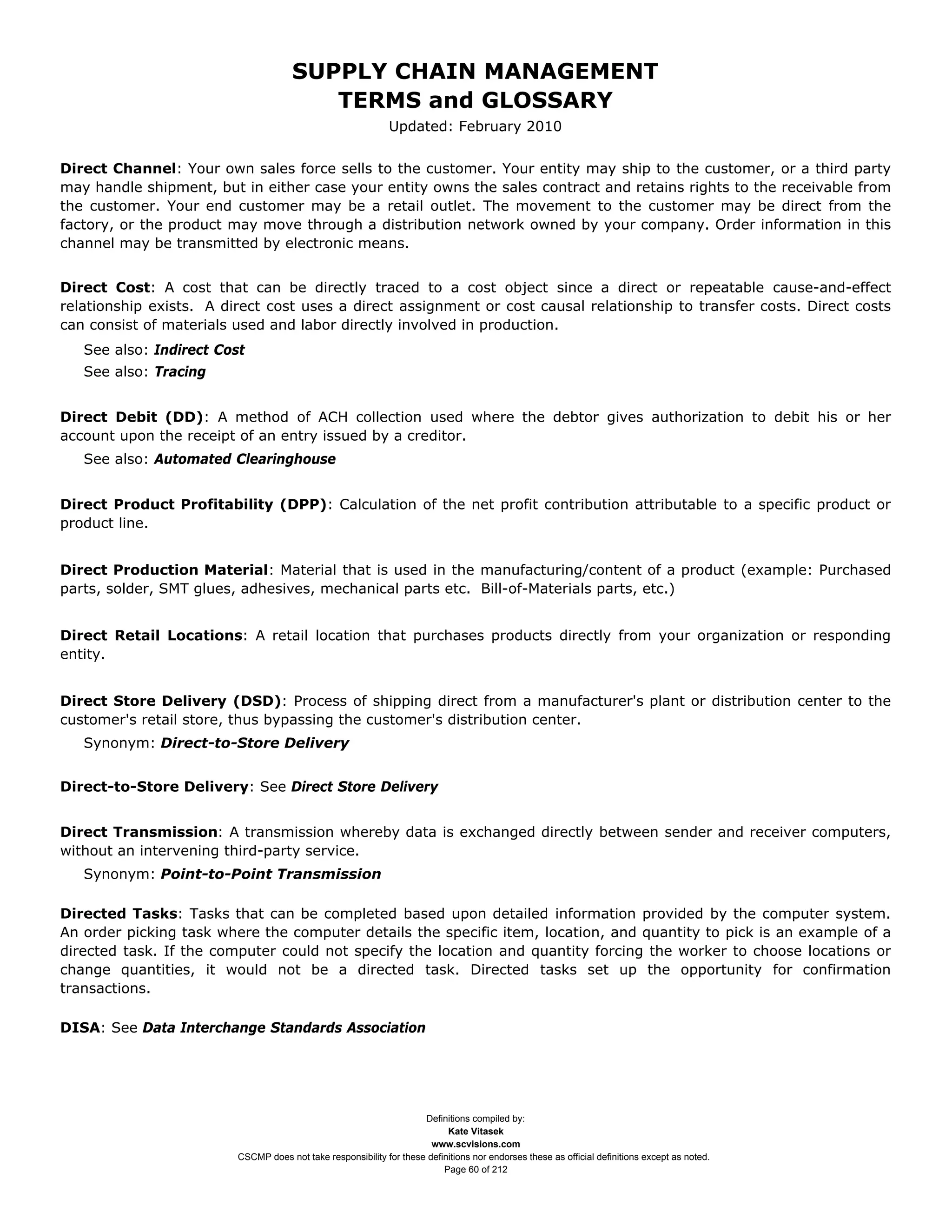 SUPPLY CHAIN MANAGEMENT
                                         TERMS and GLOSSARY
                                                              Updated: February 2010


Direct Channel: Your own sales force sells to the customer. Your entity may ship to the customer, or a third party
may handle shipment, but in either case your entity owns the sales contract and retains rights to the receivable from
the customer. Your end customer may be a retail outlet. The movement to the customer may be direct from the
factory, or the product may move through a distribution network owned by your company. Order information in this
channel may be transmitted by electronic means.


Direct Cost: A cost that can be directly traced to a cost object since a direct or repeatable cause-and-effect
relationship exists. A direct cost uses a direct assignment or cost causal relationship to transfer costs. Direct costs
can consist of materials used and labor directly involved in production.
   See also: Indirect Cost
   See also: Tracing


Direct Debit (DD): A method of ACH collection used where the debtor gives authorization to debit his or her
account upon the receipt of an entry issued by a creditor.
   See also: Automated Clearinghouse


Direct Product Profitability (DPP): Calculation of the net profit contribution attributable to a specific product or
product line.


Direct Production Material: Material that is used in the manufacturing/content of a product (example: Purchased
parts, solder, SMT glues, adhesives, mechanical parts etc. Bill-of-Materials parts, etc.)


Direct Retail Locations: A retail location that purchases products directly from your organization or responding
entity.


Direct Store Delivery (DSD): Process of shipping direct from a manufacturer's plant or distribution center to the
customer's retail store, thus bypassing the customer's distribution center.
   Synonym: Direct-to-Store Delivery


Direct-to-Store Delivery: See Direct Store Delivery


Direct Transmission: A transmission whereby data is exchanged directly between sender and receiver computers,
without an intervening third-party service.
   Synonym: Point-to-Point Transmission

Directed Tasks: Tasks that can be completed based upon detailed information provided by the computer system.
An order picking task where the computer details the specific item, location, and quantity to pick is an example of a
directed task. If the computer could not specify the location and quantity forcing the worker to choose locations or
change quantities, it would not be a directed task. Directed tasks set up the opportunity for confirmation
transactions.

DISA: See Data Interchange Standards Association




                                                                     Definitions compiled by:
                                                                           Kate Vitasek
                                                                       www.scvisions.com
                         CSCMP does not take responsibility for these definitions nor endorses these as official definitions except as noted.
                                                                          Page 60 of 212
 