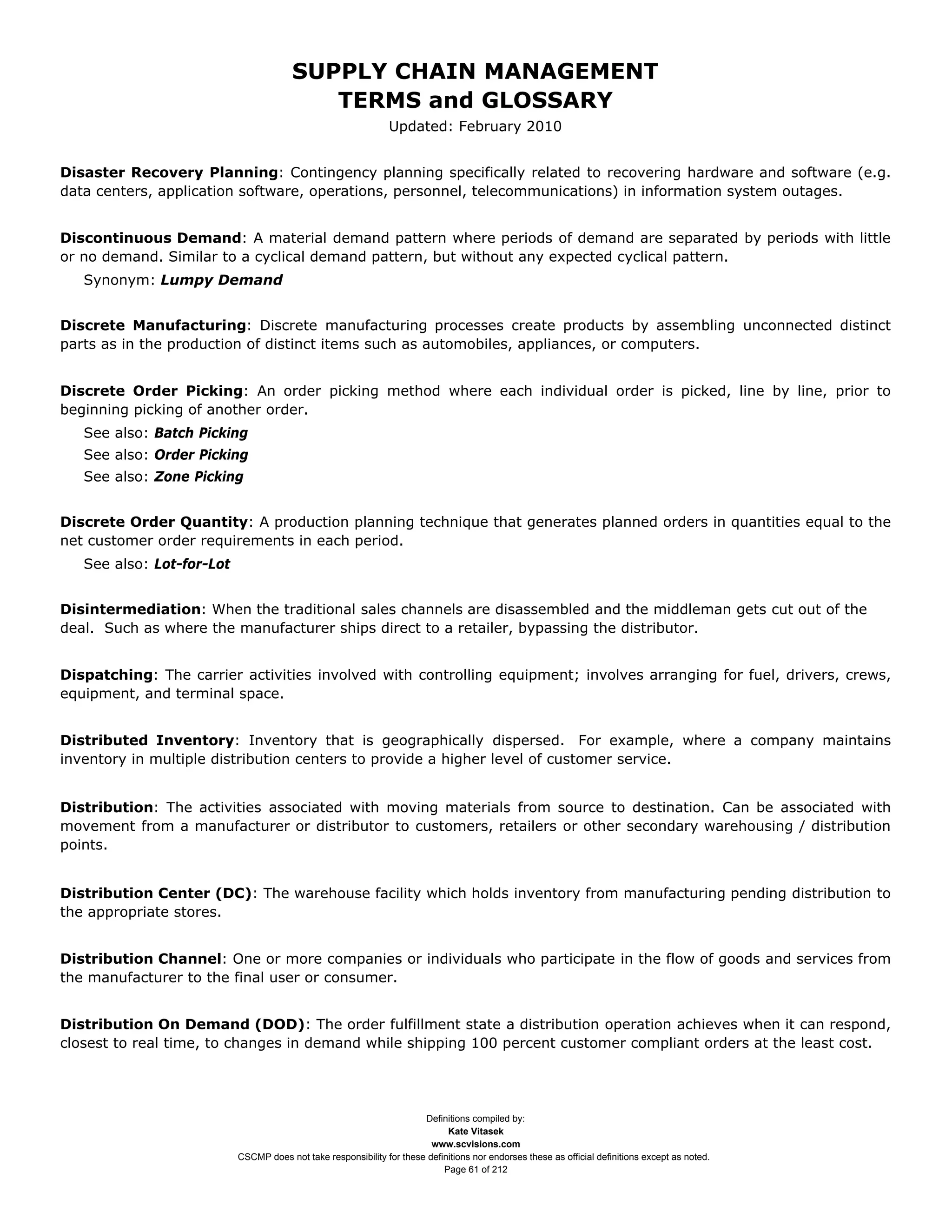 SUPPLY CHAIN MANAGEMENT
                                           TERMS and GLOSSARY
                                                                Updated: February 2010


Disaster Recovery Planning: Contingency planning specifically related to recovering hardware and software (e.g.
data centers, application software, operations, personnel, telecommunications) in information system outages.


Discontinuous Demand: A material demand pattern where periods of demand are separated by periods with little
or no demand. Similar to a cyclical demand pattern, but without any expected cyclical pattern.
   Synonym: Lumpy Demand


Discrete Manufacturing: Discrete manufacturing processes create products by assembling unconnected distinct
parts as in the production of distinct items such as automobiles, appliances, or computers.


Discrete Order Picking: An order picking method where each individual order is picked, line by line, prior to
beginning picking of another order.
   See also: Batch Picking
   See also: Order Picking
   See also: Zone Picking


Discrete Order Quantity: A production planning technique that generates planned orders in quantities equal to the
net customer order requirements in each period.
   See also: Lot-for-Lot


Disintermediation: When the traditional sales channels are disassembled and the middleman gets cut out of the
deal. Such as where the manufacturer ships direct to a retailer, bypassing the distributor.


Dispatching: The carrier activities involved with controlling equipment; involves arranging for fuel, drivers, crews,
equipment, and terminal space.


Distributed Inventory: Inventory that is geographically dispersed. For example, where a company maintains
inventory in multiple distribution centers to provide a higher level of customer service.


Distribution: The activities associated with moving materials from source to destination. Can be associated with
movement from a manufacturer or distributor to customers, retailers or other secondary warehousing / distribution
points.


Distribution Center (DC): The warehouse facility which holds inventory from manufacturing pending distribution to
the appropriate stores.


Distribution Channel: One or more companies or individuals who participate in the flow of goods and services from
the manufacturer to the final user or consumer.


Distribution On Demand (DOD): The order fulfillment state a distribution operation achieves when it can respond,
closest to real time, to changes in demand while shipping 100 percent customer compliant orders at the least cost.




                                                                       Definitions compiled by:
                                                                             Kate Vitasek
                                                                         www.scvisions.com
                           CSCMP does not take responsibility for these definitions nor endorses these as official definitions except as noted.
                                                                            Page 61 of 212
 