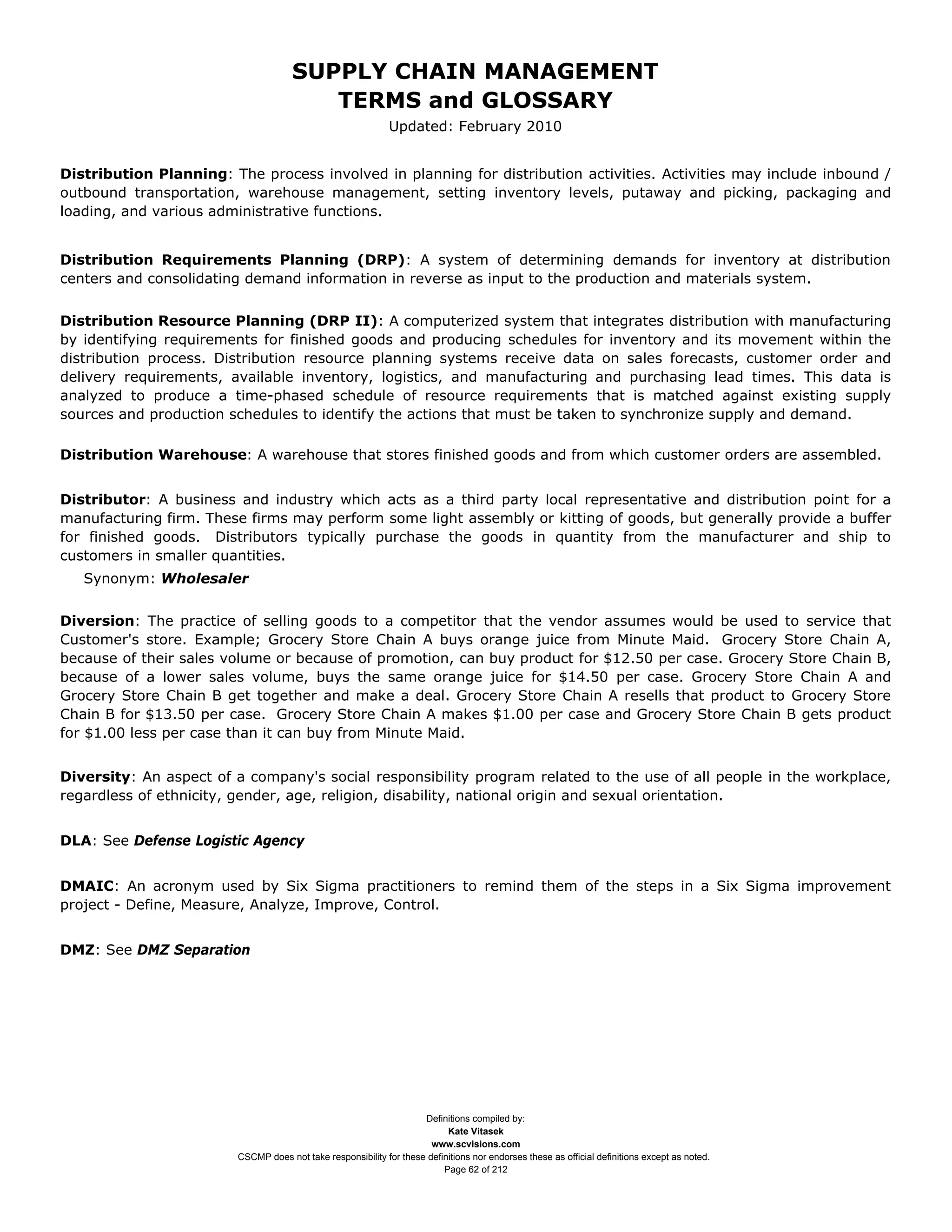 SUPPLY CHAIN MANAGEMENT
                                         TERMS and GLOSSARY
                                                              Updated: February 2010


Distribution Planning: The process involved in planning for distribution activities. Activities may include inbound /
outbound transportation, warehouse management, setting inventory levels, putaway and picking, packaging and
loading, and various administrative functions.


Distribution Requirements Planning (DRP): A system of determining demands for inventory at distribution
centers and consolidating demand information in reverse as input to the production and materials system.


Distribution Resource Planning (DRP II): A computerized system that integrates distribution with manufacturing
by identifying requirements for finished goods and producing schedules for inventory and its movement within the
distribution process. Distribution resource planning systems receive data on sales forecasts, customer order and
delivery requirements, available inventory, logistics, and manufacturing and purchasing lead times. This data is
analyzed to produce a time-phased schedule of resource requirements that is matched against existing supply
sources and production schedules to identify the actions that must be taken to synchronize supply and demand.

Distribution Warehouse: A warehouse that stores finished goods and from which customer orders are assembled.


Distributor: A business and industry which acts as a third party local representative and distribution point for a
manufacturing firm. These firms may perform some light assembly or kitting of goods, but generally provide a buffer
for finished goods. Distributors typically purchase the goods in quantity from the manufacturer and ship to
customers in smaller quantities.
   Synonym: Wholesaler


Diversion: The practice of selling goods to a competitor that the vendor assumes would be used to service that
Customer's store. Example; Grocery Store Chain A buys orange juice from Minute Maid. Grocery Store Chain A,
because of their sales volume or because of promotion, can buy product for $12.50 per case. Grocery Store Chain B,
because of a lower sales volume, buys the same orange juice for $14.50 per case. Grocery Store Chain A and
Grocery Store Chain B get together and make a deal. Grocery Store Chain A resells that product to Grocery Store
Chain B for $13.50 per case. Grocery Store Chain A makes $1.00 per case and Grocery Store Chain B gets product
for $1.00 less per case than it can buy from Minute Maid.


Diversity: An aspect of a company's social responsibility program related to the use of all people in the workplace,
regardless of ethnicity, gender, age, religion, disability, national origin and sexual orientation.


DLA: See Defense Logistic Agency


DMAIC: An acronym used by Six Sigma practitioners to remind them of the steps in a Six Sigma improvement
project - Define, Measure, Analyze, Improve, Control.


DMZ: See DMZ Separation




                                                                     Definitions compiled by:
                                                                           Kate Vitasek
                                                                       www.scvisions.com
                         CSCMP does not take responsibility for these definitions nor endorses these as official definitions except as noted.
                                                                          Page 62 of 212
 