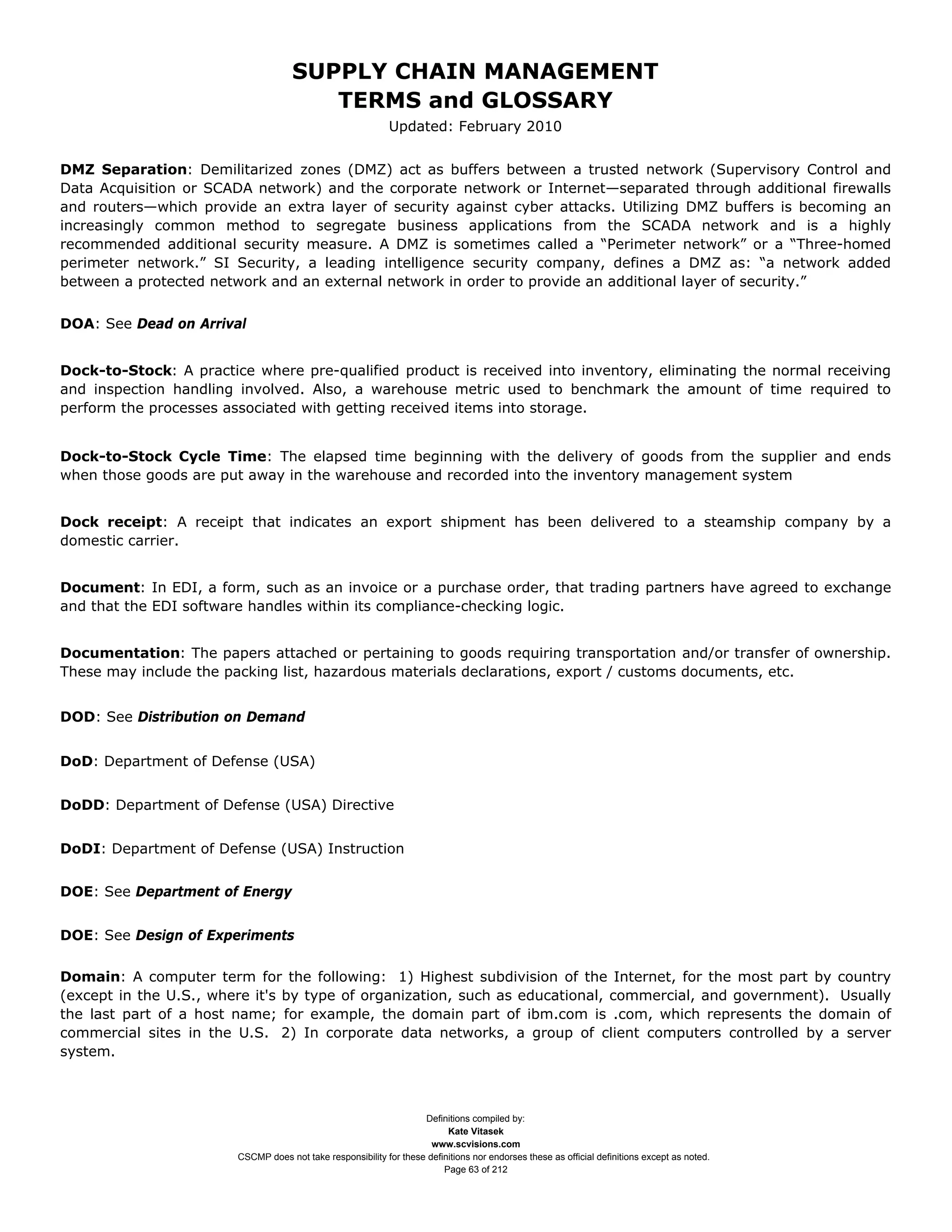 SUPPLY CHAIN MANAGEMENT
                                        TERMS and GLOSSARY
                                                             Updated: February 2010


DMZ Separation: Demilitarized zones (DMZ) act as buffers between a trusted network (Supervisory Control and
Data Acquisition or SCADA network) and the corporate network or Internet—separated through additional firewalls
and routers—which provide an extra layer of security against cyber attacks. Utilizing DMZ buffers is becoming an
increasingly common method to segregate business applications from the SCADA network and is a highly
recommended additional security measure. A DMZ is sometimes called a “Perimeter network” or a “Three-homed
perimeter network.” SI Security, a leading intelligence security company, defines a DMZ as: “a network added
between a protected network and an external network in order to provide an additional layer of security.”


DOA: See Dead on Arrival


Dock-to-Stock: A practice where pre-qualified product is received into inventory, eliminating the normal receiving
and inspection handling involved. Also, a warehouse metric used to benchmark the amount of time required to
perform the processes associated with getting received items into storage.


Dock-to-Stock Cycle Time: The elapsed time beginning with the delivery of goods from the supplier and ends
when those goods are put away in the warehouse and recorded into the inventory management system


Dock receipt: A receipt that indicates an export shipment has been delivered to a steamship company by a
domestic carrier.


Document: In EDI, a form, such as an invoice or a purchase order, that trading partners have agreed to exchange
and that the EDI software handles within its compliance-checking logic.


Documentation: The papers attached or pertaining to goods requiring transportation and/or transfer of ownership.
These may include the packing list, hazardous materials declarations, export / customs documents, etc.


DOD: See Distribution on Demand


DoD: Department of Defense (USA)


DoDD: Department of Defense (USA) Directive


DoDI: Department of Defense (USA) Instruction


DOE: See Department of Energy


DOE: See Design of Experiments

Domain: A computer term for the following: 1) Highest subdivision of the Internet, for the most part by country
(except in the U.S., where it's by type of organization, such as educational, commercial, and government). Usually
the last part of a host name; for example, the domain part of ibm.com is .com, which represents the domain of
commercial sites in the U.S. 2) In corporate data networks, a group of client computers controlled by a server
system.



                                                                    Definitions compiled by:
                                                                          Kate Vitasek
                                                                      www.scvisions.com
                        CSCMP does not take responsibility for these definitions nor endorses these as official definitions except as noted.
                                                                         Page 63 of 212
 
