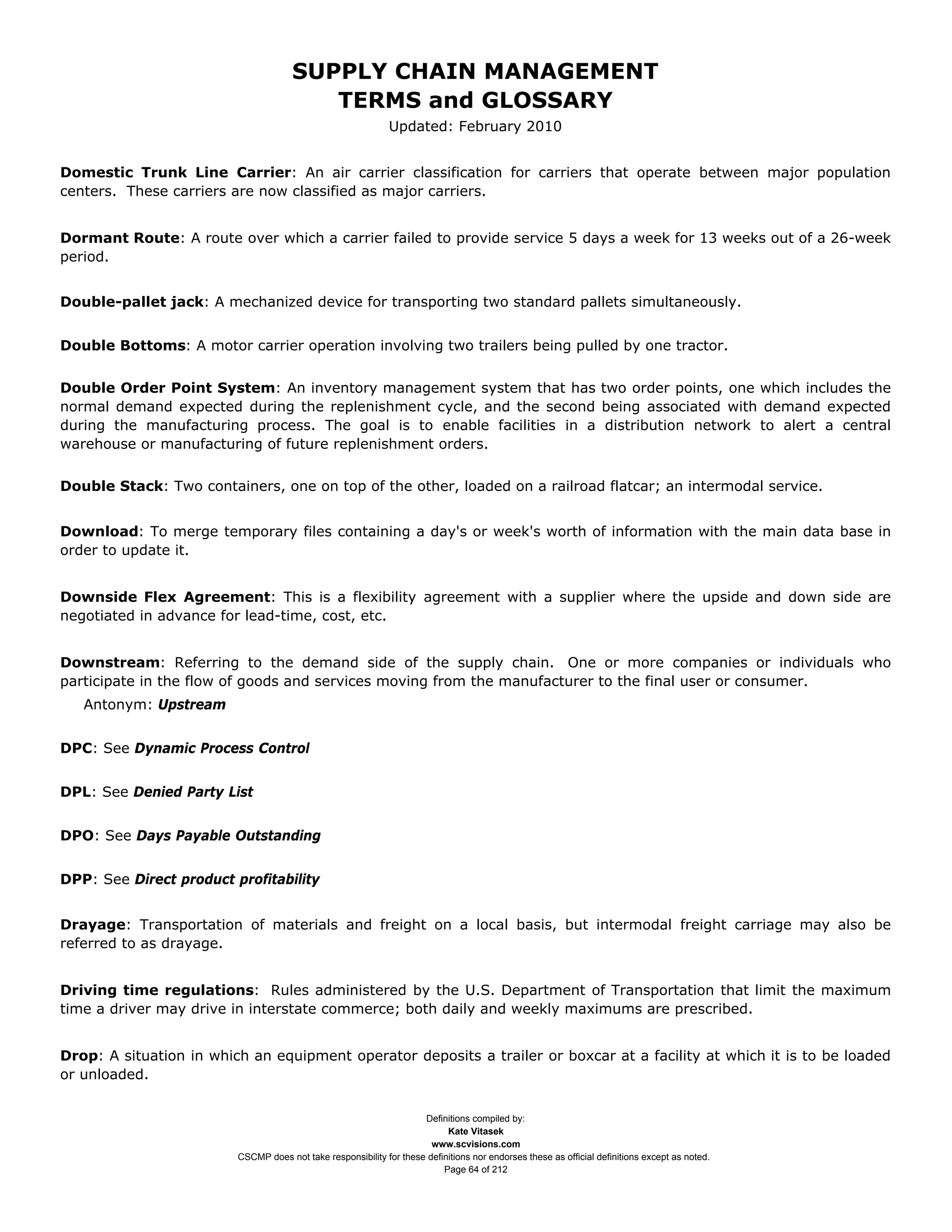 SUPPLY CHAIN MANAGEMENT
                                         TERMS and GLOSSARY
                                                              Updated: February 2010


Domestic Trunk Line Carrier: An air carrier classification for carriers that operate between major population
centers. These carriers are now classified as major carriers.


Dormant Route: A route over which a carrier failed to provide service 5 days a week for 13 weeks out of a 26-week
period.


Double-pallet jack: A mechanized device for transporting two standard pallets simultaneously.


Double Bottoms: A motor carrier operation involving two trailers being pulled by one tractor.


Double Order Point System: An inventory management system that has two order points, one which includes the
normal demand expected during the replenishment cycle, and the second being associated with demand expected
during the manufacturing process. The goal is to enable facilities in a distribution network to alert a central
warehouse or manufacturing of future replenishment orders.


Double Stack: Two containers, one on top of the other, loaded on a railroad flatcar; an intermodal service.


Download: To merge temporary files containing a day's or week's worth of information with the main data base in
order to update it.


Downside Flex Agreement: This is a flexibility agreement with a supplier where the upside and down side are
negotiated in advance for lead-time, cost, etc.


Downstream: Referring to the demand side of the supply chain. One or more companies or individuals who
participate in the flow of goods and services moving from the manufacturer to the final user or consumer.
   Antonym: Upstream


DPC: See Dynamic Process Control


DPL: See Denied Party List


DPO: See Days Payable Outstanding


DPP: See Direct product profitability


Drayage: Transportation of materials and freight on a local basis, but intermodal freight carriage may also be
referred to as drayage.


Driving time regulations: Rules administered by the U.S. Department of Transportation that limit the maximum
time a driver may drive in interstate commerce; both daily and weekly maximums are prescribed.


Drop: A situation in which an equipment operator deposits a trailer or boxcar at a facility at which it is to be loaded
or unloaded.


                                                                     Definitions compiled by:
                                                                           Kate Vitasek
                                                                       www.scvisions.com
                         CSCMP does not take responsibility for these definitions nor endorses these as official definitions except as noted.
                                                                          Page 64 of 212
 