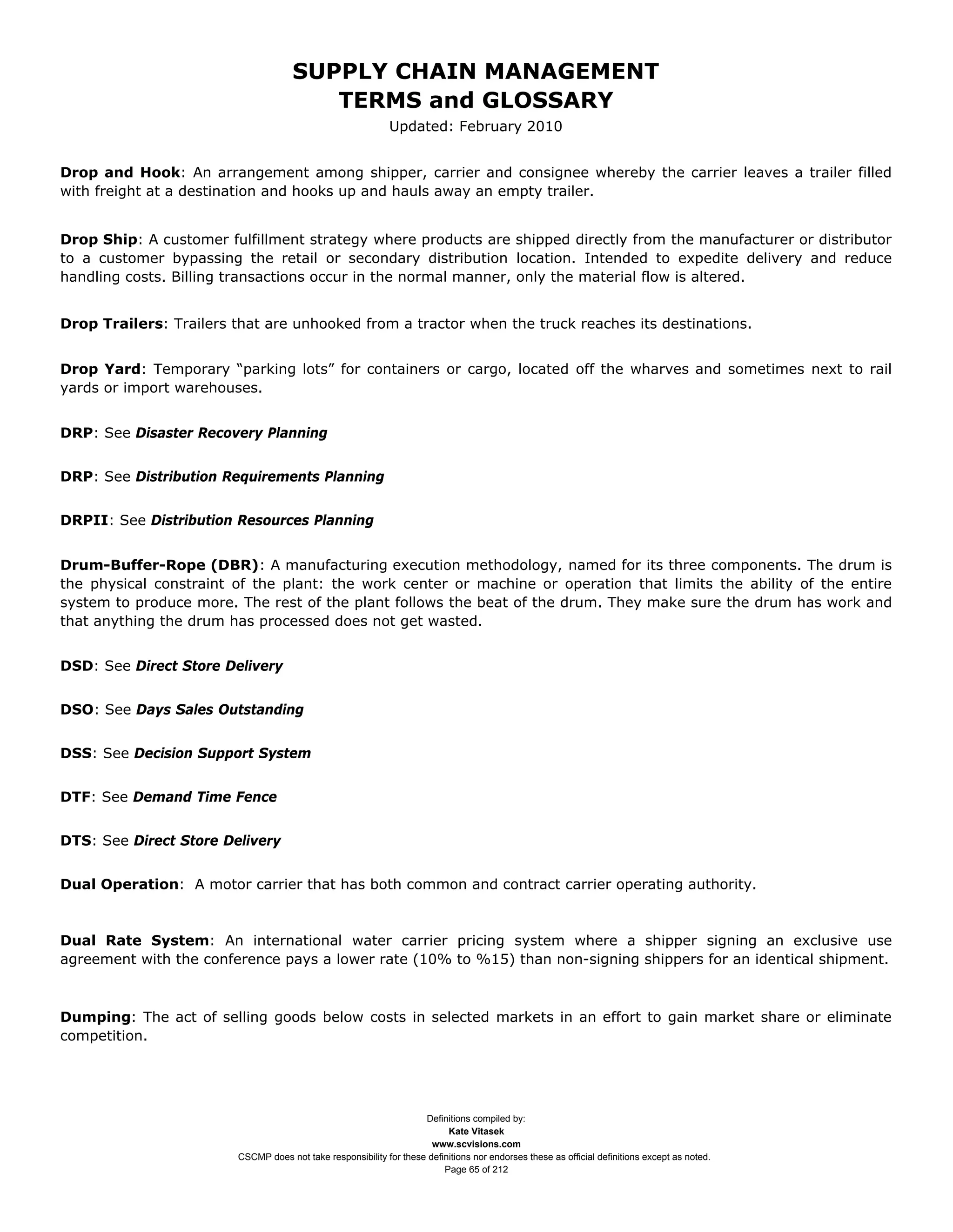 SUPPLY CHAIN MANAGEMENT
                                        TERMS and GLOSSARY
                                                             Updated: February 2010


Drop and Hook: An arrangement among shipper, carrier and consignee whereby the carrier leaves a trailer filled
with freight at a destination and hooks up and hauls away an empty trailer.


Drop Ship: A customer fulfillment strategy where products are shipped directly from the manufacturer or distributor
to a customer bypassing the retail or secondary distribution location. Intended to expedite delivery and reduce
handling costs. Billing transactions occur in the normal manner, only the material flow is altered.


Drop Trailers: Trailers that are unhooked from a tractor when the truck reaches its destinations.


Drop Yard: Temporary “parking lots” for containers or cargo, located off the wharves and sometimes next to rail
yards or import warehouses.


DRP: See Disaster Recovery Planning


DRP: See Distribution Requirements Planning


DRPII: See Distribution Resources Planning


Drum-Buffer-Rope (DBR): A manufacturing execution methodology, named for its three components. The drum is
the physical constraint of the plant: the work center or machine or operation that limits the ability of the entire
system to produce more. The rest of the plant follows the beat of the drum. They make sure the drum has work and
that anything the drum has processed does not get wasted.


DSD: See Direct Store Delivery


DSO: See Days Sales Outstanding


DSS: See Decision Support System


DTF: See Demand Time Fence


DTS: See Direct Store Delivery


Dual Operation: A motor carrier that has both common and contract carrier operating authority.



Dual Rate System: An international water carrier pricing system where a shipper signing an exclusive use
agreement with the conference pays a lower rate (10% to %15) than non-signing shippers for an identical shipment.



Dumping: The act of selling goods below costs in selected markets in an effort to gain market share or eliminate
competition.




                                                                    Definitions compiled by:
                                                                          Kate Vitasek
                                                                      www.scvisions.com
                        CSCMP does not take responsibility for these definitions nor endorses these as official definitions except as noted.
                                                                         Page 65 of 212
 