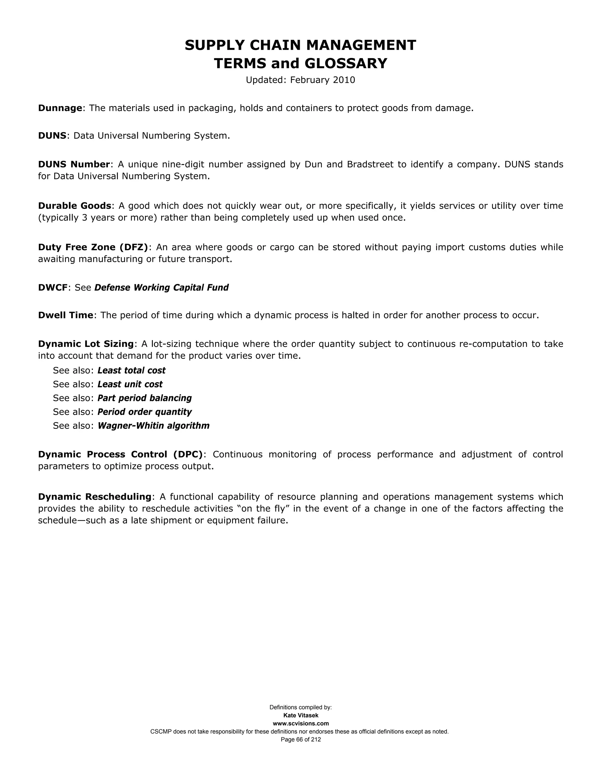 SUPPLY CHAIN MANAGEMENT
                                         TERMS and GLOSSARY
                                                              Updated: February 2010


Dunnage: The materials used in packaging, holds and containers to protect goods from damage.


DUNS: Data Universal Numbering System.


DUNS Number: A unique nine-digit number assigned by Dun and Bradstreet to identify a company. DUNS stands
for Data Universal Numbering System.


Durable Goods: A good which does not quickly wear out, or more specifically, it yields services or utility over time
(typically 3 years or more) rather than being completely used up when used once.


Duty Free Zone (DFZ): An area where goods or cargo can be stored without paying import customs duties while
awaiting manufacturing or future transport.


DWCF: See Defense Working Capital Fund


Dwell Time: The period of time during which a dynamic process is halted in order for another process to occur.


Dynamic Lot Sizing: A lot-sizing technique where the order quantity subject to continuous re-computation to take
into account that demand for the product varies over time.
   See also: Least total cost
   See also: Least unit cost
   See also: Part period balancing
   See also: Period order quantity
   See also: Wagner-Whitin algorithm


Dynamic Process Control (DPC): Continuous monitoring of process performance and adjustment of control
parameters to optimize process output.


Dynamic Rescheduling: A functional capability of resource planning and operations management systems which
provides the ability to reschedule activities “on the fly” in the event of a change in one of the factors affecting the
schedule—such as a late shipment or equipment failure.




                                                                     Definitions compiled by:
                                                                           Kate Vitasek
                                                                       www.scvisions.com
                         CSCMP does not take responsibility for these definitions nor endorses these as official definitions except as noted.
                                                                          Page 66 of 212
 