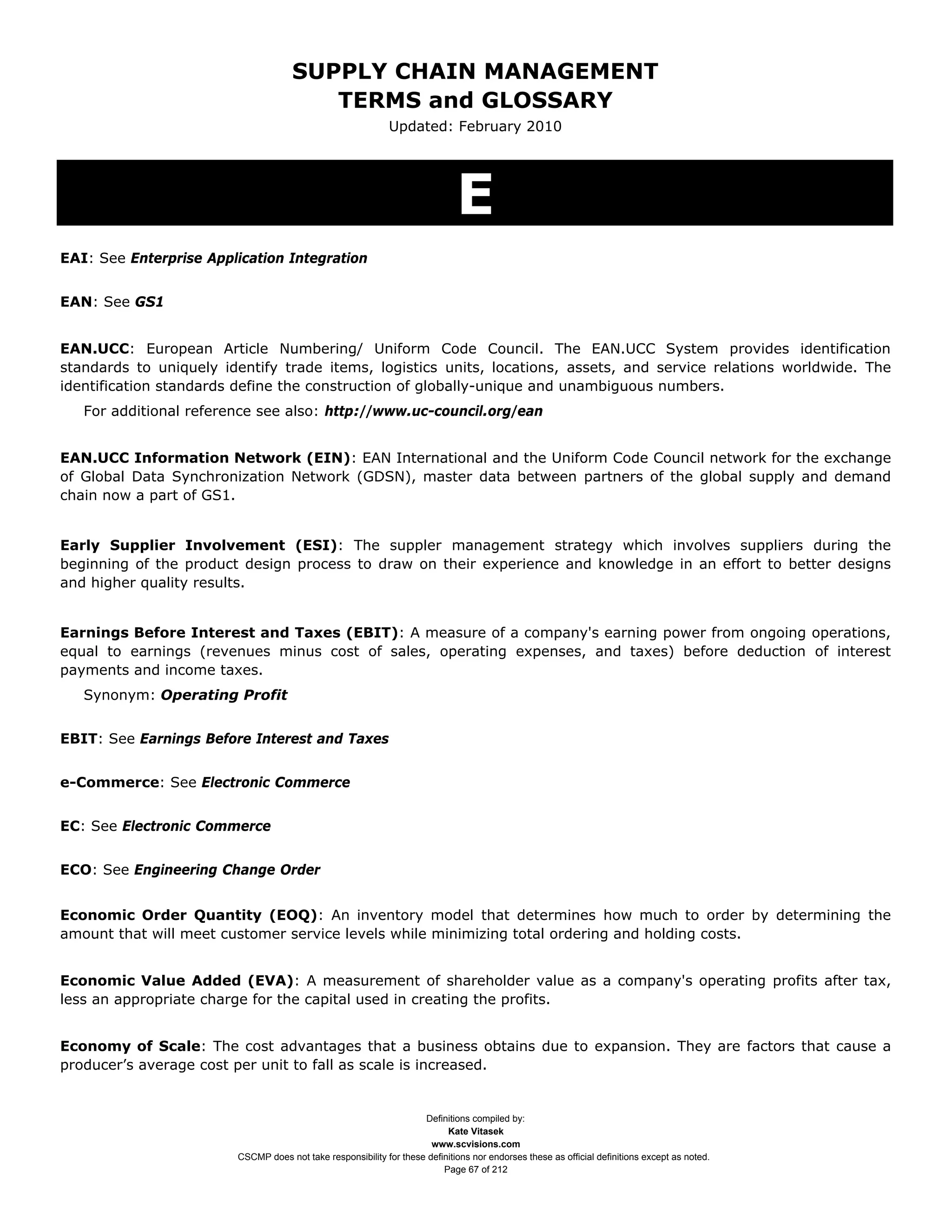 SUPPLY CHAIN MANAGEMENT
                                        TERMS and GLOSSARY
                                                             Updated: February 2010




                                                                             E
EAI: See Enterprise Application Integration


EAN: See GS1


EAN.UCC: European Article Numbering/ Uniform Code Council. The EAN.UCC System provides identification
standards to uniquely identify trade items, logistics units, locations, assets, and service relations worldwide. The
identification standards define the construction of globally-unique and unambiguous numbers.
   For additional reference see also: http://www.uc-council.org/ean


EAN.UCC Information Network (EIN): EAN International and the Uniform Code Council network for the exchange
of Global Data Synchronization Network (GDSN), master data between partners of the global supply and demand
chain now a part of GS1.


Early Supplier Involvement (ESI): The suppler management strategy which involves suppliers during the
beginning of the product design process to draw on their experience and knowledge in an effort to better designs
and higher quality results.


Earnings Before Interest and Taxes (EBIT): A measure of a company's earning power from ongoing operations,
equal to earnings (revenues minus cost of sales, operating expenses, and taxes) before deduction of interest
payments and income taxes.
   Synonym: Operating Profit


EBIT: See Earnings Before Interest and Taxes


e-Commerce: See Electronic Commerce


EC: See Electronic Commerce


ECO: See Engineering Change Order


Economic Order Quantity (EOQ): An inventory model that determines how much to order by determining the
amount that will meet customer service levels while minimizing total ordering and holding costs.


Economic Value Added (EVA): A measurement of shareholder value as a company's operating profits after tax,
less an appropriate charge for the capital used in creating the profits.


Economy of Scale: The cost advantages that a business obtains due to expansion. They are factors that cause a
producer’s average cost per unit to fall as scale is increased.


                                                                    Definitions compiled by:
                                                                          Kate Vitasek
                                                                      www.scvisions.com
                        CSCMP does not take responsibility for these definitions nor endorses these as official definitions except as noted.
                                                                         Page 67 of 212
 