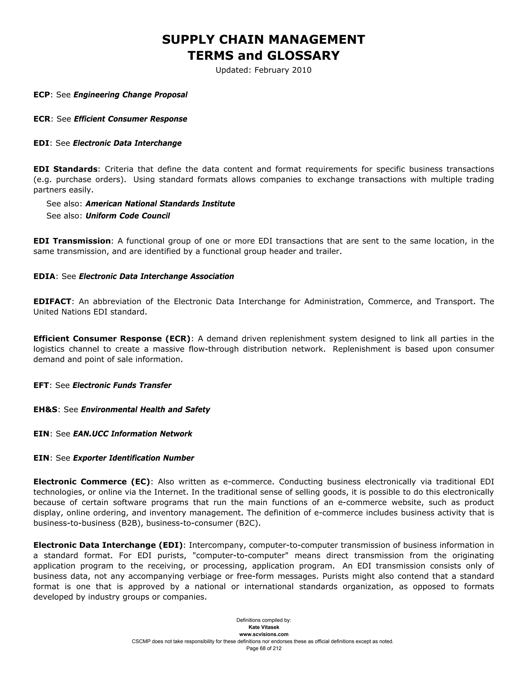 SUPPLY CHAIN MANAGEMENT
                                          TERMS and GLOSSARY
                                                               Updated: February 2010


ECP: See Engineering Change Proposal


ECR: See Efficient Consumer Response


EDI: See Electronic Data Interchange


EDI Standards: Criteria that define the data content and format requirements for specific business transactions
(e.g. purchase orders). Using standard formats allows companies to exchange transactions with multiple trading
partners easily.
   See also: American National Standards Institute
   See also: Uniform Code Council


EDI Transmission: A functional group of one or more EDI transactions that are sent to the same location, in the
same transmission, and are identified by a functional group header and trailer.


EDIA: See Electronic Data Interchange Association


EDIFACT: An abbreviation of the Electronic Data Interchange for Administration, Commerce, and Transport. The
United Nations EDI standard.


Efficient Consumer Response (ECR): A demand driven replenishment system designed to link all parties in the
logistics channel to create a massive flow-through distribution network. Replenishment is based upon consumer
demand and point of sale information.


EFT: See Electronic Funds Transfer


EH&S: See Environmental Health and Safety


EIN: See EAN.UCC Information Network


EIN: See Exporter Identification Number


Electronic Commerce (EC): Also written as e-commerce. Conducting business electronically via traditional EDI
technologies, or online via the Internet. In the traditional sense of selling goods, it is possible to do this electronically
because of certain software programs that run the main functions of an e-commerce website, such as product
display, online ordering, and inventory management. The definition of e-commerce includes business activity that is
business-to-business (B2B), business-to-consumer (B2C).

Electronic Data Interchange (EDI): Intercompany, computer-to-computer transmission of business information in
a standard format. For EDI purists, "computer-to-computer" means direct transmission from the originating
application program to the receiving, or processing, application program. An EDI transmission consists only of
business data, not any accompanying verbiage or free-form messages. Purists might also contend that a standard
format is one that is approved by a national or international standards organization, as opposed to formats
developed by industry groups or companies.

                                                                      Definitions compiled by:
                                                                            Kate Vitasek
                                                                        www.scvisions.com
                          CSCMP does not take responsibility for these definitions nor endorses these as official definitions except as noted.
                                                                           Page 68 of 212
 