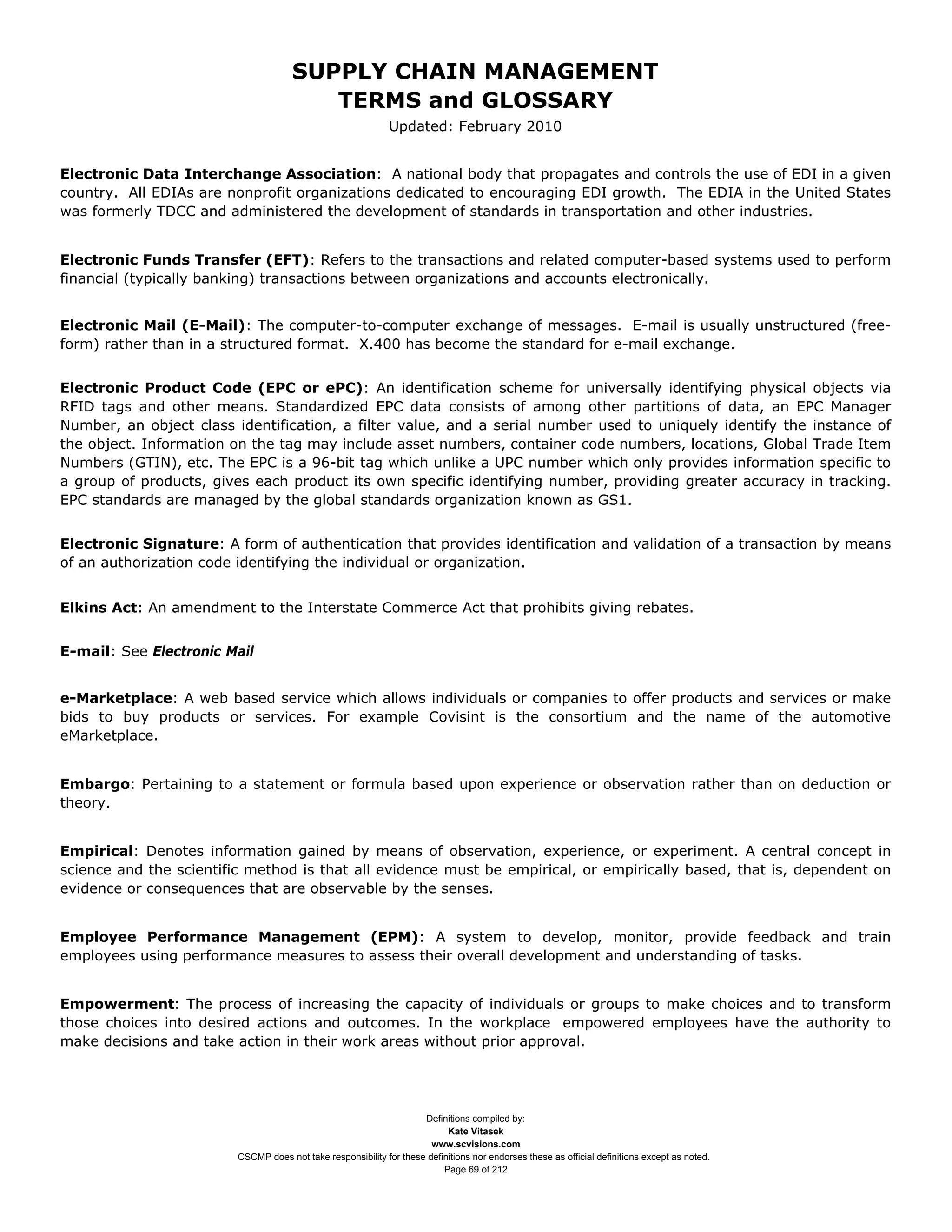 SUPPLY CHAIN MANAGEMENT
                                         TERMS and GLOSSARY
                                                              Updated: February 2010


Electronic Data Interchange Association: A national body that propagates and controls the use of EDI in a given
country. All EDIAs are nonprofit organizations dedicated to encouraging EDI growth. The EDIA in the United States
was formerly TDCC and administered the development of standards in transportation and other industries.


Electronic Funds Transfer (EFT): Refers to the transactions and related computer-based systems used to perform
financial (typically banking) transactions between organizations and accounts electronically.


Electronic Mail (E-Mail): The computer-to-computer exchange of messages. E-mail is usually unstructured (free-
form) rather than in a structured format. X.400 has become the standard for e-mail exchange.


Electronic Product Code (EPC or ePC): An identification scheme for universally identifying physical objects via
RFID tags and other means. Standardized EPC data consists of among other partitions of data, an EPC Manager
Number, an object class identification, a filter value, and a serial number used to uniquely identify the instance of
the object. Information on the tag may include asset numbers, container code numbers, locations, Global Trade Item
Numbers (GTIN), etc. The EPC is a 96-bit tag which unlike a UPC number which only provides information specific to
a group of products, gives each product its own specific identifying number, providing greater accuracy in tracking.
EPC standards are managed by the global standards organization known as GS1.


Electronic Signature: A form of authentication that provides identification and validation of a transaction by means
of an authorization code identifying the individual or organization.


Elkins Act: An amendment to the Interstate Commerce Act that prohibits giving rebates.


E-mail: See Electronic Mail


e-Marketplace: A web based service which allows individuals or companies to offer products and services or make
bids to buy products or services. For example Covisint is the consortium and the name of the automotive
eMarketplace.


Embargo: Pertaining to a statement or formula based upon experience or observation rather than on deduction or
theory.


Empirical: Denotes information gained by means of observation, experience, or experiment. A central concept in
science and the scientific method is that all evidence must be empirical, or empirically based, that is, dependent on
evidence or consequences that are observable by the senses.


Employee Performance Management (EPM): A system to develop, monitor, provide feedback and train
employees using performance measures to assess their overall development and understanding of tasks.


Empowerment: The process of increasing the capacity of individuals or groups to make choices and to transform
those choices into desired actions and outcomes. In the workplace empowered employees have the authority to
make decisions and take action in their work areas without prior approval.




                                                                     Definitions compiled by:
                                                                           Kate Vitasek
                                                                       www.scvisions.com
                         CSCMP does not take responsibility for these definitions nor endorses these as official definitions except as noted.
                                                                          Page 69 of 212
 