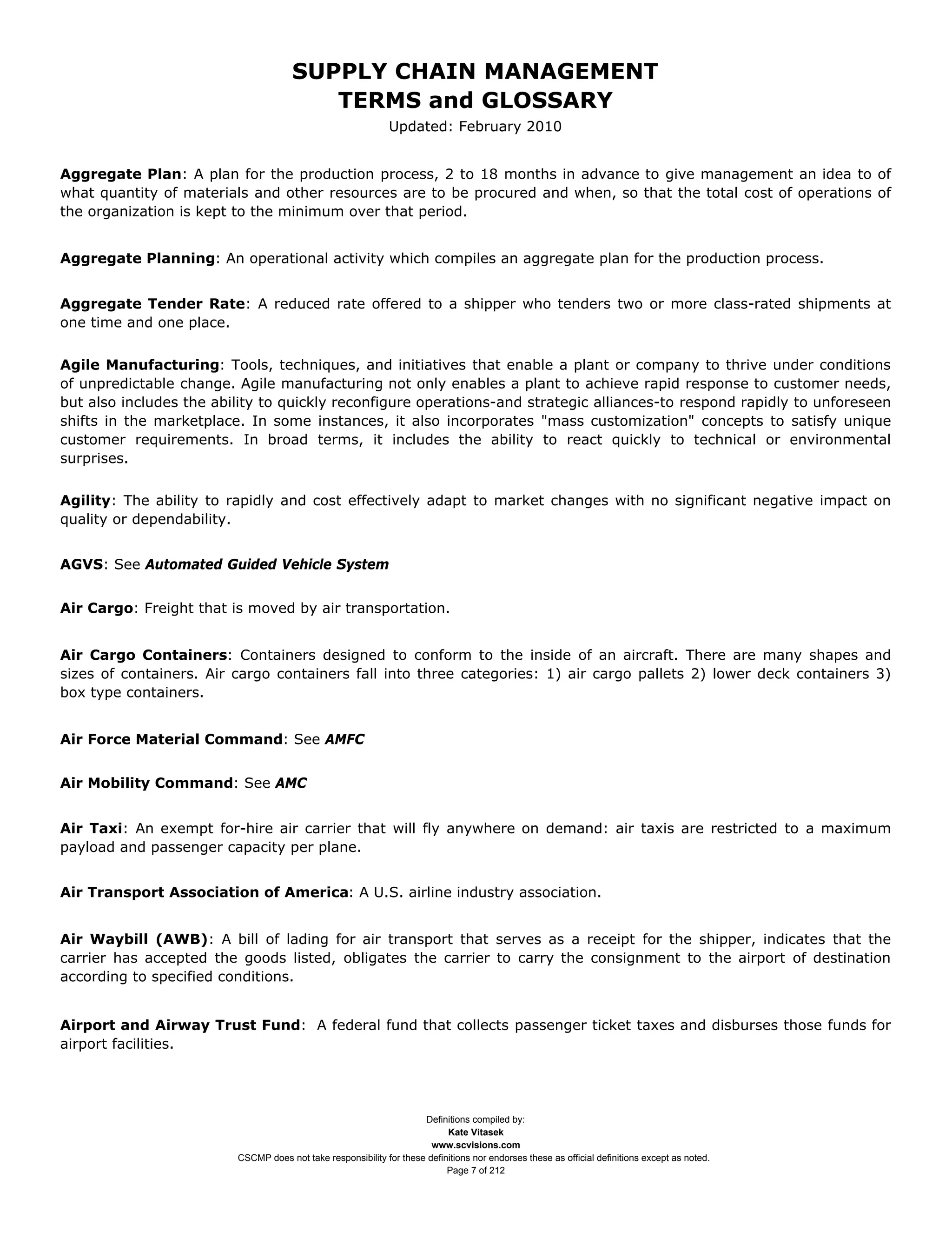 SUPPLY CHAIN MANAGEMENT
                                         TERMS and GLOSSARY
                                                              Updated: February 2010


Aggregate Plan: A plan for the production process, 2 to 18 months in advance to give management an idea to of
what quantity of materials and other resources are to be procured and when, so that the total cost of operations of
the organization is kept to the minimum over that period.


Aggregate Planning: An operational activity which compiles an aggregate plan for the production process.


Aggregate Tender Rate: A reduced rate offered to a shipper who tenders two or more class-rated shipments at
one time and one place.


Agile Manufacturing: Tools, techniques, and initiatives that enable a plant or company to thrive under conditions
of unpredictable change. Agile manufacturing not only enables a plant to achieve rapid response to customer needs,
but also includes the ability to quickly reconfigure operations-and strategic alliances-to respond rapidly to unforeseen
shifts in the marketplace. In some instances, it also incorporates "mass customization" concepts to satisfy unique
customer requirements. In broad terms, it includes the ability to react quickly to technical or environmental
surprises.


Agility: The ability to rapidly and cost effectively adapt to market changes with no significant negative impact on
quality or dependability.


AGVS: See Automated Guided Vehicle System


Air Cargo: Freight that is moved by air transportation.


Air Cargo Containers: Containers designed to conform to the inside of an aircraft. There are many shapes and
sizes of containers. Air cargo containers fall into three categories: 1) air cargo pallets 2) lower deck containers 3)
box type containers.


Air Force Material Command: See AMFC


Air Mobility Command: See AMC


Air Taxi: An exempt for-hire air carrier that will fly anywhere on demand: air taxis are restricted to a maximum
payload and passenger capacity per plane.


Air Transport Association of America: A U.S. airline industry association.


Air Waybill (AWB): A bill of lading for air transport that serves as a receipt for the shipper, indicates that the
carrier has accepted the goods listed, obligates the carrier to carry the consignment to the airport of destination
according to specified conditions.


Airport and Airway Trust Fund: A federal fund that collects passenger ticket taxes and disburses those funds for
airport facilities.




                                                                     Definitions compiled by:
                                                                           Kate Vitasek
                                                                       www.scvisions.com
                         CSCMP does not take responsibility for these definitions nor endorses these as official definitions except as noted.
                                                                           Page 7 of 212
 