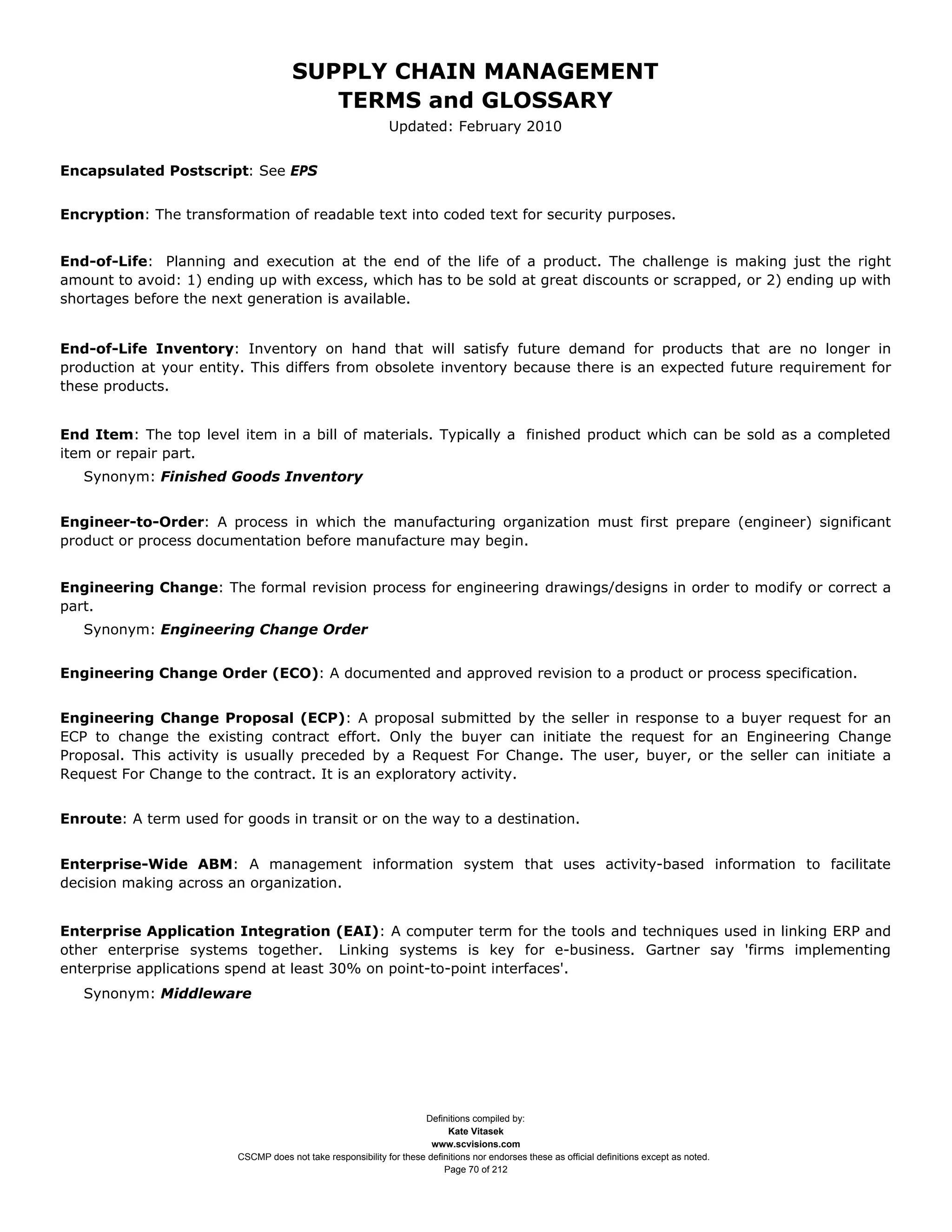 SUPPLY CHAIN MANAGEMENT
                                        TERMS and GLOSSARY
                                                             Updated: February 2010


Encapsulated Postscript: See EPS


Encryption: The transformation of readable text into coded text for security purposes.


End-of-Life: Planning and execution at the end of the life of a product. The challenge is making just the right
amount to avoid: 1) ending up with excess, which has to be sold at great discounts or scrapped, or 2) ending up with
shortages before the next generation is available.


End-of-Life Inventory: Inventory on hand that will satisfy future demand for products that are no longer in
production at your entity. This differs from obsolete inventory because there is an expected future requirement for
these products.


End Item: The top level item in a bill of materials. Typically a finished product which can be sold as a completed
item or repair part.
   Synonym: Finished Goods Inventory


Engineer-to-Order: A process in which the manufacturing organization must first prepare (engineer) significant
product or process documentation before manufacture may begin.


Engineering Change: The formal revision process for engineering drawings/designs in order to modify or correct a
part.
   Synonym: Engineering Change Order


Engineering Change Order (ECO): A documented and approved revision to a product or process specification.


Engineering Change Proposal (ECP): A proposal submitted by the seller in response to a buyer request for an
ECP to change the existing contract effort. Only the buyer can initiate the request for an Engineering Change
Proposal. This activity is usually preceded by a Request For Change. The user, buyer, or the seller can initiate a
Request For Change to the contract. It is an exploratory activity.


Enroute: A term used for goods in transit or on the way to a destination.


Enterprise-Wide ABM: A management information system that uses activity-based information to facilitate
decision making across an organization.


Enterprise Application Integration (EAI): A computer term for the tools and techniques used in linking ERP and
other enterprise systems together. Linking systems is key for e-business. Gartner say 'firms implementing
enterprise applications spend at least 30% on point-to-point interfaces'.
   Synonym: Middleware




                                                                    Definitions compiled by:
                                                                          Kate Vitasek
                                                                      www.scvisions.com
                        CSCMP does not take responsibility for these definitions nor endorses these as official definitions except as noted.
                                                                         Page 70 of 212
 