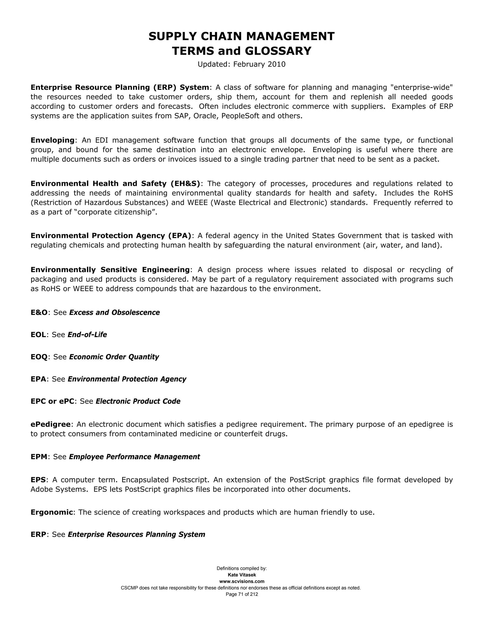SUPPLY CHAIN MANAGEMENT
                                        TERMS and GLOSSARY
                                                             Updated: February 2010


Enterprise Resource Planning (ERP) System: A class of software for planning and managing "enterprise-wide"
the resources needed to take customer orders, ship them, account for them and replenish all needed goods
according to customer orders and forecasts. Often includes electronic commerce with suppliers. Examples of ERP
systems are the application suites from SAP, Oracle, PeopleSoft and others.


Enveloping: An EDI management software function that groups all documents of the same type, or functional
group, and bound for the same destination into an electronic envelope. Enveloping is useful where there are
multiple documents such as orders or invoices issued to a single trading partner that need to be sent as a packet.


Environmental Health and Safety (EH&S): The category of processes, procedures and regulations related to
addressing the needs of maintaining environmental quality standards for health and safety. Includes the RoHS
(Restriction of Hazardous Substances) and WEEE (Waste Electrical and Electronic) standards. Frequently referred to
as a part of “corporate citizenship”.


Environmental Protection Agency (EPA): A federal agency in the United States Government that is tasked with
regulating chemicals and protecting human health by safeguarding the natural environment (air, water, and land).


Environmentally Sensitive Engineering: A design process where issues related to disposal or recycling of
packaging and used products is considered. May be part of a regulatory requirement associated with programs such
as RoHS or WEEE to address compounds that are hazardous to the environment.


E&O: See Excess and Obsolescence


EOL: See End-of-Life


EOQ: See Economic Order Quantity


EPA: See Environmental Protection Agency


EPC or ePC: See Electronic Product Code


ePedigree: An electronic document which satisfies a pedigree requirement. The primary purpose of an epedigree is
to protect consumers from contaminated medicine or counterfeit drugs.


EPM: See Employee Performance Management


EPS: A computer term. Encapsulated Postscript. An extension of the PostScript graphics file format developed by
Adobe Systems. EPS lets PostScript graphics files be incorporated into other documents.


Ergonomic: The science of creating workspaces and products which are human friendly to use.


ERP: See Enterprise Resources Planning System



                                                                    Definitions compiled by:
                                                                          Kate Vitasek
                                                                      www.scvisions.com
                        CSCMP does not take responsibility for these definitions nor endorses these as official definitions except as noted.
                                                                         Page 71 of 212
 