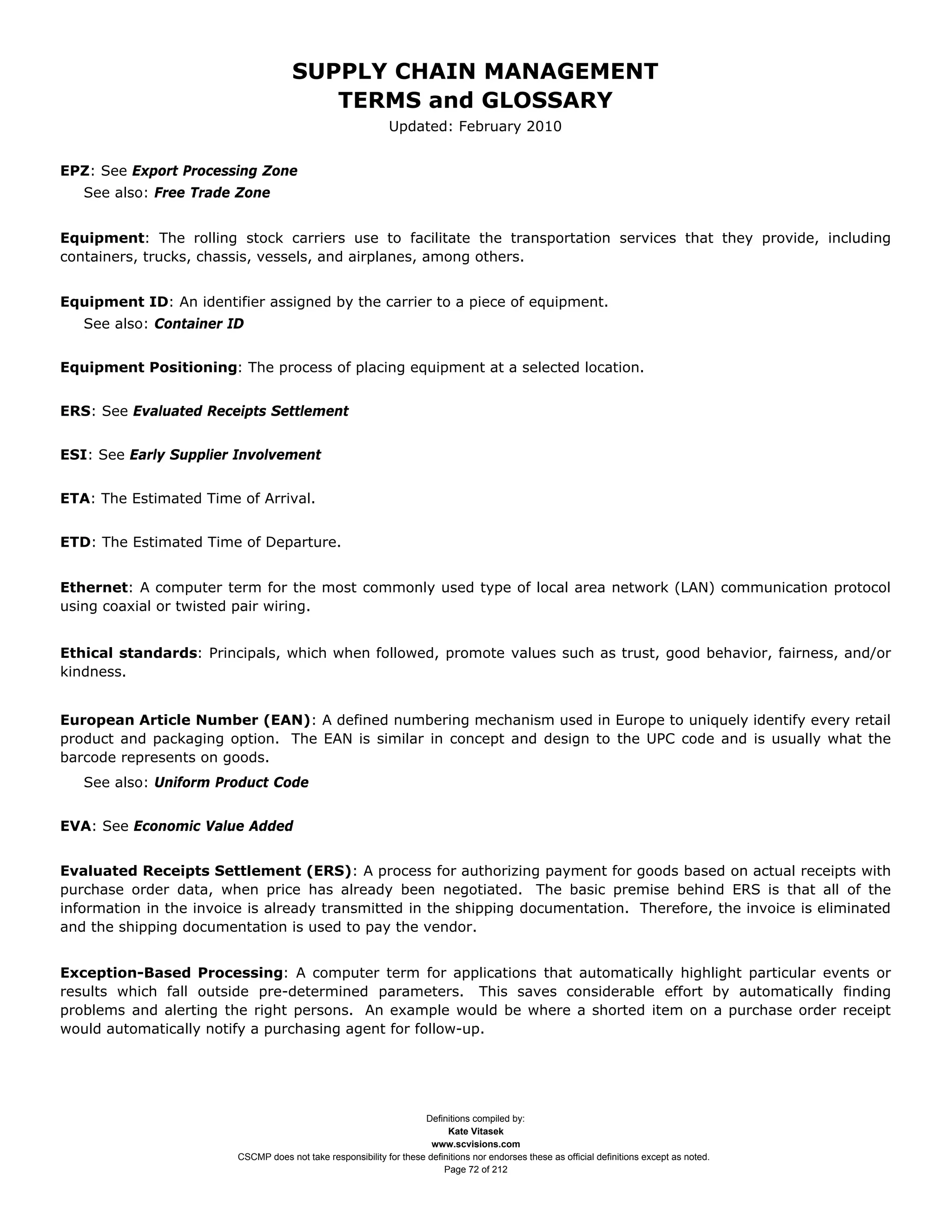 SUPPLY CHAIN MANAGEMENT
                                         TERMS and GLOSSARY
                                                              Updated: February 2010


EPZ: See Export Processing Zone
   See also: Free Trade Zone


Equipment: The rolling stock carriers use to facilitate the transportation services that they provide, including
containers, trucks, chassis, vessels, and airplanes, among others.


Equipment ID: An identifier assigned by the carrier to a piece of equipment.
   See also: Container ID


Equipment Positioning: The process of placing equipment at a selected location.


ERS: See Evaluated Receipts Settlement


ESI: See Early Supplier Involvement


ETA: The Estimated Time of Arrival.


ETD: The Estimated Time of Departure.


Ethernet: A computer term for the most commonly used type of local area network (LAN) communication protocol
using coaxial or twisted pair wiring.


Ethical standards: Principals, which when followed, promote values such as trust, good behavior, fairness, and/or
kindness.


European Article Number (EAN): A defined numbering mechanism used in Europe to uniquely identify every retail
product and packaging option. The EAN is similar in concept and design to the UPC code and is usually what the
barcode represents on goods.
   See also: Uniform Product Code


EVA: See Economic Value Added


Evaluated Receipts Settlement (ERS): A process for authorizing payment for goods based on actual receipts with
purchase order data, when price has already been negotiated. The basic premise behind ERS is that all of the
information in the invoice is already transmitted in the shipping documentation. Therefore, the invoice is eliminated
and the shipping documentation is used to pay the vendor.


Exception-Based Processing: A computer term for applications that automatically highlight particular events or
results which fall outside pre-determined parameters. This saves considerable effort by automatically finding
problems and alerting the right persons. An example would be where a shorted item on a purchase order receipt
would automatically notify a purchasing agent for follow-up.




                                                                     Definitions compiled by:
                                                                           Kate Vitasek
                                                                       www.scvisions.com
                         CSCMP does not take responsibility for these definitions nor endorses these as official definitions except as noted.
                                                                          Page 72 of 212
 