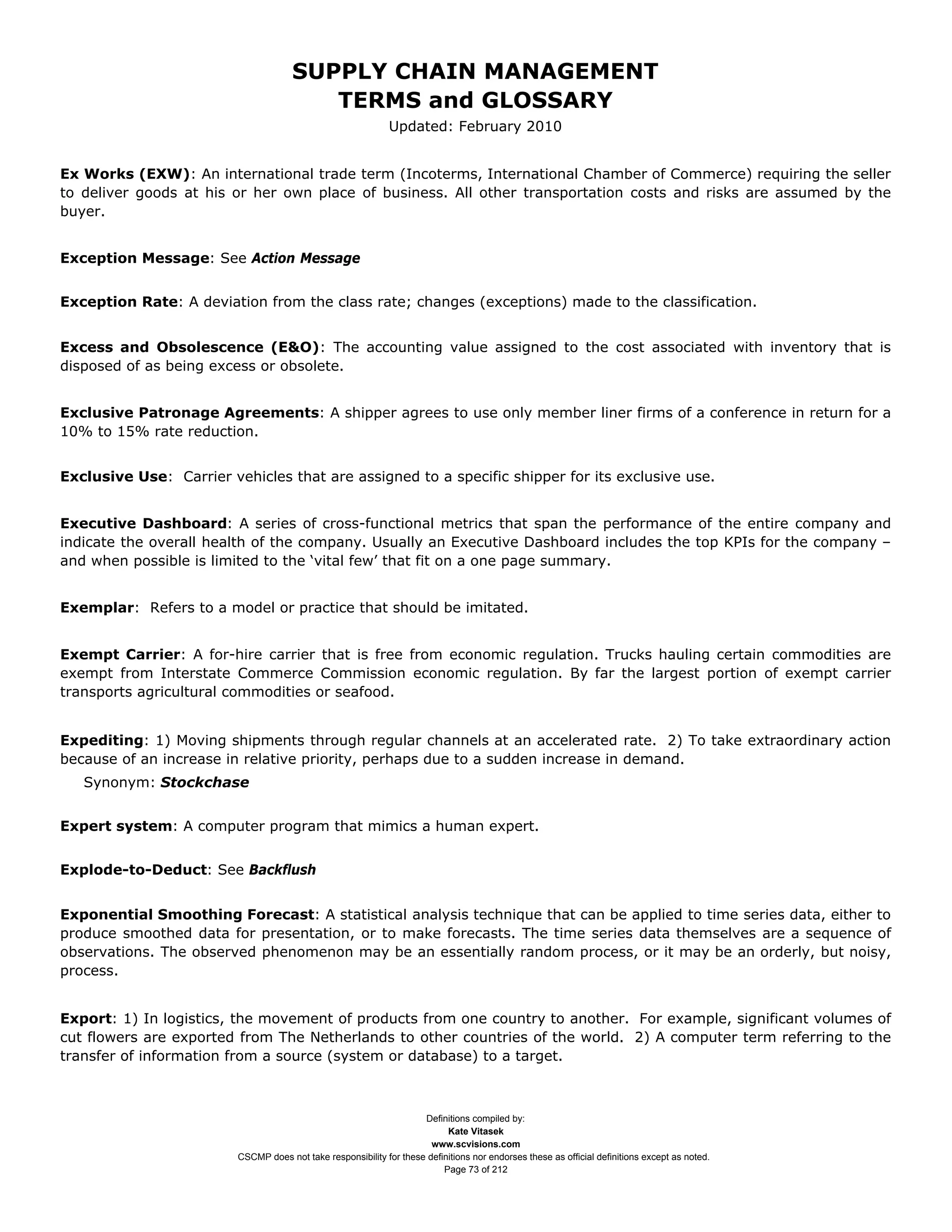 SUPPLY CHAIN MANAGEMENT
                                         TERMS and GLOSSARY
                                                              Updated: February 2010


Ex Works (EXW): An international trade term (Incoterms, International Chamber of Commerce) requiring the seller
to deliver goods at his or her own place of business. All other transportation costs and risks are assumed by the
buyer.


Exception Message: See Action Message


Exception Rate: A deviation from the class rate; changes (exceptions) made to the classification.


Excess and Obsolescence (E&O): The accounting value assigned to the cost associated with inventory that is
disposed of as being excess or obsolete.


Exclusive Patronage Agreements: A shipper agrees to use only member liner firms of a conference in return for a
10% to 15% rate reduction.


Exclusive Use: Carrier vehicles that are assigned to a specific shipper for its exclusive use.


Executive Dashboard: A series of cross-functional metrics that span the performance of the entire company and
indicate the overall health of the company. Usually an Executive Dashboard includes the top KPIs for the company –
and when possible is limited to the ‘vital few’ that fit on a one page summary.


Exemplar: Refers to a model or practice that should be imitated.


Exempt Carrier: A for-hire carrier that is free from economic regulation. Trucks hauling certain commodities are
exempt from Interstate Commerce Commission economic regulation. By far the largest portion of exempt carrier
transports agricultural commodities or seafood.


Expediting: 1) Moving shipments through regular channels at an accelerated rate. 2) To take extraordinary action
because of an increase in relative priority, perhaps due to a sudden increase in demand.
   Synonym: Stockchase


Expert system: A computer program that mimics a human expert.


Explode-to-Deduct: See Backflush


Exponential Smoothing Forecast: A statistical analysis technique that can be applied to time series data, either to
produce smoothed data for presentation, or to make forecasts. The time series data themselves are a sequence of
observations. The observed phenomenon may be an essentially random process, or it may be an orderly, but noisy,
process.


Export: 1) In logistics, the movement of products from one country to another. For example, significant volumes of
cut flowers are exported from The Netherlands to other countries of the world. 2) A computer term referring to the
transfer of information from a source (system or database) to a target.



                                                                     Definitions compiled by:
                                                                           Kate Vitasek
                                                                       www.scvisions.com
                         CSCMP does not take responsibility for these definitions nor endorses these as official definitions except as noted.
                                                                          Page 73 of 212
 