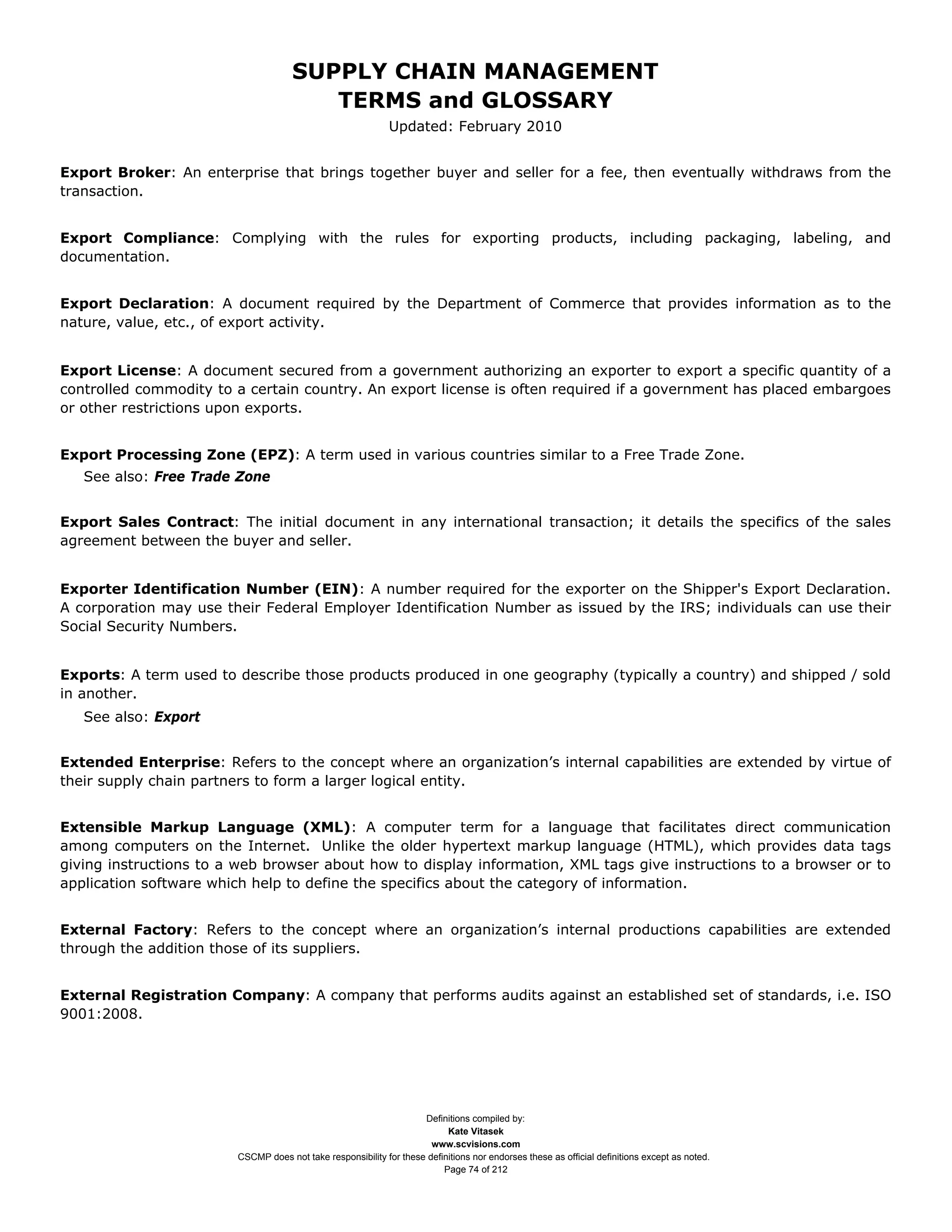 SUPPLY CHAIN MANAGEMENT
                                        TERMS and GLOSSARY
                                                             Updated: February 2010


Export Broker: An enterprise that brings together buyer and seller for a fee, then eventually withdraws from the
transaction.


Export Compliance: Complying with the rules for exporting products, including packaging, labeling, and
documentation.


Export Declaration: A document required by the Department of Commerce that provides information as to the
nature, value, etc., of export activity.


Export License: A document secured from a government authorizing an exporter to export a specific quantity of a
controlled commodity to a certain country. An export license is often required if a government has placed embargoes
or other restrictions upon exports.


Export Processing Zone (EPZ): A term used in various countries similar to a Free Trade Zone.
   See also: Free Trade Zone


Export Sales Contract: The initial document in any international transaction; it details the specifics of the sales
agreement between the buyer and seller.


Exporter Identification Number (EIN): A number required for the exporter on the Shipper's Export Declaration.
A corporation may use their Federal Employer Identification Number as issued by the IRS; individuals can use their
Social Security Numbers.


Exports: A term used to describe those products produced in one geography (typically a country) and shipped / sold
in another.
   See also: Export


Extended Enterprise: Refers to the concept where an organization’s internal capabilities are extended by virtue of
their supply chain partners to form a larger logical entity.


Extensible Markup Language (XML): A computer term for a language that facilitates direct communication
among computers on the Internet. Unlike the older hypertext markup language (HTML), which provides data tags
giving instructions to a web browser about how to display information, XML tags give instructions to a browser or to
application software which help to define the specifics about the category of information.


External Factory: Refers to the concept where an organization’s internal productions capabilities are extended
through the addition those of its suppliers.


External Registration Company: A company that performs audits against an established set of standards, i.e. ISO
9001:2008.




                                                                    Definitions compiled by:
                                                                          Kate Vitasek
                                                                      www.scvisions.com
                        CSCMP does not take responsibility for these definitions nor endorses these as official definitions except as noted.
                                                                         Page 74 of 212
 