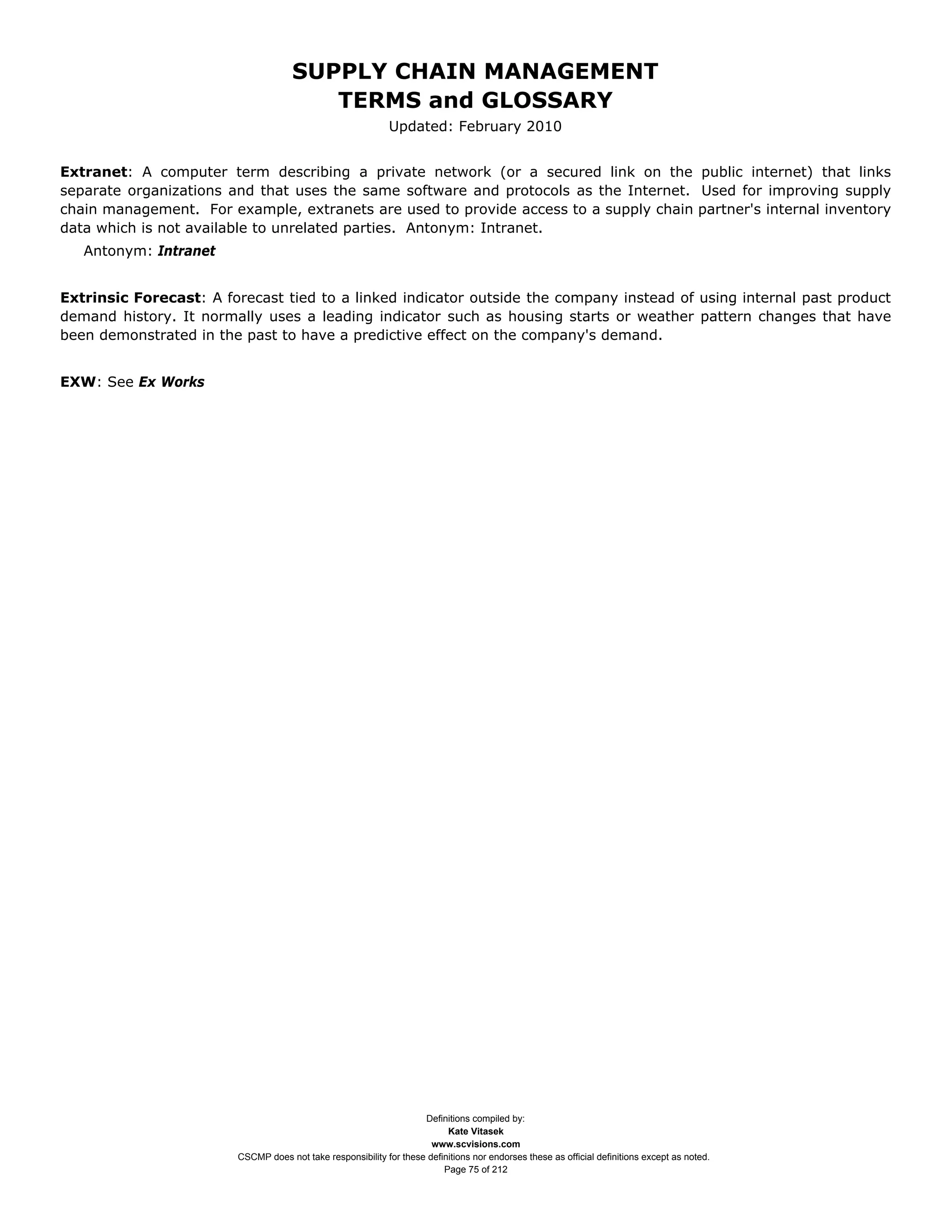 SUPPLY CHAIN MANAGEMENT
                                        TERMS and GLOSSARY
                                                             Updated: February 2010


Extranet: A computer term describing a private network (or a secured link on the public internet) that links
separate organizations and that uses the same software and protocols as the Internet. Used for improving supply
chain management. For example, extranets are used to provide access to a supply chain partner's internal inventory
data which is not available to unrelated parties. Antonym: Intranet.
   Antonym: Intranet


Extrinsic Forecast: A forecast tied to a linked indicator outside the company instead of using internal past product
demand history. It normally uses a leading indicator such as housing starts or weather pattern changes that have
been demonstrated in the past to have a predictive effect on the company's demand.


EXW: See Ex Works




                                                                    Definitions compiled by:
                                                                          Kate Vitasek
                                                                      www.scvisions.com
                        CSCMP does not take responsibility for these definitions nor endorses these as official definitions except as noted.
                                                                         Page 75 of 212
 
