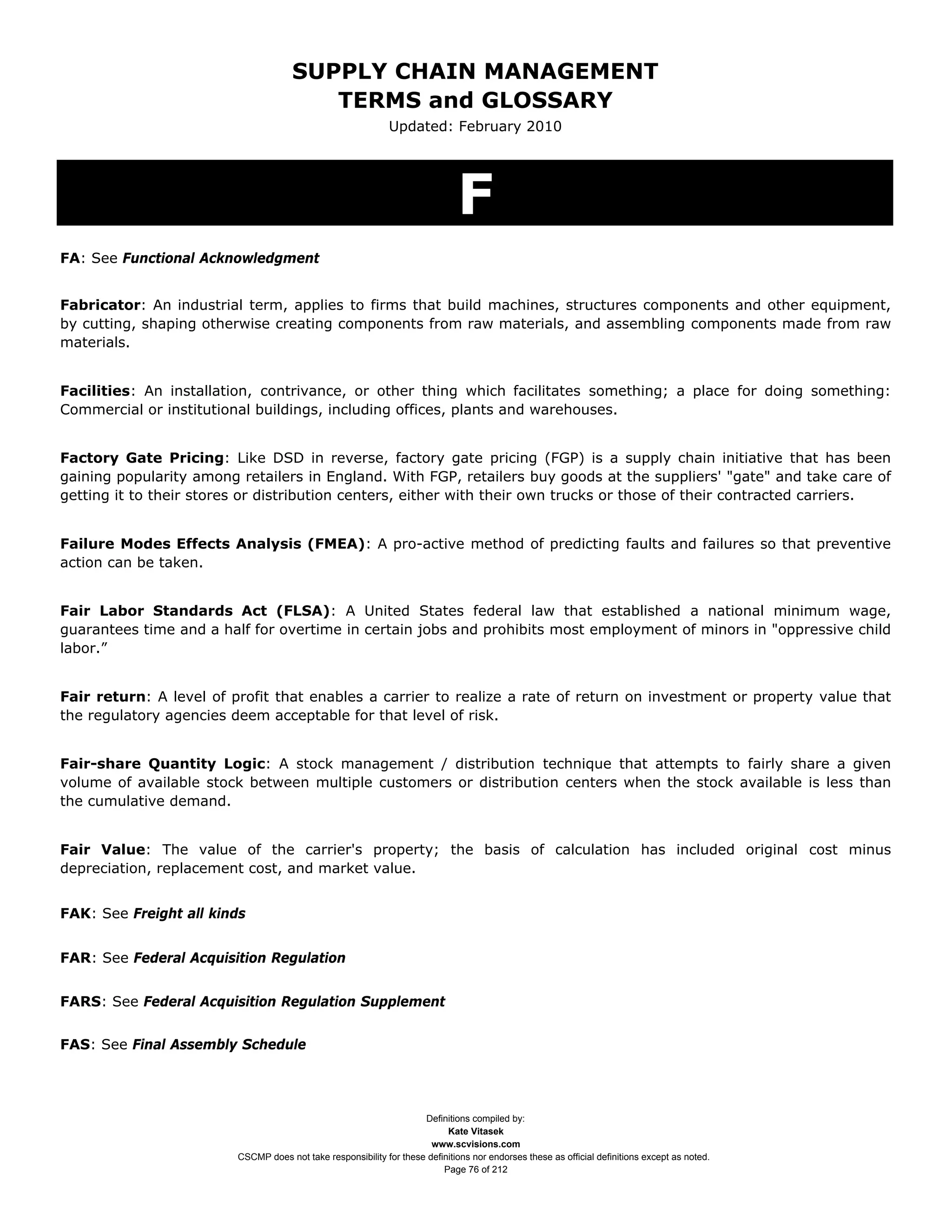 SUPPLY CHAIN MANAGEMENT
                                         TERMS and GLOSSARY
                                                              Updated: February 2010




                                                                              F
FA: See Functional Acknowledgment


Fabricator: An industrial term, applies to firms that build machines, structures components and other equipment,
by cutting, shaping otherwise creating components from raw materials, and assembling components made from raw
materials.


Facilities: An installation, contrivance, or other thing which facilitates something; a place for doing something:
Commercial or institutional buildings, including offices, plants and warehouses.


Factory Gate Pricing: Like DSD in reverse, factory gate pricing (FGP) is a supply chain initiative that has been
gaining popularity among retailers in England. With FGP, retailers buy goods at the suppliers' "gate" and take care of
getting it to their stores or distribution centers, either with their own trucks or those of their contracted carriers.


Failure Modes Effects Analysis (FMEA): A pro-active method of predicting faults and failures so that preventive
action can be taken.


Fair Labor Standards Act (FLSA): A United States federal law that established a national minimum wage,
guarantees time and a half for overtime in certain jobs and prohibits most employment of minors in "oppressive child
labor.”


Fair return: A level of profit that enables a carrier to realize a rate of return on investment or property value that
the regulatory agencies deem acceptable for that level of risk.


Fair-share Quantity Logic: A stock management / distribution technique that attempts to fairly share a given
volume of available stock between multiple customers or distribution centers when the stock available is less than
the cumulative demand.


Fair Value: The value of the carrier's property; the basis of calculation has included original cost minus
depreciation, replacement cost, and market value.


FAK: See Freight all kinds


FAR: See Federal Acquisition Regulation


FARS: See Federal Acquisition Regulation Supplement


FAS: See Final Assembly Schedule




                                                                     Definitions compiled by:
                                                                           Kate Vitasek
                                                                       www.scvisions.com
                         CSCMP does not take responsibility for these definitions nor endorses these as official definitions except as noted.
                                                                          Page 76 of 212
 