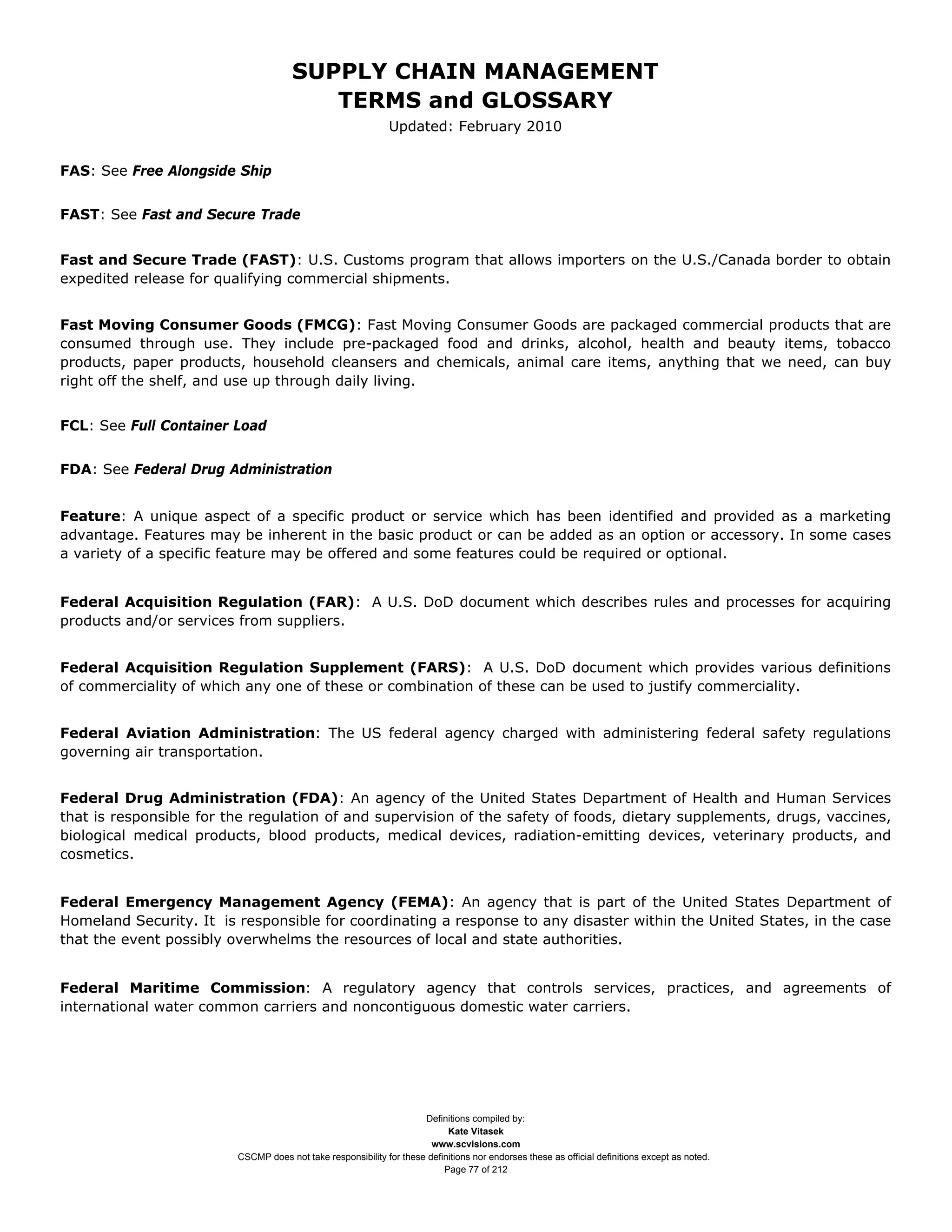 SUPPLY CHAIN MANAGEMENT
                                         TERMS and GLOSSARY
                                                              Updated: February 2010


FAS: See Free Alongside Ship


FAST: See Fast and Secure Trade


Fast and Secure Trade (FAST): U.S. Customs program that allows importers on the U.S./Canada border to obtain
expedited release for qualifying commercial shipments.


Fast Moving Consumer Goods (FMCG): Fast Moving Consumer Goods are packaged commercial products that are
consumed through use. They include pre-packaged food and drinks, alcohol, health and beauty items, tobacco
products, paper products, household cleansers and chemicals, animal care items, anything that we need, can buy
right off the shelf, and use up through daily living.


FCL: See Full Container Load


FDA: See Federal Drug Administration


Feature: A unique aspect of a specific product or service which has been identified and provided as a marketing
advantage. Features may be inherent in the basic product or can be added as an option or accessory. In some cases
a variety of a specific feature may be offered and some features could be required or optional.


Federal Acquisition Regulation (FAR): A U.S. DoD document which describes rules and processes for acquiring
products and/or services from suppliers.


Federal Acquisition Regulation Supplement (FARS): A U.S. DoD document which provides various definitions
of commerciality of which any one of these or combination of these can be used to justify commerciality.


Federal Aviation Administration: The US federal agency charged with administering federal safety regulations
governing air transportation.


Federal Drug Administration (FDA): An agency of the United States Department of Health and Human Services
that is responsible for the regulation of and supervision of the safety of foods, dietary supplements, drugs, vaccines,
biological medical products, blood products, medical devices, radiation-emitting devices, veterinary products, and
cosmetics.


Federal Emergency Management Agency (FEMA): An agency that is part of the United States Department of
Homeland Security. It is responsible for coordinating a response to any disaster within the United States, in the case
that the event possibly overwhelms the resources of local and state authorities.


Federal Maritime Commission: A regulatory agency that controls services, practices, and agreements of
international water common carriers and noncontiguous domestic water carriers.




                                                                     Definitions compiled by:
                                                                           Kate Vitasek
                                                                       www.scvisions.com
                         CSCMP does not take responsibility for these definitions nor endorses these as official definitions except as noted.
                                                                          Page 77 of 212
 