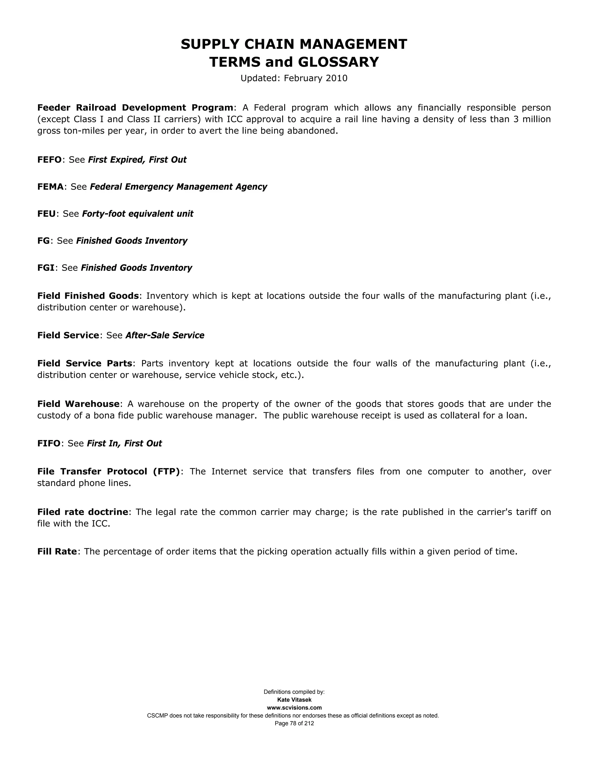 SUPPLY CHAIN MANAGEMENT
                                         TERMS and GLOSSARY
                                                              Updated: February 2010


Feeder Railroad Development Program: A Federal program which allows any financially responsible person
(except Class I and Class II carriers) with ICC approval to acquire a rail line having a density of less than 3 million
gross ton-miles per year, in order to avert the line being abandoned.


FEFO: See First Expired, First Out


FEMA: See Federal Emergency Management Agency


FEU: See Forty-foot equivalent unit


FG: See Finished Goods Inventory


FGI: See Finished Goods Inventory


Field Finished Goods: Inventory which is kept at locations outside the four walls of the manufacturing plant (i.e.,
distribution center or warehouse).


Field Service: See After-Sale Service


Field Service Parts: Parts inventory kept at locations outside the four walls of the manufacturing plant (i.e.,
distribution center or warehouse, service vehicle stock, etc.).


Field Warehouse: A warehouse on the property of the owner of the goods that stores goods that are under the
custody of a bona fide public warehouse manager. The public warehouse receipt is used as collateral for a loan.


FIFO: See First In, First Out


File Transfer Protocol (FTP): The Internet service that transfers files from one computer to another, over
standard phone lines.


Filed rate doctrine: The legal rate the common carrier may charge; is the rate published in the carrier's tariff on
file with the ICC.


Fill Rate: The percentage of order items that the picking operation actually fills within a given period of time.




                                                                     Definitions compiled by:
                                                                           Kate Vitasek
                                                                       www.scvisions.com
                         CSCMP does not take responsibility for these definitions nor endorses these as official definitions except as noted.
                                                                          Page 78 of 212
 