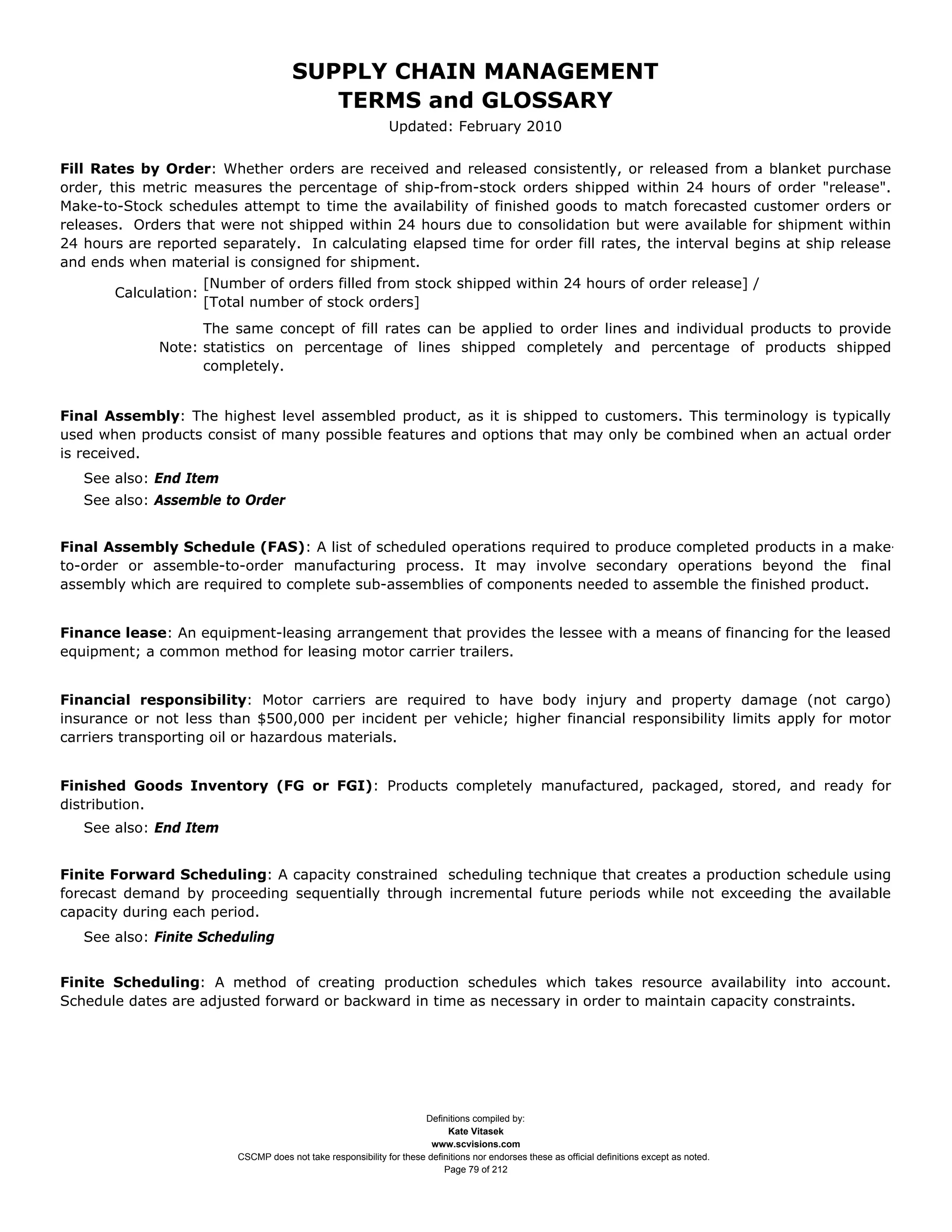 SUPPLY CHAIN MANAGEMENT
                                          TERMS and GLOSSARY
                                                               Updated: February 2010


Fill Rates by Order: Whether orders are received and released consistently, or released from a blanket purchase
order, this metric measures the percentage of ship-from-stock orders shipped within 24 hours of order "release".
Make-to-Stock schedules attempt to time the availability of finished goods to match forecasted customer orders or
releases. Orders that were not shipped within 24 hours due to consolidation but were available for shipment within
24 hours are reported separately. In calculating elapsed time for order fill rates, the interval begins at ship release
and ends when material is consigned for shipment.
                      [Number of orders filled from stock shipped within 24 hours of order release] /
       Calculation:
                      [Total number of stock orders]
                    The same concept of fill rates can be applied to order lines and individual products to provide
              Note: statistics on percentage of lines shipped completely and percentage of products shipped
                    completely.


Final Assembly: The highest level assembled product, as it is shipped to customers. This terminology is typically
used when products consist of many possible features and options that may only be combined when an actual order
is received.
   See also: End Item
   See also: Assemble to Order


Final Assembly Schedule (FAS): A list of scheduled operations required to produce completed products in a make-
to-order or assemble-to-order manufacturing process. It may involve secondary operations beyond the final
assembly which are required to complete sub-assemblies of components needed to assemble the finished product.


Finance lease: An equipment-leasing arrangement that provides the lessee with a means of financing for the leased
equipment; a common method for leasing motor carrier trailers.


Financial responsibility: Motor carriers are required to have body injury and property damage (not cargo)
insurance or not less than $500,000 per incident per vehicle; higher financial responsibility limits apply for motor
carriers transporting oil or hazardous materials.


Finished Goods Inventory (FG or FGI): Products completely manufactured, packaged, stored, and ready for
distribution.
   See also: End Item


Finite Forward Scheduling: A capacity constrained scheduling technique that creates a production schedule using
forecast demand by proceeding sequentially through incremental future periods while not exceeding the available
capacity during each period.
   See also: Finite Scheduling


Finite Scheduling: A method of creating production schedules which takes resource availability into account.
Schedule dates are adjusted forward or backward in time as necessary in order to maintain capacity constraints.




                                                                      Definitions compiled by:
                                                                            Kate Vitasek
                                                                        www.scvisions.com
                          CSCMP does not take responsibility for these definitions nor endorses these as official definitions except as noted.
                                                                           Page 79 of 212
 