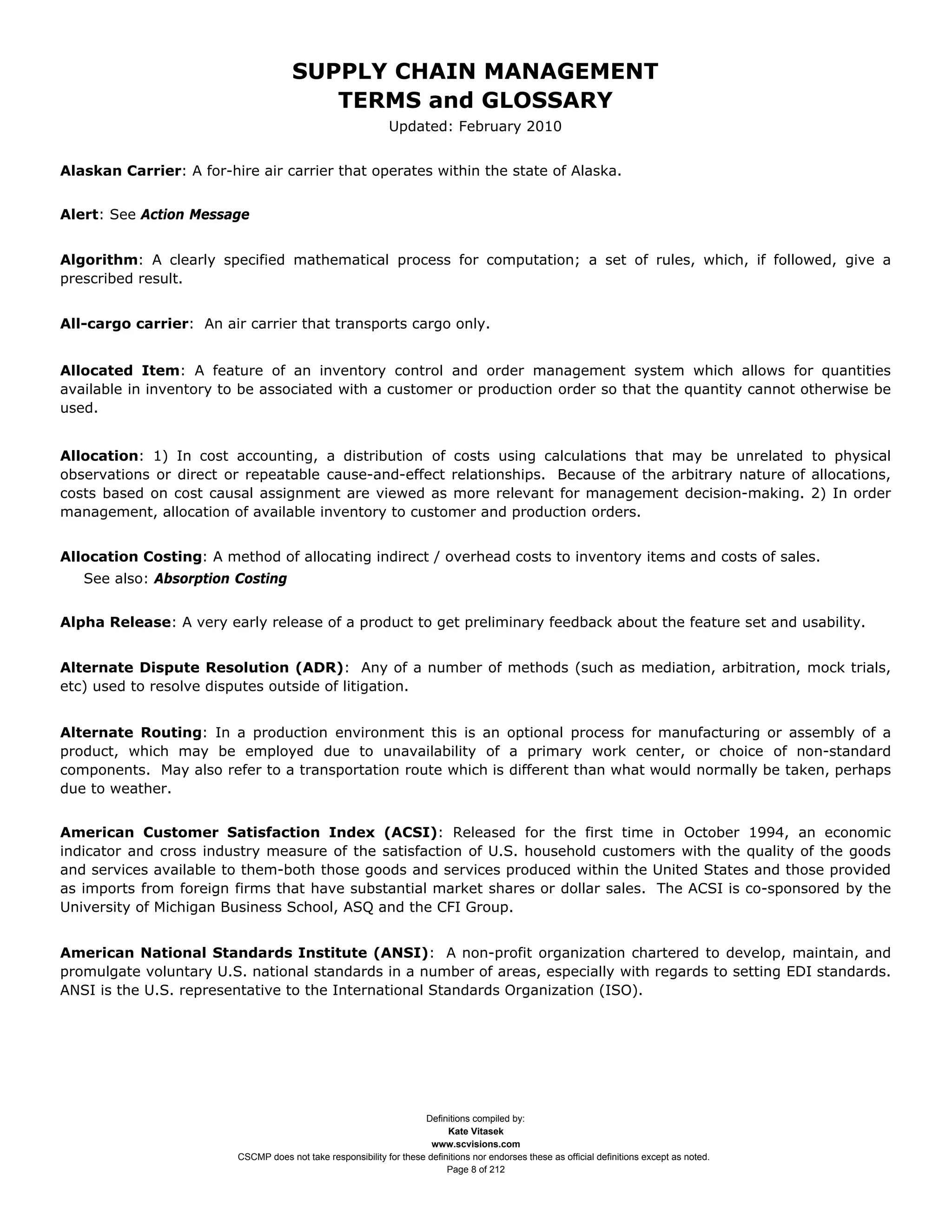 SUPPLY CHAIN MANAGEMENT
                                         TERMS and GLOSSARY
                                                              Updated: February 2010


Alaskan Carrier: A for-hire air carrier that operates within the state of Alaska.


Alert: See Action Message


Algorithm: A clearly specified mathematical process for computation; a set of rules, which, if followed, give a
prescribed result.


All-cargo carrier: An air carrier that transports cargo only.


Allocated Item: A feature of an inventory control and order management system which allows for quantities
available in inventory to be associated with a customer or production order so that the quantity cannot otherwise be
used.


Allocation: 1) In cost accounting, a distribution of costs using calculations that may be unrelated to physical
observations or direct or repeatable cause-and-effect relationships. Because of the arbitrary nature of allocations,
costs based on cost causal assignment are viewed as more relevant for management decision-making. 2) In order
management, allocation of available inventory to customer and production orders.


Allocation Costing: A method of allocating indirect / overhead costs to inventory items and costs of sales.
   See also: Absorption Costing


Alpha Release: A very early release of a product to get preliminary feedback about the feature set and usability.


Alternate Dispute Resolution (ADR): Any of a number of methods (such as mediation, arbitration, mock trials,
etc) used to resolve disputes outside of litigation.


Alternate Routing: In a production environment this is an optional process for manufacturing or assembly of a
product, which may be employed due to unavailability of a primary work center, or choice of non-standard
components. May also refer to a transportation route which is different than what would normally be taken, perhaps
due to weather.


American Customer Satisfaction Index (ACSI): Released for the first time in October 1994, an economic
indicator and cross industry measure of the satisfaction of U.S. household customers with the quality of the goods
and services available to them-both those goods and services produced within the United States and those provided
as imports from foreign firms that have substantial market shares or dollar sales. The ACSI is co-sponsored by the
University of Michigan Business School, ASQ and the CFI Group.


American National Standards Institute (ANSI): A non-profit organization chartered to develop, maintain, and
promulgate voluntary U.S. national standards in a number of areas, especially with regards to setting EDI standards.
ANSI is the U.S. representative to the International Standards Organization (ISO).




                                                                     Definitions compiled by:
                                                                           Kate Vitasek
                                                                       www.scvisions.com
                         CSCMP does not take responsibility for these definitions nor endorses these as official definitions except as noted.
                                                                           Page 8 of 212
 
