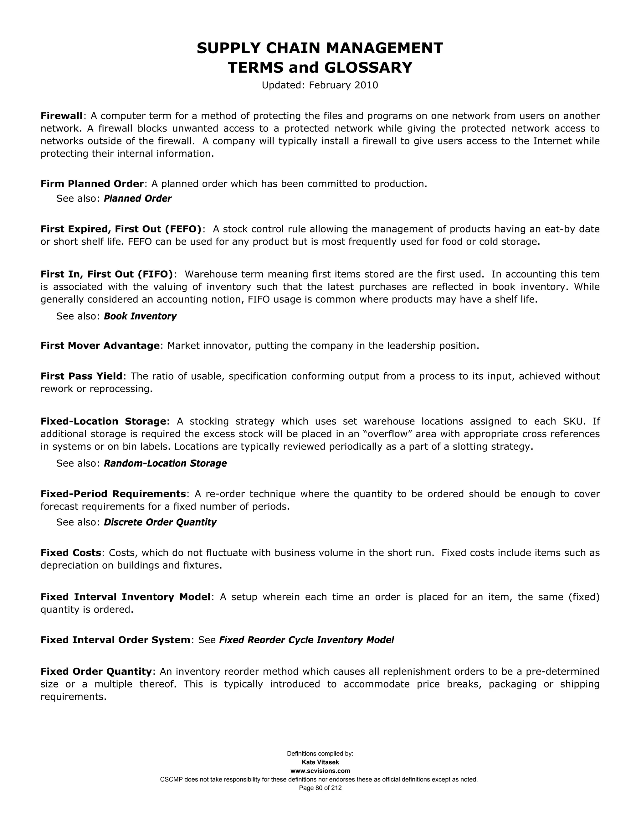 SUPPLY CHAIN MANAGEMENT
                                         TERMS and GLOSSARY
                                                              Updated: February 2010


Firewall: A computer term for a method of protecting the files and programs on one network from users on another
network. A firewall blocks unwanted access to a protected network while giving the protected network access to
networks outside of the firewall. A company will typically install a firewall to give users access to the Internet while
protecting their internal information.


Firm Planned Order: A planned order which has been committed to production.
   See also: Planned Order


First Expired, First Out (FEFO): A stock control rule allowing the management of products having an eat-by date
or short shelf life. FEFO can be used for any product but is most frequently used for food or cold storage.


First In, First Out (FIFO): Warehouse term meaning first items stored are the first used. In accounting this tem
is associated with the valuing of inventory such that the latest purchases are reflected in book inventory. While
generally considered an accounting notion, FIFO usage is common where products may have a shelf life.
   See also: Book Inventory


First Mover Advantage: Market innovator, putting the company in the leadership position.


First Pass Yield: The ratio of usable, specification conforming output from a process to its input, achieved without
rework or reprocessing.


Fixed-Location Storage: A stocking strategy which uses set warehouse locations assigned to each SKU. If
additional storage is required the excess stock will be placed in an “overflow” area with appropriate cross references
in systems or on bin labels. Locations are typically reviewed periodically as a part of a slotting strategy.
   See also: Random-Location Storage


Fixed-Period Requirements: A re-order technique where the quantity to be ordered should be enough to cover
forecast requirements for a fixed number of periods.
   See also: Discrete Order Quantity


Fixed Costs: Costs, which do not fluctuate with business volume in the short run. Fixed costs include items such as
depreciation on buildings and fixtures.


Fixed Interval Inventory Model: A setup wherein each time an order is placed for an item, the same (fixed)
quantity is ordered.


Fixed Interval Order System: See Fixed Reorder Cycle Inventory Model


Fixed Order Quantity: An inventory reorder method which causes all replenishment orders to be a pre-determined
size or a multiple thereof. This is typically introduced to accommodate price breaks, packaging or shipping
requirements.




                                                                     Definitions compiled by:
                                                                           Kate Vitasek
                                                                       www.scvisions.com
                         CSCMP does not take responsibility for these definitions nor endorses these as official definitions except as noted.
                                                                          Page 80 of 212
 