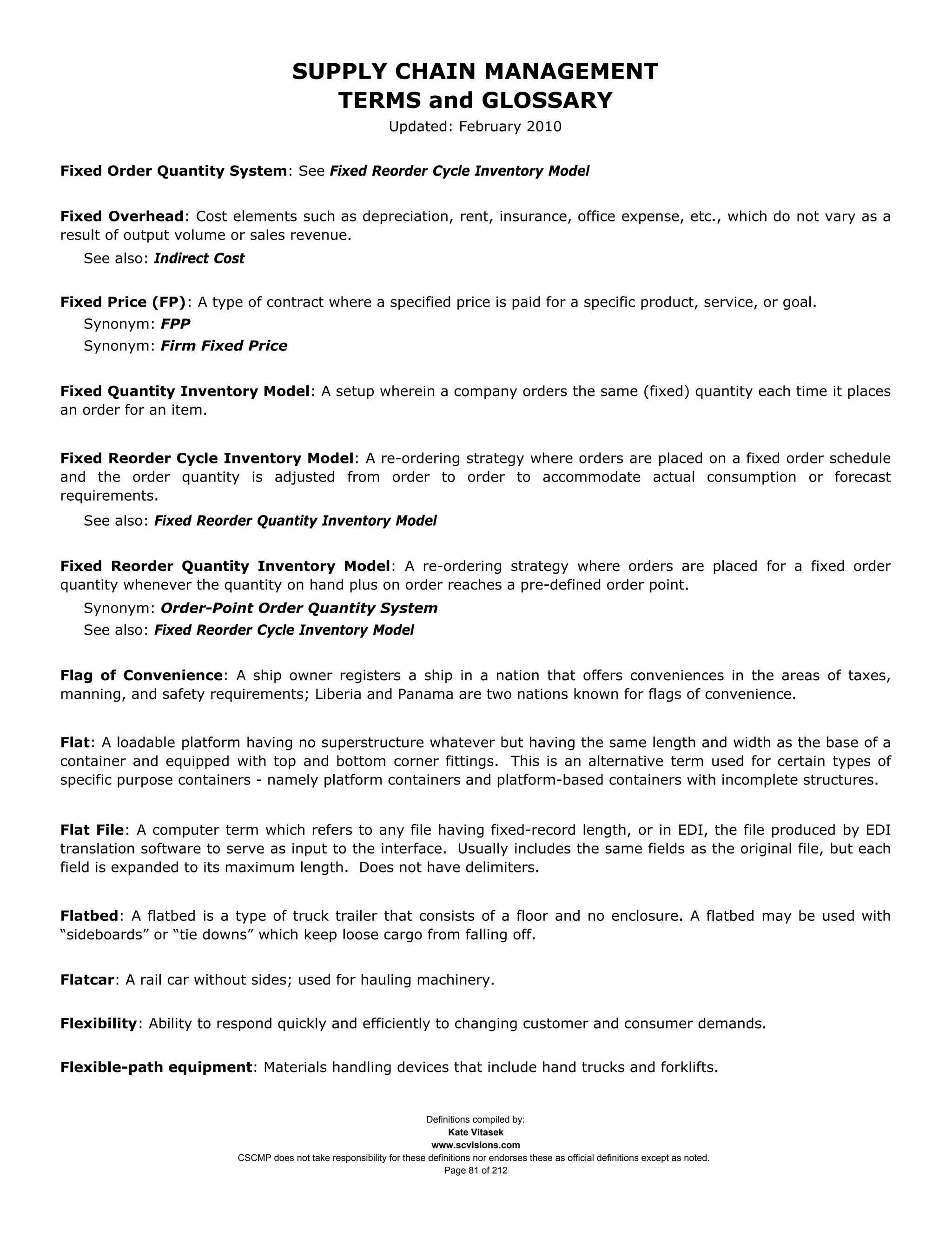 SUPPLY CHAIN MANAGEMENT
                                         TERMS and GLOSSARY
                                                              Updated: February 2010


Fixed Order Quantity System: See Fixed Reorder Cycle Inventory Model


Fixed Overhead: Cost elements such as depreciation, rent, insurance, office expense, etc., which do not vary as a
result of output volume or sales revenue.
   See also: Indirect Cost


Fixed Price (FP): A type of contract where a specified price is paid for a specific product, service, or goal.
   Synonym: FPP
   Synonym: Firm Fixed Price


Fixed Quantity Inventory Model: A setup wherein a company orders the same (fixed) quantity each time it places
an order for an item.


Fixed Reorder Cycle Inventory Model: A re-ordering strategy where orders are placed on a fixed order schedule
and the order quantity is adjusted from order to order to accommodate actual consumption or forecast
requirements.
   See also: Fixed Reorder Quantity Inventory Model


Fixed Reorder Quantity Inventory Model: A re-ordering strategy where orders are placed for a fixed order
quantity whenever the quantity on hand plus on order reaches a pre-defined order point.
   Synonym: Order-Point Order Quantity System
   See also: Fixed Reorder Cycle Inventory Model


Flag of Convenience: A ship owner registers a ship in a nation that offers conveniences in the areas of taxes,
manning, and safety requirements; Liberia and Panama are two nations known for flags of convenience.


Flat: A loadable platform having no superstructure whatever but having the same length and width as the base of a
container and equipped with top and bottom corner fittings. This is an alternative term used for certain types of
specific purpose containers - namely platform containers and platform-based containers with incomplete structures.


Flat File: A computer term which refers to any file having fixed-record length, or in EDI, the file produced by EDI
translation software to serve as input to the interface. Usually includes the same fields as the original file, but each
field is expanded to its maximum length. Does not have delimiters.


Flatbed: A flatbed is a type of truck trailer that consists of a floor and no enclosure. A flatbed may be used with
“sideboards” or “tie downs” which keep loose cargo from falling off.


Flatcar: A rail car without sides; used for hauling machinery.


Flexibility: Ability to respond quickly and efficiently to changing customer and consumer demands.


Flexible-path equipment: Materials handling devices that include hand trucks and forklifts.


                                                                     Definitions compiled by:
                                                                           Kate Vitasek
                                                                       www.scvisions.com
                         CSCMP does not take responsibility for these definitions nor endorses these as official definitions except as noted.
                                                                          Page 81 of 212
 