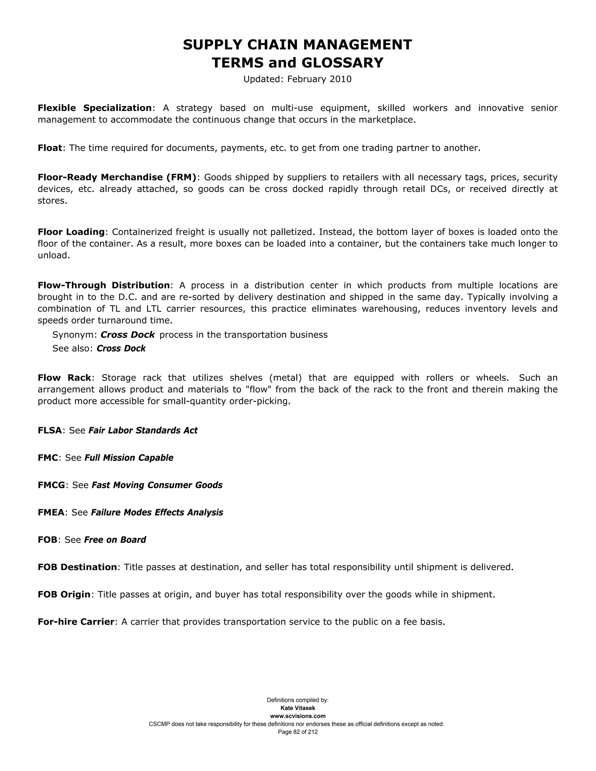 SUPPLY CHAIN MANAGEMENT
                                          TERMS and GLOSSARY
                                                               Updated: February 2010


Flexible Specialization: A strategy based on multi-use equipment, skilled workers and innovative senior
management to accommodate the continuous change that occurs in the marketplace.


Float: The time required for documents, payments, etc. to get from one trading partner to another.


Floor-Ready Merchandise (FRM): Goods shipped by suppliers to retailers with all necessary tags, prices, security
devices, etc. already attached, so goods can be cross docked rapidly through retail DCs, or received directly at
stores.


Floor Loading: Containerized freight is usually not palletized. Instead, the bottom layer of boxes is loaded onto the
floor of the container. As a result, more boxes can be loaded into a container, but the containers take much longer to
unload.


Flow-Through Distribution: A process in a distribution center in which products from multiple locations are
brought in to the D.C. and are re-sorted by delivery destination and shipped in the same day. Typically involving a
combination of TL and LTL carrier resources, this practice eliminates warehousing, reduces inventory levels and
speeds order turnaround time.
   Synonym: Cross Dock process in the transportation business
   See also: Cross Dock


Flow Rack: Storage rack that utilizes shelves (metal) that are equipped with rollers or wheels. Such an
arrangement allows product and materials to "flow" from the back of the rack to the front and therein making the
product more accessible for small-quantity order-picking.


FLSA: See Fair Labor Standards Act


FMC: See Full Mission Capable


FMCG: See Fast Moving Consumer Goods


FMEA: See Failure Modes Effects Analysis


FOB: See Free on Board


FOB Destination: Title passes at destination, and seller has total responsibility until shipment is delivered.


FOB Origin: Title passes at origin, and buyer has total responsibility over the goods while in shipment.


For-hire Carrier: A carrier that provides transportation service to the public on a fee basis.




                                                                      Definitions compiled by:
                                                                            Kate Vitasek
                                                                        www.scvisions.com
                          CSCMP does not take responsibility for these definitions nor endorses these as official definitions except as noted.
                                                                           Page 82 of 212
 