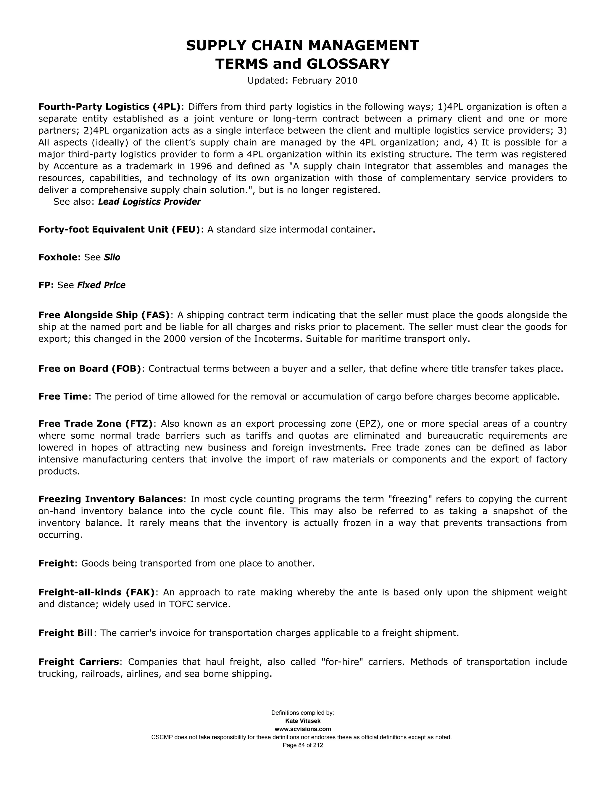 SUPPLY CHAIN MANAGEMENT
                                         TERMS and GLOSSARY
                                                              Updated: February 2010

Fourth-Party Logistics (4PL): Differs from third party logistics in the following ways; 1)4PL organization is often a
separate entity established as a joint venture or long-term contract between a primary client and one or more
partners; 2)4PL organization acts as a single interface between the client and multiple logistics service providers; 3)
All aspects (ideally) of the client’s supply chain are managed by the 4PL organization; and, 4) It is possible for a
major third-party logistics provider to form a 4PL organization within its existing structure. The term was registered
by Accenture as a trademark in 1996 and defined as "A supply chain integrator that assembles and manages the
resources, capabilities, and technology of its own organization with those of complementary service providers to
deliver a comprehensive supply chain solution.", but is no longer registered.
    See also: Lead Logistics Provider


Forty-foot Equivalent Unit (FEU): A standard size intermodal container.


Foxhole: See Silo


FP: See Fixed Price


Free Alongside Ship (FAS): A shipping contract term indicating that the seller must place the goods alongside the
ship at the named port and be liable for all charges and risks prior to placement. The seller must clear the goods for
export; this changed in the 2000 version of the Incoterms. Suitable for maritime transport only.


Free on Board (FOB): Contractual terms between a buyer and a seller, that define where title transfer takes place.


Free Time: The period of time allowed for the removal or accumulation of cargo before charges become applicable.


Free Trade Zone (FTZ): Also known as an export processing zone (EPZ), one or more special areas of a country
where some normal trade barriers such as tariffs and quotas are eliminated and bureaucratic requirements are
lowered in hopes of attracting new business and foreign investments. Free trade zones can be defined as labor
intensive manufacturing centers that involve the import of raw materials or components and the export of factory
products.


Freezing Inventory Balances: In most cycle counting programs the term "freezing" refers to copying the current
on-hand inventory balance into the cycle count file. This may also be referred to as taking a snapshot of the
inventory balance. It rarely means that the inventory is actually frozen in a way that prevents transactions from
occurring.


Freight: Goods being transported from one place to another.


Freight-all-kinds (FAK): An approach to rate making whereby the ante is based only upon the shipment weight
and distance; widely used in TOFC service.


Freight Bill: The carrier's invoice for transportation charges applicable to a freight shipment.


Freight Carriers: Companies that haul freight, also called "for-hire" carriers. Methods of transportation include
trucking, railroads, airlines, and sea borne shipping.



                                                                     Definitions compiled by:
                                                                           Kate Vitasek
                                                                       www.scvisions.com
                         CSCMP does not take responsibility for these definitions nor endorses these as official definitions except as noted.
                                                                          Page 84 of 212
 