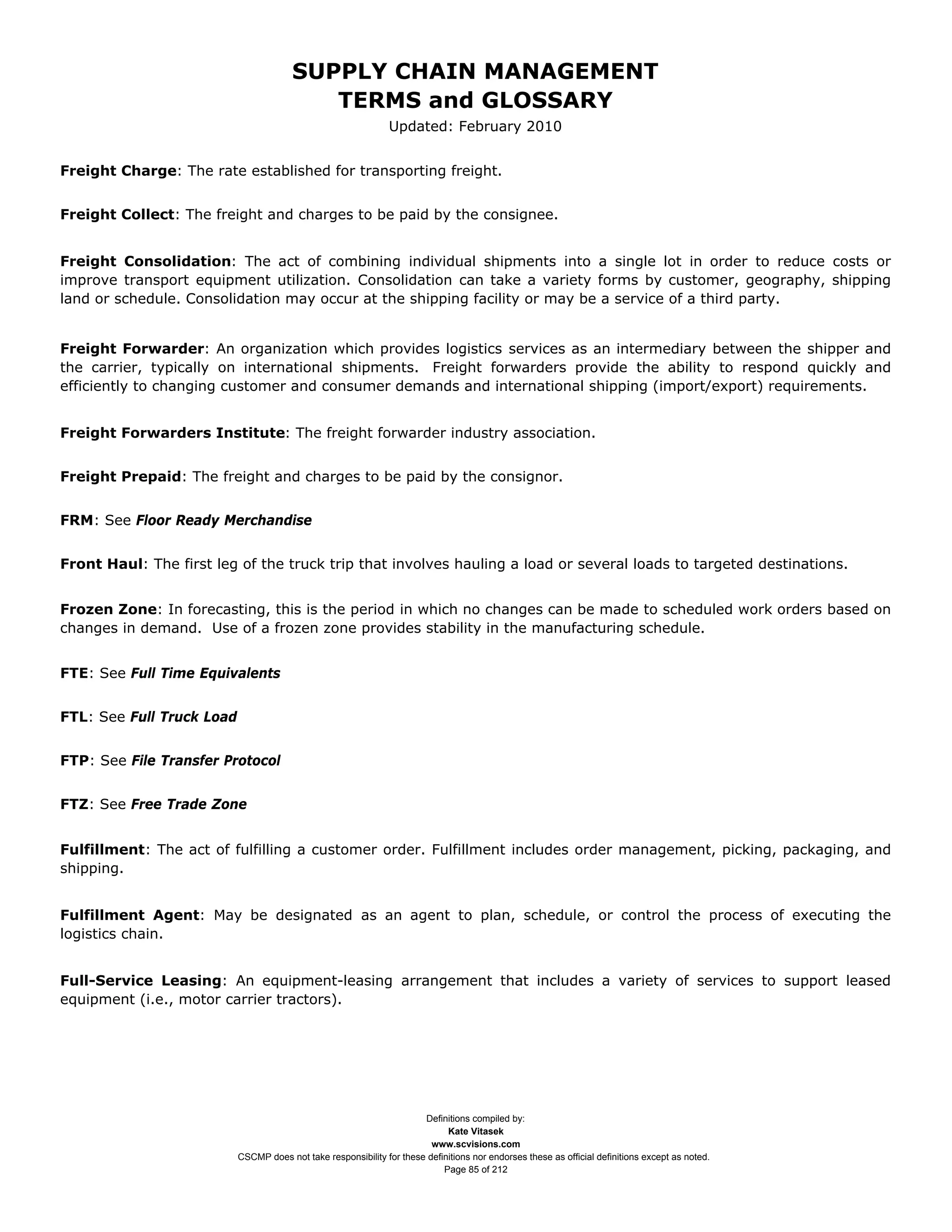 SUPPLY CHAIN MANAGEMENT
                                           TERMS and GLOSSARY
                                                                Updated: February 2010


Freight Charge: The rate established for transporting freight.


Freight Collect: The freight and charges to be paid by the consignee.


Freight Consolidation: The act of combining individual shipments into a single lot in order to reduce costs or
improve transport equipment utilization. Consolidation can take a variety forms by customer, geography, shipping
land or schedule. Consolidation may occur at the shipping facility or may be a service of a third party.


Freight Forwarder: An organization which provides logistics services as an intermediary between the shipper and
the carrier, typically on international shipments. Freight forwarders provide the ability to respond quickly and
efficiently to changing customer and consumer demands and international shipping (import/export) requirements.


Freight Forwarders Institute: The freight forwarder industry association.


Freight Prepaid: The freight and charges to be paid by the consignor.


FRM: See Floor Ready Merchandise


Front Haul: The first leg of the truck trip that involves hauling a load or several loads to targeted destinations.


Frozen Zone: In forecasting, this is the period in which no changes can be made to scheduled work orders based on
changes in demand. Use of a frozen zone provides stability in the manufacturing schedule.


FTE: See Full Time Equivalents


FTL: See Full Truck Load


FTP: See File Transfer Protocol


FTZ: See Free Trade Zone


Fulfillment: The act of fulfilling a customer order. Fulfillment includes order management, picking, packaging, and
shipping.


Fulfillment Agent: May be designated as an agent to plan, schedule, or control the process of executing the
logistics chain.


Full-Service Leasing: An equipment-leasing arrangement that includes a variety of services to support leased
equipment (i.e., motor carrier tractors).




                                                                       Definitions compiled by:
                                                                             Kate Vitasek
                                                                         www.scvisions.com
                           CSCMP does not take responsibility for these definitions nor endorses these as official definitions except as noted.
                                                                            Page 85 of 212
 