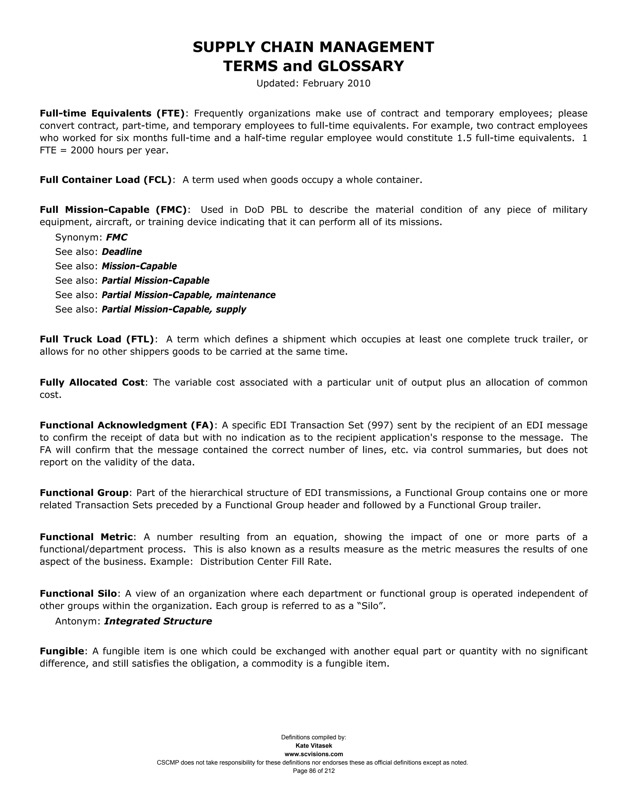 SUPPLY CHAIN MANAGEMENT
                                        TERMS and GLOSSARY
                                                             Updated: February 2010


Full-time Equivalents (FTE): Frequently organizations make use of contract and temporary employees; please
convert contract, part-time, and temporary employees to full-time equivalents. For example, two contract employees
who worked for six months full-time and a half-time regular employee would constitute 1.5 full-time equivalents. 1
FTE = 2000 hours per year.


Full Container Load (FCL): A term used when goods occupy a whole container.


Full Mission-Capable (FMC): Used in DoD PBL to describe the material condition of any piece of military
equipment, aircraft, or training device indicating that it can perform all of its missions.
   Synonym: FMC
   See also: Deadline
   See also: Mission-Capable
   See also: Partial Mission-Capable
   See also: Partial Mission-Capable, maintenance
   See also: Partial Mission-Capable, supply


Full Truck Load (FTL): A term which defines a shipment which occupies at least one complete truck trailer, or
allows for no other shippers goods to be carried at the same time.


Fully Allocated Cost: The variable cost associated with a particular unit of output plus an allocation of common
cost.


Functional Acknowledgment (FA): A specific EDI Transaction Set (997) sent by the recipient of an EDI message
to confirm the receipt of data but with no indication as to the recipient application's response to the message. The
FA will confirm that the message contained the correct number of lines, etc. via control summaries, but does not
report on the validity of the data.


Functional Group: Part of the hierarchical structure of EDI transmissions, a Functional Group contains one or more
related Transaction Sets preceded by a Functional Group header and followed by a Functional Group trailer.


Functional Metric: A number resulting from an equation, showing the impact of one or more parts of a
functional/department process. This is also known as a results measure as the metric measures the results of one
aspect of the business. Example: Distribution Center Fill Rate.


Functional Silo: A view of an organization where each department or functional group is operated independent of
other groups within the organization. Each group is referred to as a “Silo”.
   Antonym: Integrated Structure


Fungible: A fungible item is one which could be exchanged with another equal part or quantity with no significant
difference, and still satisfies the obligation, a commodity is a fungible item.




                                                                    Definitions compiled by:
                                                                          Kate Vitasek
                                                                      www.scvisions.com
                        CSCMP does not take responsibility for these definitions nor endorses these as official definitions except as noted.
                                                                         Page 86 of 212
 