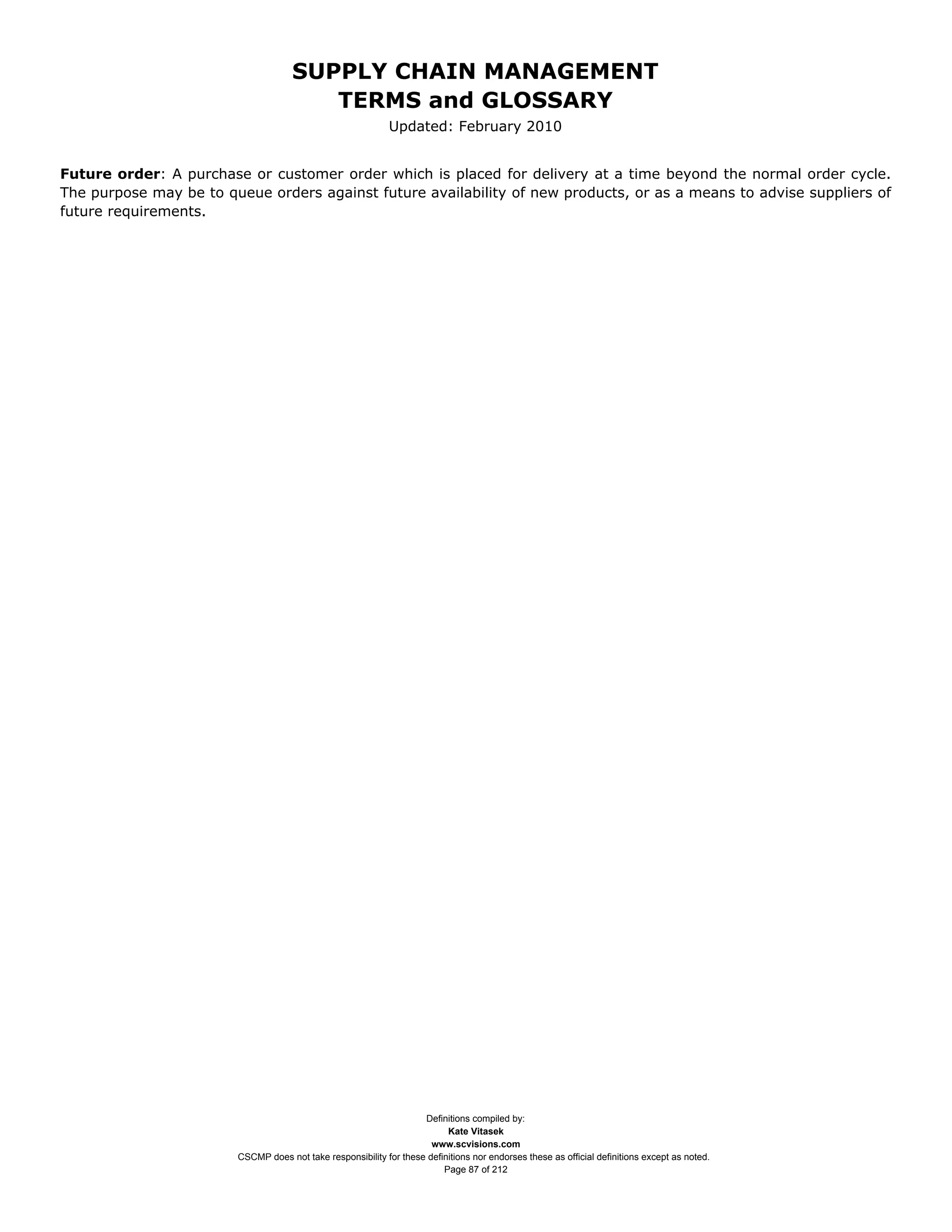 SUPPLY CHAIN MANAGEMENT
                                        TERMS and GLOSSARY
                                                             Updated: February 2010


Future order: A purchase or customer order which is placed for delivery at a time beyond the normal order cycle.
The purpose may be to queue orders against future availability of new products, or as a means to advise suppliers of
future requirements.




                                                                    Definitions compiled by:
                                                                          Kate Vitasek
                                                                      www.scvisions.com
                        CSCMP does not take responsibility for these definitions nor endorses these as official definitions except as noted.
                                                                         Page 87 of 212
 